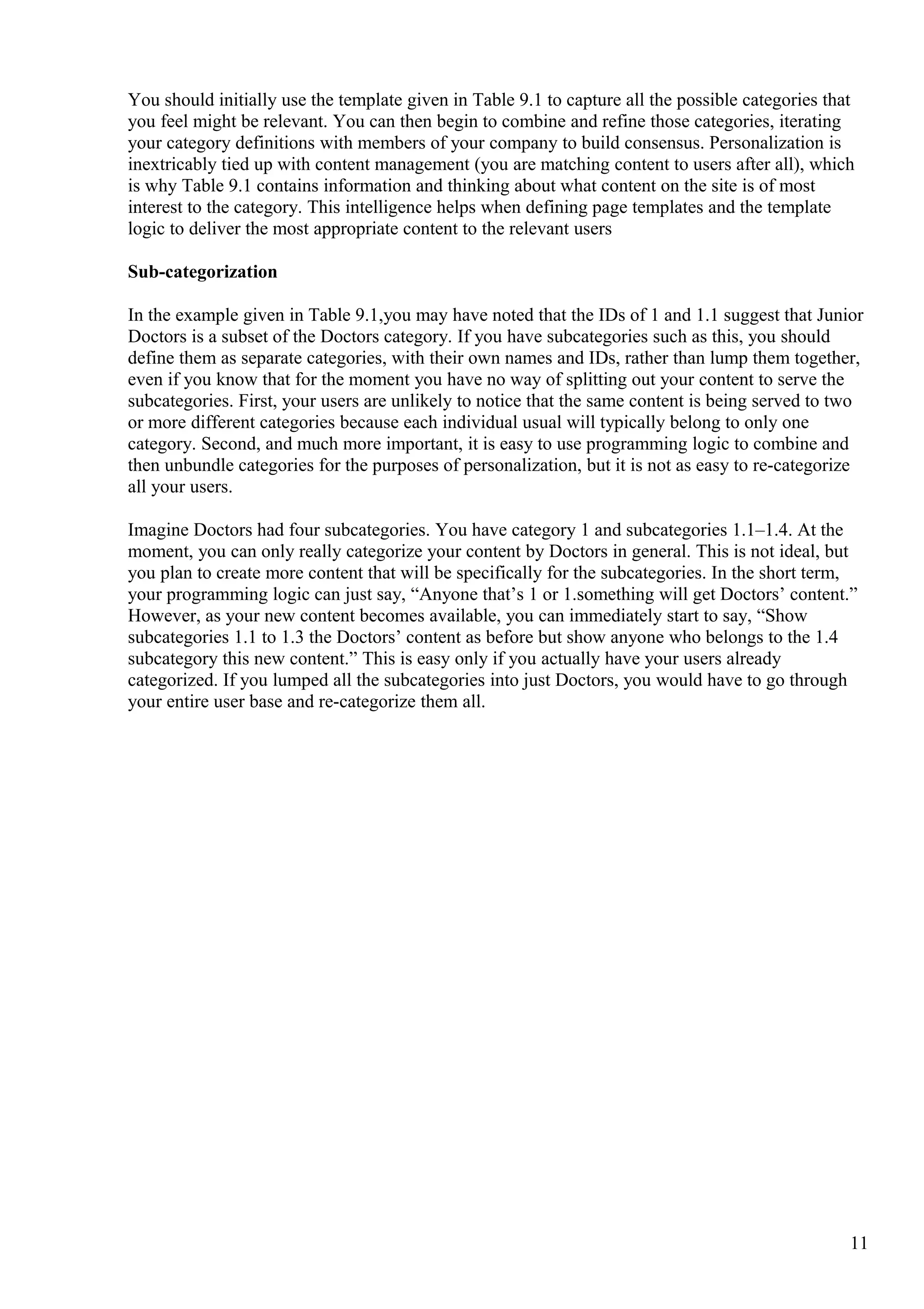 You should initially use the template given in Table 9.1 to capture all the possible categories that
you feel might be relevant. You can then begin to combine and refine those categories, iterating
your category definitions with members of your company to build consensus. Personalization is
inextricably tied up with content management (you are matching content to users after all), which
is why Table 9.1 contains information and thinking about what content on the site is of most
interest to the category. This intelligence helps when defining page templates and the template
logic to deliver the most appropriate content to the relevant users
Sub-categorization
In the example given in Table 9.1,you may have noted that the IDs of 1 and 1.1 suggest that Junior
Doctors is a subset of the Doctors category. If you have subcategories such as this, you should
define them as separate categories, with their own names and IDs, rather than lump them together,
even if you know that for the moment you have no way of splitting out your content to serve the
subcategories. First, your users are unlikely to notice that the same content is being served to two
or more different categories because each individual usual will typically belong to only one
category. Second, and much more important, it is easy to use programming logic to combine and
then unbundle categories for the purposes of personalization, but it is not as easy to re-categorize
all your users.
Imagine Doctors had four subcategories. You have category 1 and subcategories 1.1–1.4. At the
moment, you can only really categorize your content by Doctors in general. This is not ideal, but
you plan to create more content that will be specifically for the subcategories. In the short term,
your programming logic can just say, “Anyone that’s 1 or 1.something will get Doctors’ content.”
However, as your new content becomes available, you can immediately start to say, “Show
subcategories 1.1 to 1.3 the Doctors’ content as before but show anyone who belongs to the 1.4
subcategory this new content.” This is easy only if you actually have your users already
categorized. If you lumped all the subcategories into just Doctors, you would have to go through
your entire user base and re-categorize them all.
11
 