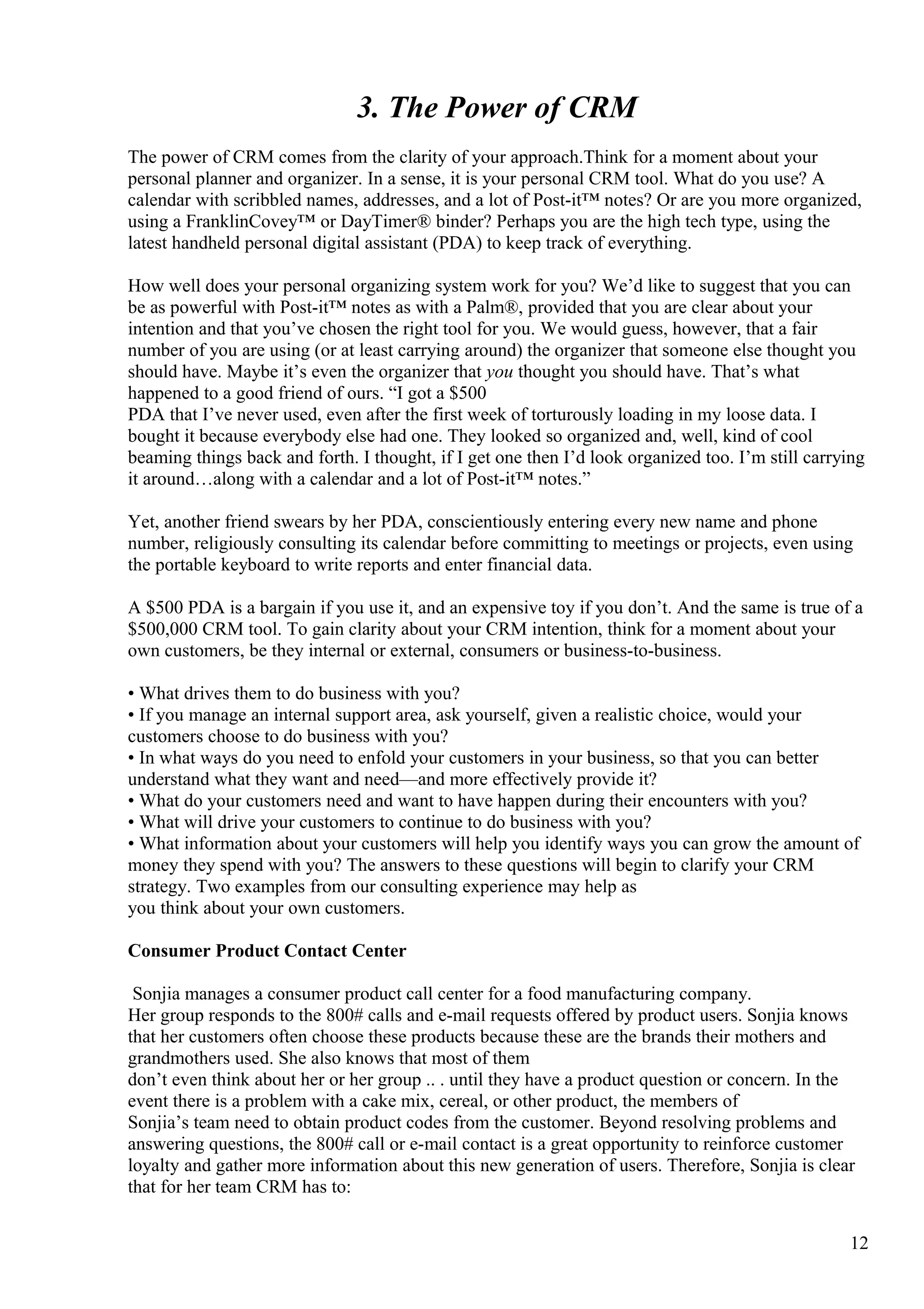 3. The Power of CRM
The power of CRM comes from the clarity of your approach.Think for a moment about your
personal planner and organizer. In a sense, it is your personal CRM tool. What do you use? A
calendar with scribbled names, addresses, and a lot of Post-it™ notes? Or are you more organized,
using a FranklinCovey™ or DayTimer® binder? Perhaps you are the high tech type, using the
latest handheld personal digital assistant (PDA) to keep track of everything.
How well does your personal organizing system work for you? We’d like to suggest that you can
be as powerful with Post-it™ notes as with a Palm®, provided that you are clear about your
intention and that you’ve chosen the right tool for you. We would guess, however, that a fair
number of you are using (or at least carrying around) the organizer that someone else thought you
should have. Maybe it’s even the organizer that you thought you should have. That’s what
happened to a good friend of ours. “I got a $500
PDA that I’ve never used, even after the first week of torturously loading in my loose data. I
bought it because everybody else had one. They looked so organized and, well, kind of cool
beaming things back and forth. I thought, if I get one then I’d look organized too. I’m still carrying
it around…along with a calendar and a lot of Post-it™ notes.”
Yet, another friend swears by her PDA, conscientiously entering every new name and phone
number, religiously consulting its calendar before committing to meetings or projects, even using
the portable keyboard to write reports and enter financial data.
A $500 PDA is a bargain if you use it, and an expensive toy if you don’t. And the same is true of a
$500,000 CRM tool. To gain clarity about your CRM intention, think for a moment about your
own customers, be they internal or external, consumers or business-to-business.
• What drives them to do business with you?
• If you manage an internal support area, ask yourself, given a realistic choice, would your
customers choose to do business with you?
• In what ways do you need to enfold your customers in your business, so that you can better
understand what they want and need—and more effectively provide it?
• What do your customers need and want to have happen during their encounters with you?
• What will drive your customers to continue to do business with you?
• What information about your customers will help you identify ways you can grow the amount of
money they spend with you? The answers to these questions will begin to clarify your CRM
strategy. Two examples from our consulting experience may help as
you think about your own customers.
Consumer Product Contact Center
Sonjia manages a consumer product call center for a food manufacturing company.
Her group responds to the 800# calls and e-mail requests offered by product users. Sonjia knows
that her customers often choose these products because these are the brands their mothers and
grandmothers used. She also knows that most of them
don’t even think about her or her group .. . until they have a product question or concern. In the
event there is a problem with a cake mix, cereal, or other product, the members of
Sonjia’s team need to obtain product codes from the customer. Beyond resolving problems and
answering questions, the 800# call or e-mail contact is a great opportunity to reinforce customer
loyalty and gather more information about this new generation of users. Therefore, Sonjia is clear
that for her team CRM has to:
12
 