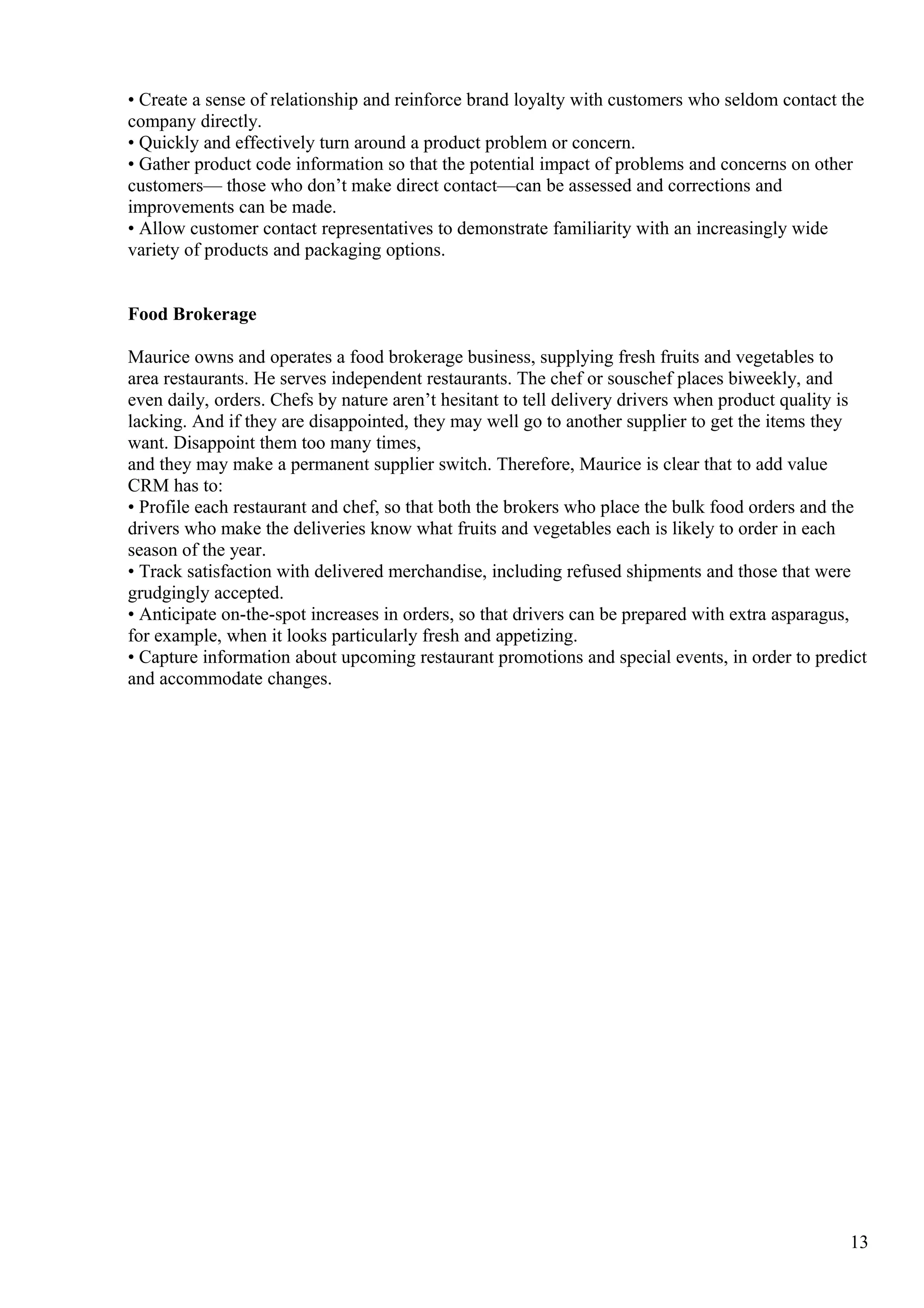 • Create a sense of relationship and reinforce brand loyalty with customers who seldom contact the
company directly.
• Quickly and effectively turn around a product problem or concern.
• Gather product code information so that the potential impact of problems and concerns on other
customers— those who don’t make direct contact—can be assessed and corrections and
improvements can be made.
• Allow customer contact representatives to demonstrate familiarity with an increasingly wide
variety of products and packaging options.
Food Brokerage
Maurice owns and operates a food brokerage business, supplying fresh fruits and vegetables to
area restaurants. He serves independent restaurants. The chef or souschef places biweekly, and
even daily, orders. Chefs by nature aren’t hesitant to tell delivery drivers when product quality is
lacking. And if they are disappointed, they may well go to another supplier to get the items they
want. Disappoint them too many times,
and they may make a permanent supplier switch. Therefore, Maurice is clear that to add value
CRM has to:
• Profile each restaurant and chef, so that both the brokers who place the bulk food orders and the
drivers who make the deliveries know what fruits and vegetables each is likely to order in each
season of the year.
• Track satisfaction with delivered merchandise, including refused shipments and those that were
grudgingly accepted.
• Anticipate on-the-spot increases in orders, so that drivers can be prepared with extra asparagus,
for example, when it looks particularly fresh and appetizing.
• Capture information about upcoming restaurant promotions and special events, in order to predict
and accommodate changes.
13
 