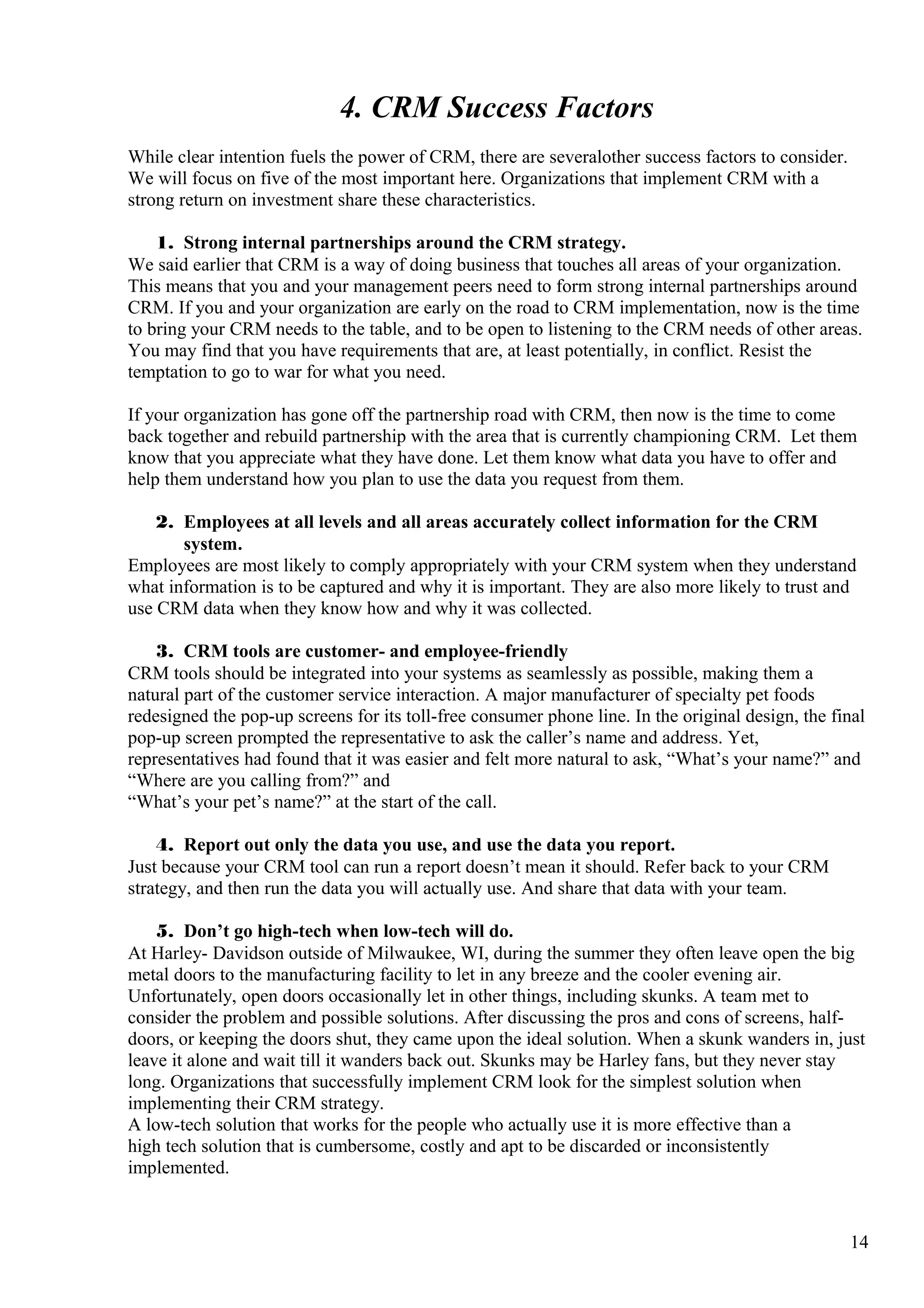 4. CRM Success Factors
While clear intention fuels the power of CRM, there are severalother success factors to consider.
We will focus on five of the most important here. Organizations that implement CRM with a
strong return on investment share these characteristics.
1. Strong internal partnerships around the CRM strategy.
We said earlier that CRM is a way of doing business that touches all areas of your organization.
This means that you and your management peers need to form strong internal partnerships around
CRM. If you and your organization are early on the road to CRM implementation, now is the time
to bring your CRM needs to the table, and to be open to listening to the CRM needs of other areas.
You may find that you have requirements that are, at least potentially, in conflict. Resist the
temptation to go to war for what you need.
If your organization has gone off the partnership road with CRM, then now is the time to come
back together and rebuild partnership with the area that is currently championing CRM. Let them
know that you appreciate what they have done. Let them know what data you have to offer and
help them understand how you plan to use the data you request from them.
2. Employees at all levels and all areas accurately collect information for the CRM
system.
Employees are most likely to comply appropriately with your CRM system when they understand
what information is to be captured and why it is important. They are also more likely to trust and
use CRM data when they know how and why it was collected.
3. CRM tools are customer- and employee-friendly
CRM tools should be integrated into your systems as seamlessly as possible, making them a
natural part of the customer service interaction. A major manufacturer of specialty pet foods
redesigned the pop-up screens for its toll-free consumer phone line. In the original design, the final
pop-up screen prompted the representative to ask the caller’s name and address. Yet,
representatives had found that it was easier and felt more natural to ask, “What’s your name?” and
“Where are you calling from?” and
“What’s your pet’s name?” at the start of the call.
4. Report out only the data you use, and use the data you report.
Just because your CRM tool can run a report doesn’t mean it should. Refer back to your CRM
strategy, and then run the data you will actually use. And share that data with your team.
5. Don’t go high-tech when low-tech will do.
At Harley- Davidson outside of Milwaukee, WI, during the summer they often leave open the big
metal doors to the manufacturing facility to let in any breeze and the cooler evening air.
Unfortunately, open doors occasionally let in other things, including skunks. A team met to
consider the problem and possible solutions. After discussing the pros and cons of screens, half-
doors, or keeping the doors shut, they came upon the ideal solution. When a skunk wanders in, just
leave it alone and wait till it wanders back out. Skunks may be Harley fans, but they never stay
long. Organizations that successfully implement CRM look for the simplest solution when
implementing their CRM strategy.
A low-tech solution that works for the people who actually use it is more effective than a
high tech solution that is cumbersome, costly and apt to be discarded or inconsistently
implemented.
14
 