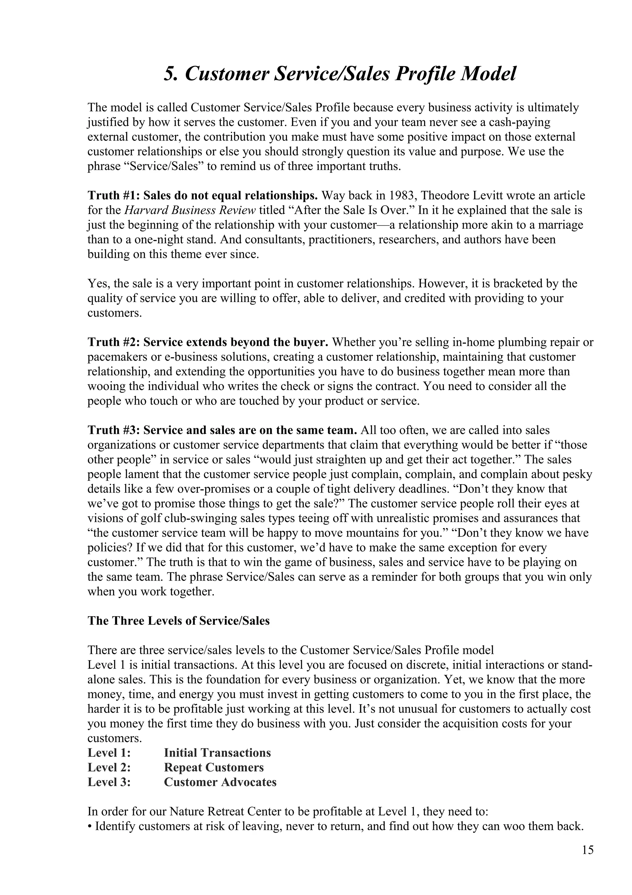 5. Customer Service/Sales Profile Model
The model is called Customer Service/Sales Profile because every business activity is ultimately
justified by how it serves the customer. Even if you and your team never see a cash-paying
external customer, the contribution you make must have some positive impact on those external
customer relationships or else you should strongly question its value and purpose. We use the
phrase “Service/Sales” to remind us of three important truths.
Truth #1: Sales do not equal relationships. Way back in 1983, Theodore Levitt wrote an article
for the Harvard Business Review titled “After the Sale Is Over.” In it he explained that the sale is
just the beginning of the relationship with your customer—a relationship more akin to a marriage
than to a one-night stand. And consultants, practitioners, researchers, and authors have been
building on this theme ever since.
Yes, the sale is a very important point in customer relationships. However, it is bracketed by the
quality of service you are willing to offer, able to deliver, and credited with providing to your
customers.
Truth #2: Service extends beyond the buyer. Whether you’re selling in-home plumbing repair or
pacemakers or e-business solutions, creating a customer relationship, maintaining that customer
relationship, and extending the opportunities you have to do business together mean more than
wooing the individual who writes the check or signs the contract. You need to consider all the
people who touch or who are touched by your product or service.
Truth #3: Service and sales are on the same team. All too often, we are called into sales
organizations or customer service departments that claim that everything would be better if “those
other people” in service or sales “would just straighten up and get their act together.” The sales
people lament that the customer service people just complain, complain, and complain about pesky
details like a few over-promises or a couple of tight delivery deadlines. “Don’t they know that
we’ve got to promise those things to get the sale?” The customer service people roll their eyes at
visions of golf club-swinging sales types teeing off with unrealistic promises and assurances that
“the customer service team will be happy to move mountains for you.” “Don’t they know we have
policies? If we did that for this customer, we’d have to make the same exception for every
customer.” The truth is that to win the game of business, sales and service have to be playing on
the same team. The phrase Service/Sales can serve as a reminder for both groups that you win only
when you work together.
The Three Levels of Service/Sales
There are three service/sales levels to the Customer Service/Sales Profile model
Level 1 is initial transactions. At this level you are focused on discrete, initial interactions or stand-
alone sales. This is the foundation for every business or organization. Yet, we know that the more
money, time, and energy you must invest in getting customers to come to you in the first place, the
harder it is to be profitable just working at this level. It’s not unusual for customers to actually cost
you money the first time they do business with you. Just consider the acquisition costs for your
customers.
Level 1: Initial Transactions
Level 2: Repeat Customers
Level 3: Customer Advocates
In order for our Nature Retreat Center to be profitable at Level 1, they need to:
• Identify customers at risk of leaving, never to return, and find out how they can woo them back.
15
 