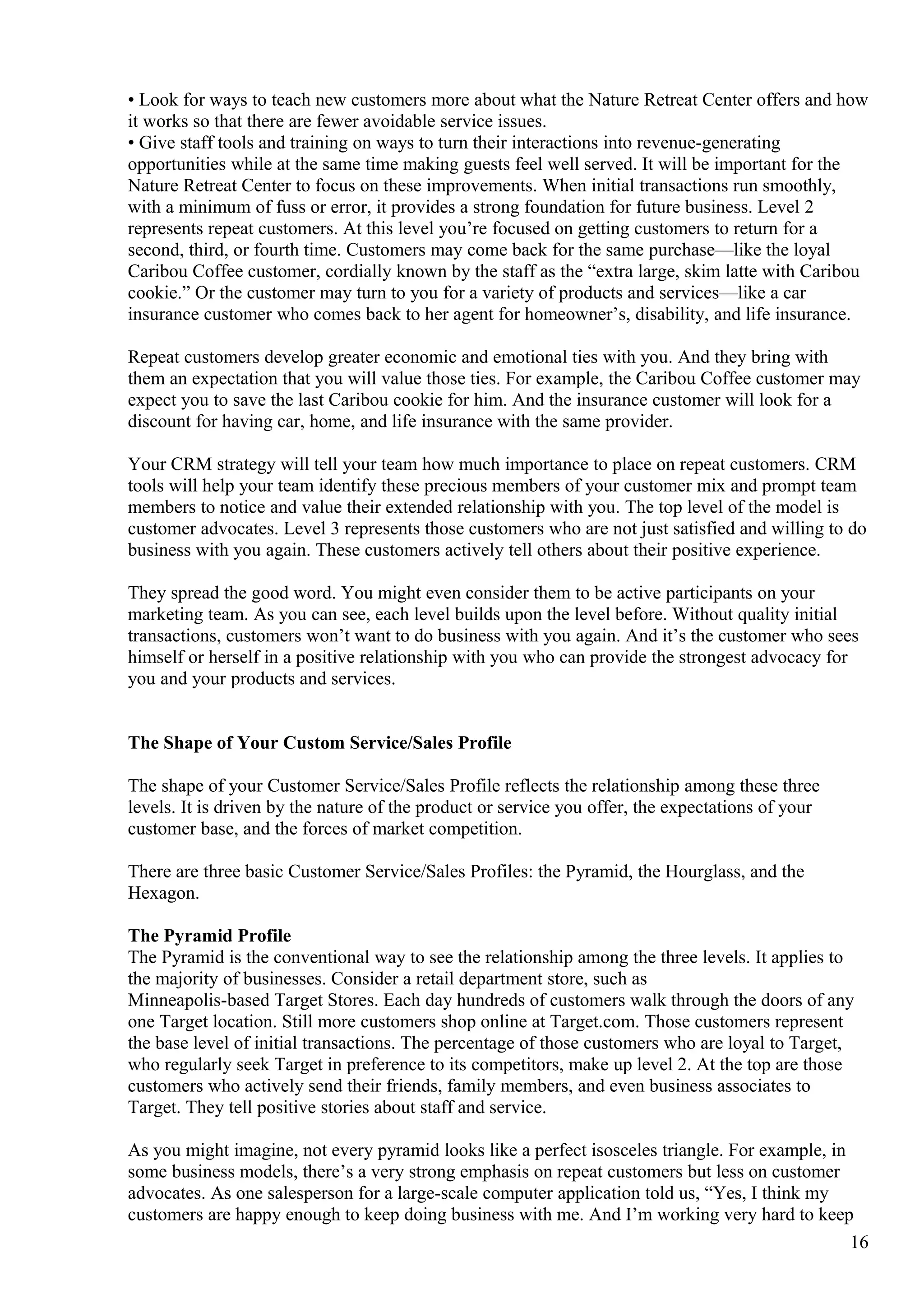 • Look for ways to teach new customers more about what the Nature Retreat Center offers and how
it works so that there are fewer avoidable service issues.
• Give staff tools and training on ways to turn their interactions into revenue-generating
opportunities while at the same time making guests feel well served. It will be important for the
Nature Retreat Center to focus on these improvements. When initial transactions run smoothly,
with a minimum of fuss or error, it provides a strong foundation for future business. Level 2
represents repeat customers. At this level you’re focused on getting customers to return for a
second, third, or fourth time. Customers may come back for the same purchase—like the loyal
Caribou Coffee customer, cordially known by the staff as the “extra large, skim latte with Caribou
cookie.” Or the customer may turn to you for a variety of products and services—like a car
insurance customer who comes back to her agent for homeowner’s, disability, and life insurance.
Repeat customers develop greater economic and emotional ties with you. And they bring with
them an expectation that you will value those ties. For example, the Caribou Coffee customer may
expect you to save the last Caribou cookie for him. And the insurance customer will look for a
discount for having car, home, and life insurance with the same provider.
Your CRM strategy will tell your team how much importance to place on repeat customers. CRM
tools will help your team identify these precious members of your customer mix and prompt team
members to notice and value their extended relationship with you. The top level of the model is
customer advocates. Level 3 represents those customers who are not just satisfied and willing to do
business with you again. These customers actively tell others about their positive experience.
They spread the good word. You might even consider them to be active participants on your
marketing team. As you can see, each level builds upon the level before. Without quality initial
transactions, customers won’t want to do business with you again. And it’s the customer who sees
himself or herself in a positive relationship with you who can provide the strongest advocacy for
you and your products and services.
The Shape of Your Custom Service/Sales Profile
The shape of your Customer Service/Sales Profile reflects the relationship among these three
levels. It is driven by the nature of the product or service you offer, the expectations of your
customer base, and the forces of market competition.
There are three basic Customer Service/Sales Profiles: the Pyramid, the Hourglass, and the
Hexagon.
The Pyramid Profile
The Pyramid is the conventional way to see the relationship among the three levels. It applies to
the majority of businesses. Consider a retail department store, such as
Minneapolis-based Target Stores. Each day hundreds of customers walk through the doors of any
one Target location. Still more customers shop online at Target.com. Those customers represent
the base level of initial transactions. The percentage of those customers who are loyal to Target,
who regularly seek Target in preference to its competitors, make up level 2. At the top are those
customers who actively send their friends, family members, and even business associates to
Target. They tell positive stories about staff and service.
As you might imagine, not every pyramid looks like a perfect isosceles triangle. For example, in
some business models, there’s a very strong emphasis on repeat customers but less on customer
advocates. As one salesperson for a large-scale computer application told us, “Yes, I think my
customers are happy enough to keep doing business with me. And I’m working very hard to keep
16
 