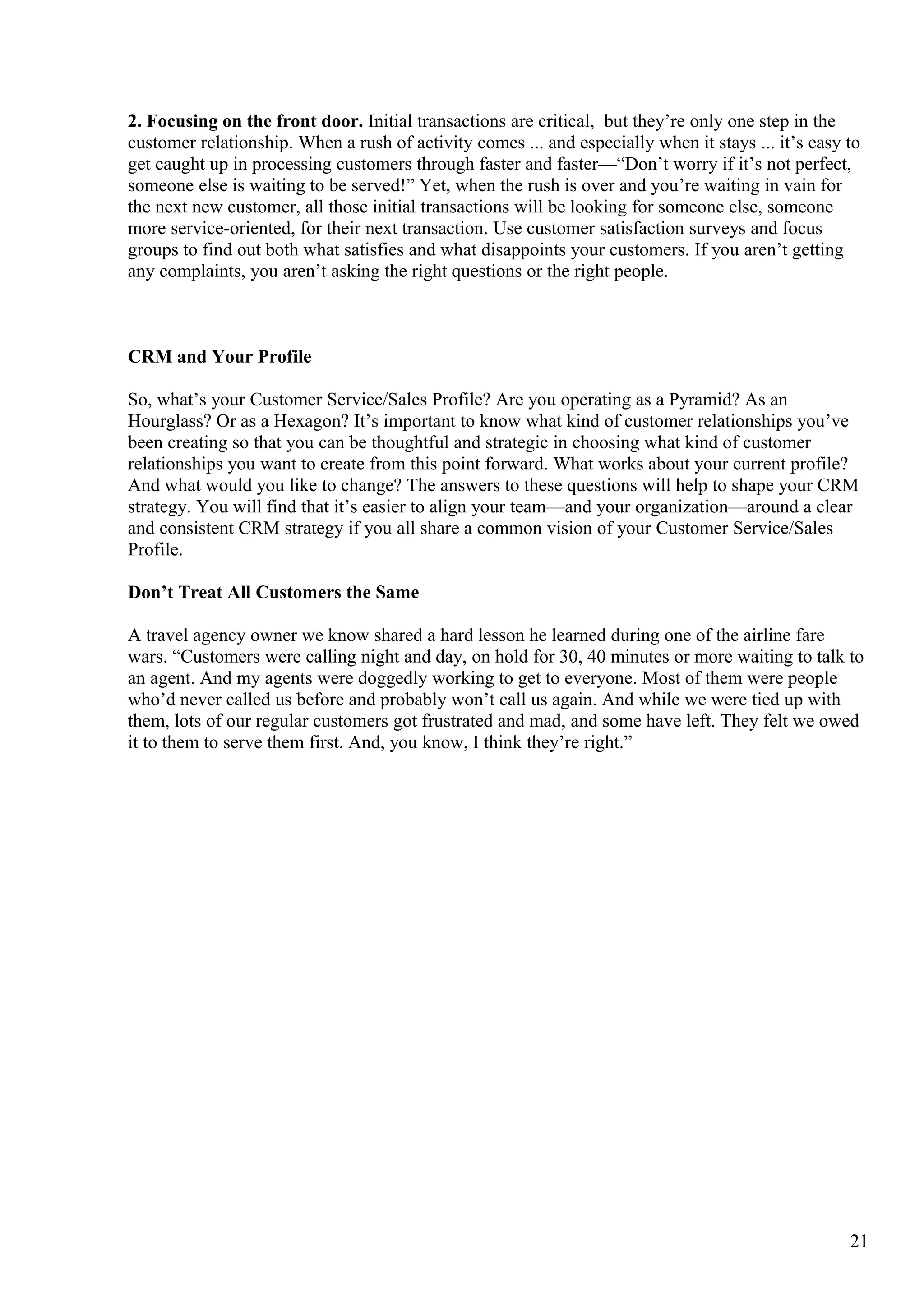 2. Focusing on the front door. Initial transactions are critical, but they’re only one step in the
customer relationship. When a rush of activity comes ... and especially when it stays ... it’s easy to
get caught up in processing customers through faster and faster—“Don’t worry if it’s not perfect,
someone else is waiting to be served!” Yet, when the rush is over and you’re waiting in vain for
the next new customer, all those initial transactions will be looking for someone else, someone
more service-oriented, for their next transaction. Use customer satisfaction surveys and focus
groups to find out both what satisfies and what disappoints your customers. If you aren’t getting
any complaints, you aren’t asking the right questions or the right people.
CRM and Your Profile
So, what’s your Customer Service/Sales Profile? Are you operating as a Pyramid? As an
Hourglass? Or as a Hexagon? It’s important to know what kind of customer relationships you’ve
been creating so that you can be thoughtful and strategic in choosing what kind of customer
relationships you want to create from this point forward. What works about your current profile?
And what would you like to change? The answers to these questions will help to shape your CRM
strategy. You will find that it’s easier to align your team—and your organization—around a clear
and consistent CRM strategy if you all share a common vision of your Customer Service/Sales
Profile.
Don’t Treat All Customers the Same
A travel agency owner we know shared a hard lesson he learned during one of the airline fare
wars. “Customers were calling night and day, on hold for 30, 40 minutes or more waiting to talk to
an agent. And my agents were doggedly working to get to everyone. Most of them were people
who’d never called us before and probably won’t call us again. And while we were tied up with
them, lots of our regular customers got frustrated and mad, and some have left. They felt we owed
it to them to serve them first. And, you know, I think they’re right.”
21
 