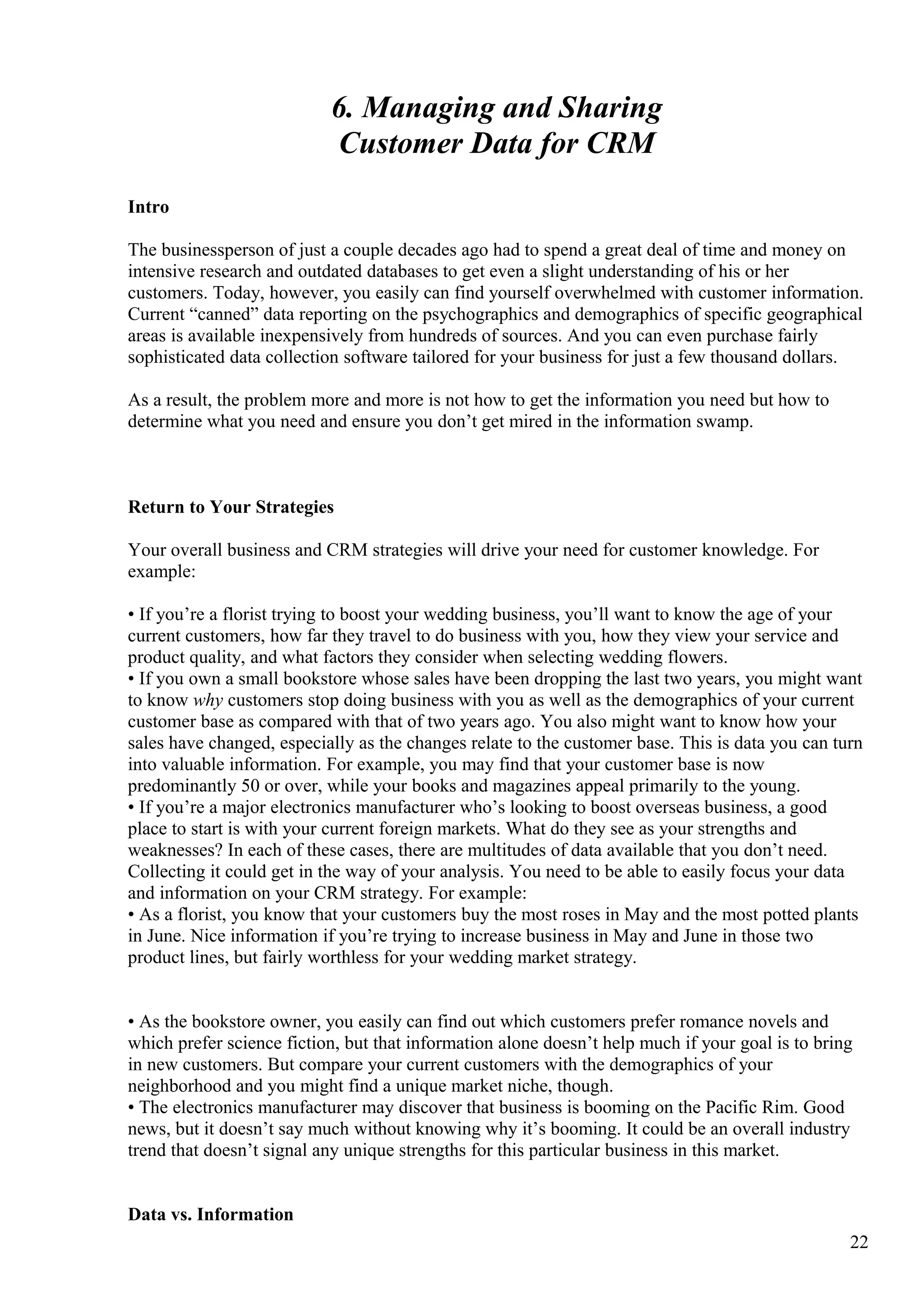 6. Managing and Sharing
Customer Data for CRM
Intro
The businessperson of just a couple decades ago had to spend a great deal of time and money on
intensive research and outdated databases to get even a slight understanding of his or her
customers. Today, however, you easily can find yourself overwhelmed with customer information.
Current “canned” data reporting on the psychographics and demographics of specific geographical
areas is available inexpensively from hundreds of sources. And you can even purchase fairly
sophisticated data collection software tailored for your business for just a few thousand dollars.
As a result, the problem more and more is not how to get the information you need but how to
determine what you need and ensure you don’t get mired in the information swamp.
Return to Your Strategies
Your overall business and CRM strategies will drive your need for customer knowledge. For
example:
• If you’re a florist trying to boost your wedding business, you’ll want to know the age of your
current customers, how far they travel to do business with you, how they view your service and
product quality, and what factors they consider when selecting wedding flowers.
• If you own a small bookstore whose sales have been dropping the last two years, you might want
to know why customers stop doing business with you as well as the demographics of your current
customer base as compared with that of two years ago. You also might want to know how your
sales have changed, especially as the changes relate to the customer base. This is data you can turn
into valuable information. For example, you may find that your customer base is now
predominantly 50 or over, while your books and magazines appeal primarily to the young.
• If you’re a major electronics manufacturer who’s looking to boost overseas business, a good
place to start is with your current foreign markets. What do they see as your strengths and
weaknesses? In each of these cases, there are multitudes of data available that you don’t need.
Collecting it could get in the way of your analysis. You need to be able to easily focus your data
and information on your CRM strategy. For example:
• As a florist, you know that your customers buy the most roses in May and the most potted plants
in June. Nice information if you’re trying to increase business in May and June in those two
product lines, but fairly worthless for your wedding market strategy.
• As the bookstore owner, you easily can find out which customers prefer romance novels and
which prefer science fiction, but that information alone doesn’t help much if your goal is to bring
in new customers. But compare your current customers with the demographics of your
neighborhood and you might find a unique market niche, though.
• The electronics manufacturer may discover that business is booming on the Pacific Rim. Good
news, but it doesn’t say much without knowing why it’s booming. It could be an overall industry
trend that doesn’t signal any unique strengths for this particular business in this market.
Data vs. Information
22
 