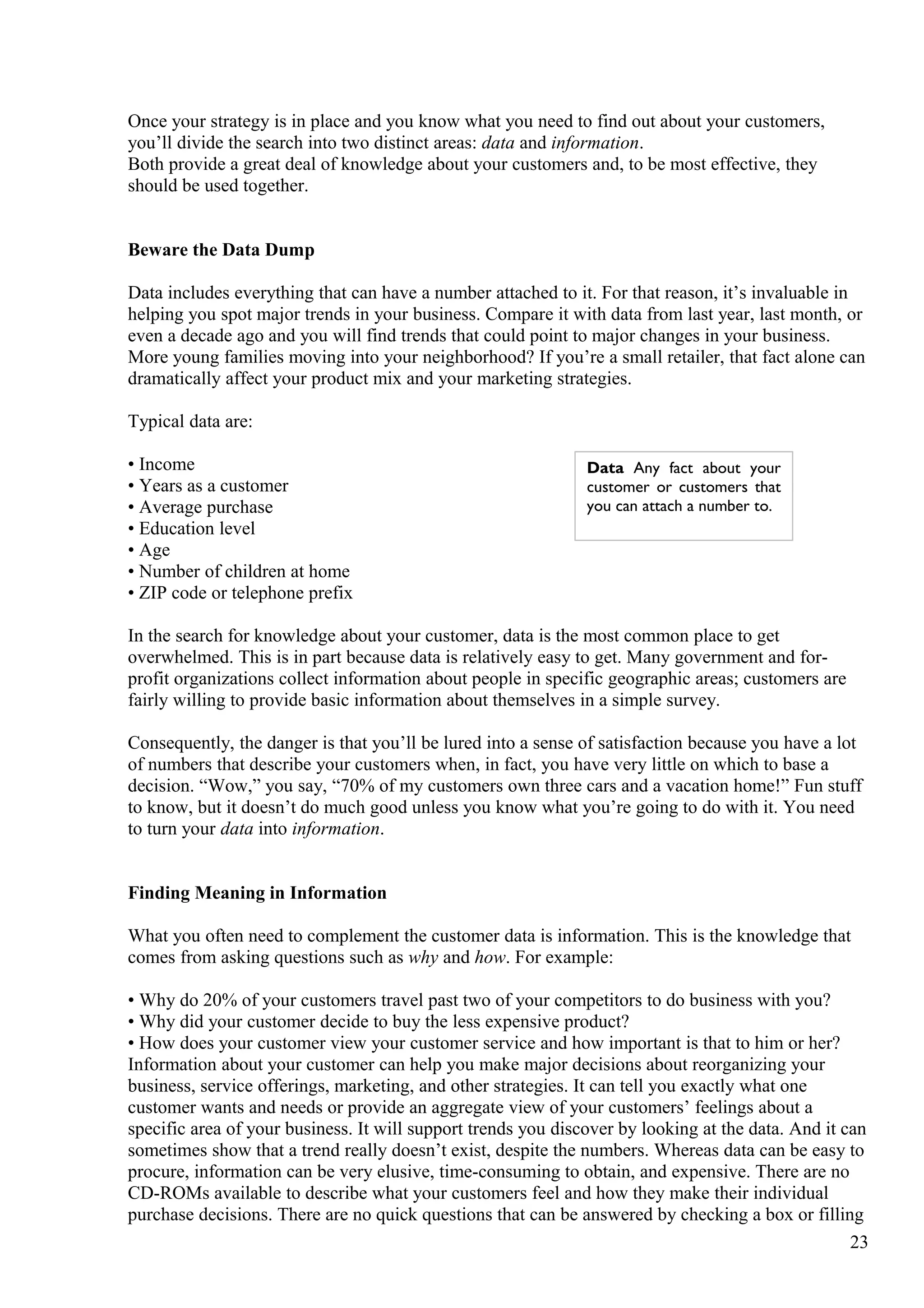 Once your strategy is in place and you know what you need to find out about your customers,
you’ll divide the search into two distinct areas: data and information.
Both provide a great deal of knowledge about your customers and, to be most effective, they
should be used together.
Beware the Data Dump
Data includes everything that can have a number attached to it. For that reason, it’s invaluable in
helping you spot major trends in your business. Compare it with data from last year, last month, or
even a decade ago and you will find trends that could point to major changes in your business.
More young families moving into your neighborhood? If you’re a small retailer, that fact alone can
dramatically affect your product mix and your marketing strategies.
Typical data are:
• Income
• Years as a customer
• Average purchase
• Education level
• Age
• Number of children at home
• ZIP code or telephone prefix
In the search for knowledge about your customer, data is the most common place to get
overwhelmed. This is in part because data is relatively easy to get. Many government and for-
profit organizations collect information about people in specific geographic areas; customers are
fairly willing to provide basic information about themselves in a simple survey.
Consequently, the danger is that you’ll be lured into a sense of satisfaction because you have a lot
of numbers that describe your customers when, in fact, you have very little on which to base a
decision. “Wow,” you say, “70% of my customers own three cars and a vacation home!” Fun stuff
to know, but it doesn’t do much good unless you know what you’re going to do with it. You need
to turn your data into information.
Finding Meaning in Information
What you often need to complement the customer data is information. This is the knowledge that
comes from asking questions such as why and how. For example:
• Why do 20% of your customers travel past two of your competitors to do business with you?
• Why did your customer decide to buy the less expensive product?
• How does your customer view your customer service and how important is that to him or her?
Information about your customer can help you make major decisions about reorganizing your
business, service offerings, marketing, and other strategies. It can tell you exactly what one
customer wants and needs or provide an aggregate view of your customers’ feelings about a
specific area of your business. It will support trends you discover by looking at the data. And it can
sometimes show that a trend really doesn’t exist, despite the numbers. Whereas data can be easy to
procure, information can be very elusive, time-consuming to obtain, and expensive. There are no
CD-ROMs available to describe what your customers feel and how they make their individual
purchase decisions. There are no quick questions that can be answered by checking a box or filling
23
Data Any fact about your
customer or customers that
you can attach a number to.
 