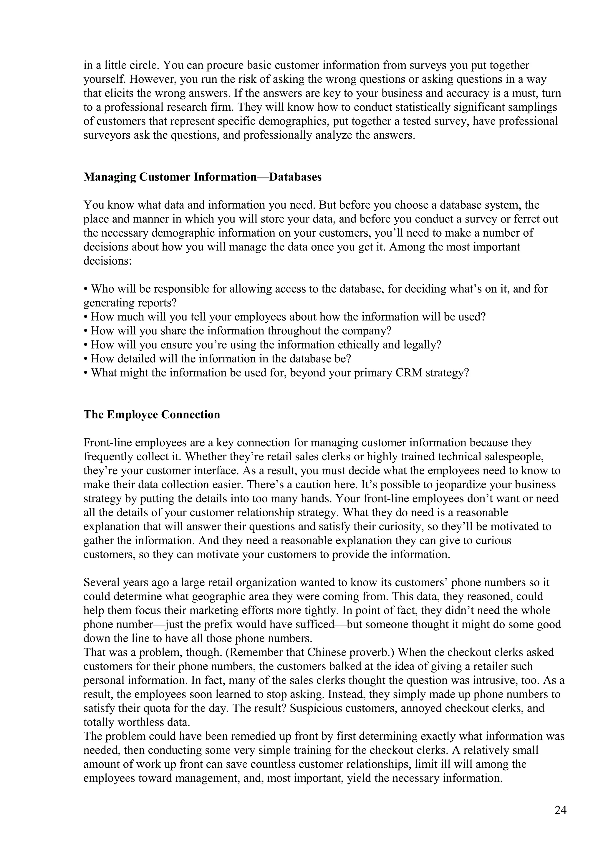 in a little circle. You can procure basic customer information from surveys you put together
yourself. However, you run the risk of asking the wrong questions or asking questions in a way
that elicits the wrong answers. If the answers are key to your business and accuracy is a must, turn
to a professional research firm. They will know how to conduct statistically significant samplings
of customers that represent specific demographics, put together a tested survey, have professional
surveyors ask the questions, and professionally analyze the answers.
Managing Customer Information—Databases
You know what data and information you need. But before you choose a database system, the
place and manner in which you will store your data, and before you conduct a survey or ferret out
the necessary demographic information on your customers, you’ll need to make a number of
decisions about how you will manage the data once you get it. Among the most important
decisions:
• Who will be responsible for allowing access to the database, for deciding what’s on it, and for
generating reports?
• How much will you tell your employees about how the information will be used?
• How will you share the information throughout the company?
• How will you ensure you’re using the information ethically and legally?
• How detailed will the information in the database be?
• What might the information be used for, beyond your primary CRM strategy?
The Employee Connection
Front-line employees are a key connection for managing customer information because they
frequently collect it. Whether they’re retail sales clerks or highly trained technical salespeople,
they’re your customer interface. As a result, you must decide what the employees need to know to
make their data collection easier. There’s a caution here. It’s possible to jeopardize your business
strategy by putting the details into too many hands. Your front-line employees don’t want or need
all the details of your customer relationship strategy. What they do need is a reasonable
explanation that will answer their questions and satisfy their curiosity, so they’ll be motivated to
gather the information. And they need a reasonable explanation they can give to curious
customers, so they can motivate your customers to provide the information.
Several years ago a large retail organization wanted to know its customers’ phone numbers so it
could determine what geographic area they were coming from. This data, they reasoned, could
help them focus their marketing efforts more tightly. In point of fact, they didn’t need the whole
phone number—just the prefix would have sufficed—but someone thought it might do some good
down the line to have all those phone numbers.
That was a problem, though. (Remember that Chinese proverb.) When the checkout clerks asked
customers for their phone numbers, the customers balked at the idea of giving a retailer such
personal information. In fact, many of the sales clerks thought the question was intrusive, too. As a
result, the employees soon learned to stop asking. Instead, they simply made up phone numbers to
satisfy their quota for the day. The result? Suspicious customers, annoyed checkout clerks, and
totally worthless data.
The problem could have been remedied up front by first determining exactly what information was
needed, then conducting some very simple training for the checkout clerks. A relatively small
amount of work up front can save countless customer relationships, limit ill will among the
employees toward management, and, most important, yield the necessary information.
24
 