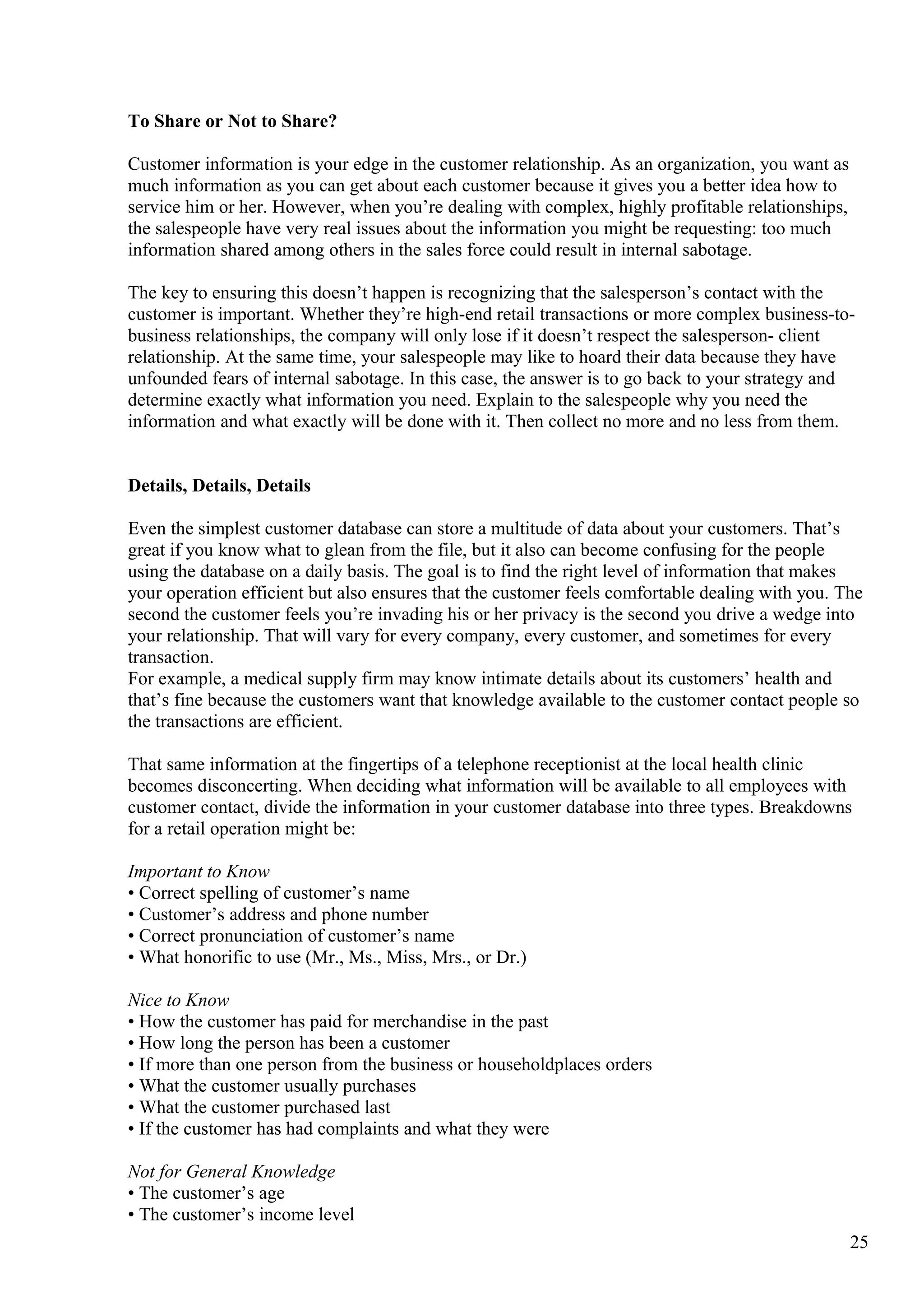 To Share or Not to Share?
Customer information is your edge in the customer relationship. As an organization, you want as
much information as you can get about each customer because it gives you a better idea how to
service him or her. However, when you’re dealing with complex, highly profitable relationships,
the salespeople have very real issues about the information you might be requesting: too much
information shared among others in the sales force could result in internal sabotage.
The key to ensuring this doesn’t happen is recognizing that the salesperson’s contact with the
customer is important. Whether they’re high-end retail transactions or more complex business-to-
business relationships, the company will only lose if it doesn’t respect the salesperson- client
relationship. At the same time, your salespeople may like to hoard their data because they have
unfounded fears of internal sabotage. In this case, the answer is to go back to your strategy and
determine exactly what information you need. Explain to the salespeople why you need the
information and what exactly will be done with it. Then collect no more and no less from them.
Details, Details, Details
Even the simplest customer database can store a multitude of data about your customers. That’s
great if you know what to glean from the file, but it also can become confusing for the people
using the database on a daily basis. The goal is to find the right level of information that makes
your operation efficient but also ensures that the customer feels comfortable dealing with you. The
second the customer feels you’re invading his or her privacy is the second you drive a wedge into
your relationship. That will vary for every company, every customer, and sometimes for every
transaction.
For example, a medical supply firm may know intimate details about its customers’ health and
that’s fine because the customers want that knowledge available to the customer contact people so
the transactions are efficient.
That same information at the fingertips of a telephone receptionist at the local health clinic
becomes disconcerting. When deciding what information will be available to all employees with
customer contact, divide the information in your customer database into three types. Breakdowns
for a retail operation might be:
Important to Know
• Correct spelling of customer’s name
• Customer’s address and phone number
• Correct pronunciation of customer’s name
• What honorific to use (Mr., Ms., Miss, Mrs., or Dr.)
Nice to Know
• How the customer has paid for merchandise in the past
• How long the person has been a customer
• If more than one person from the business or householdplaces orders
• What the customer usually purchases
• What the customer purchased last
• If the customer has had complaints and what they were
Not for General Knowledge
• The customer’s age
• The customer’s income level
25
 