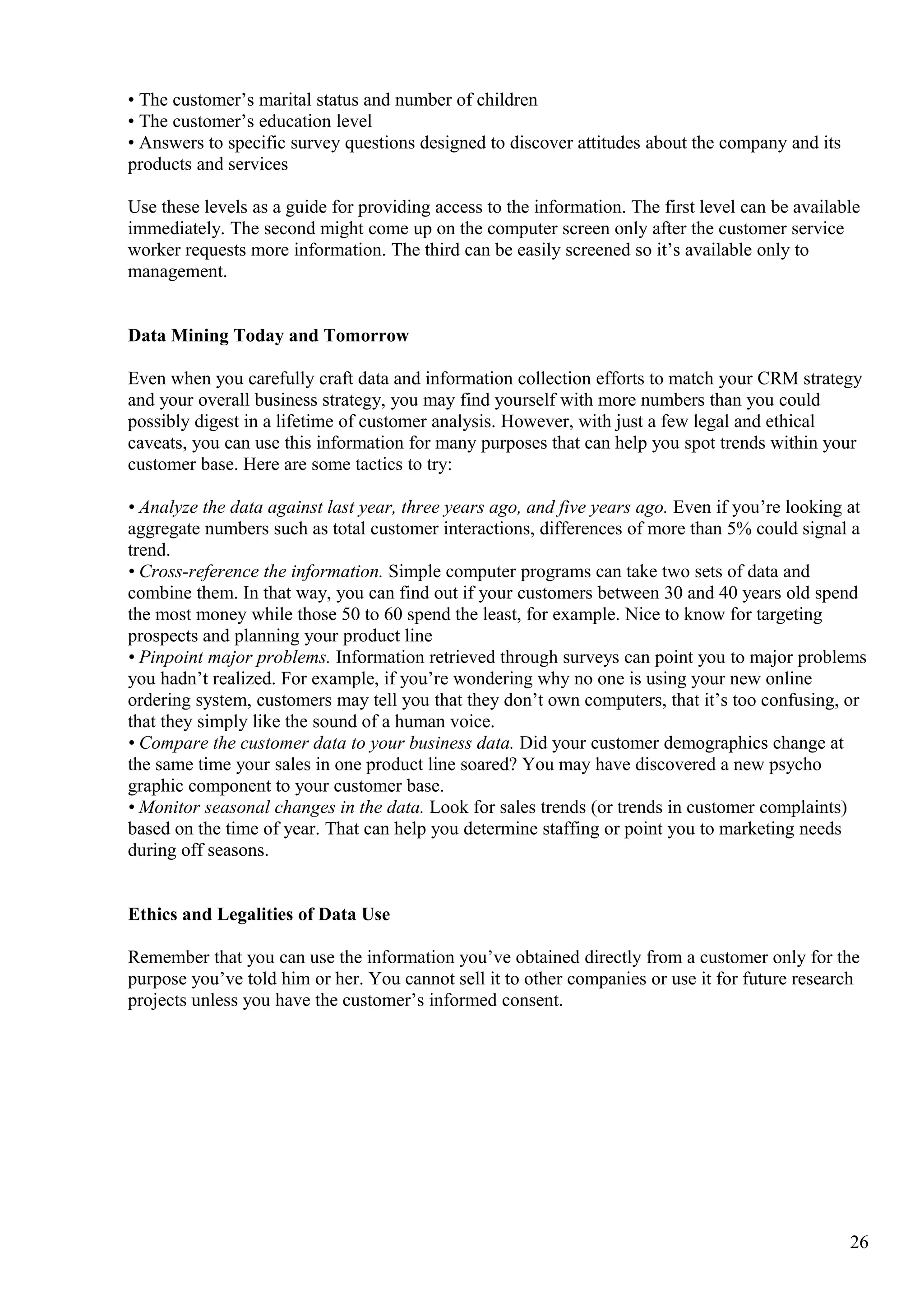 • The customer’s marital status and number of children
• The customer’s education level
• Answers to specific survey questions designed to discover attitudes about the company and its
products and services
Use these levels as a guide for providing access to the information. The first level can be available
immediately. The second might come up on the computer screen only after the customer service
worker requests more information. The third can be easily screened so it’s available only to
management.
Data Mining Today and Tomorrow
Even when you carefully craft data and information collection efforts to match your CRM strategy
and your overall business strategy, you may find yourself with more numbers than you could
possibly digest in a lifetime of customer analysis. However, with just a few legal and ethical
caveats, you can use this information for many purposes that can help you spot trends within your
customer base. Here are some tactics to try:
• Analyze the data against last year, three years ago, and five years ago. Even if you’re looking at
aggregate numbers such as total customer interactions, differences of more than 5% could signal a
trend.
• Cross-reference the information. Simple computer programs can take two sets of data and
combine them. In that way, you can find out if your customers between 30 and 40 years old spend
the most money while those 50 to 60 spend the least, for example. Nice to know for targeting
prospects and planning your product line
• Pinpoint major problems. Information retrieved through surveys can point you to major problems
you hadn’t realized. For example, if you’re wondering why no one is using your new online
ordering system, customers may tell you that they don’t own computers, that it’s too confusing, or
that they simply like the sound of a human voice.
• Compare the customer data to your business data. Did your customer demographics change at
the same time your sales in one product line soared? You may have discovered a new psycho
graphic component to your customer base.
• Monitor seasonal changes in the data. Look for sales trends (or trends in customer complaints)
based on the time of year. That can help you determine staffing or point you to marketing needs
during off seasons.
Ethics and Legalities of Data Use
Remember that you can use the information you’ve obtained directly from a customer only for the
purpose you’ve told him or her. You cannot sell it to other companies or use it for future research
projects unless you have the customer’s informed consent.
26
 