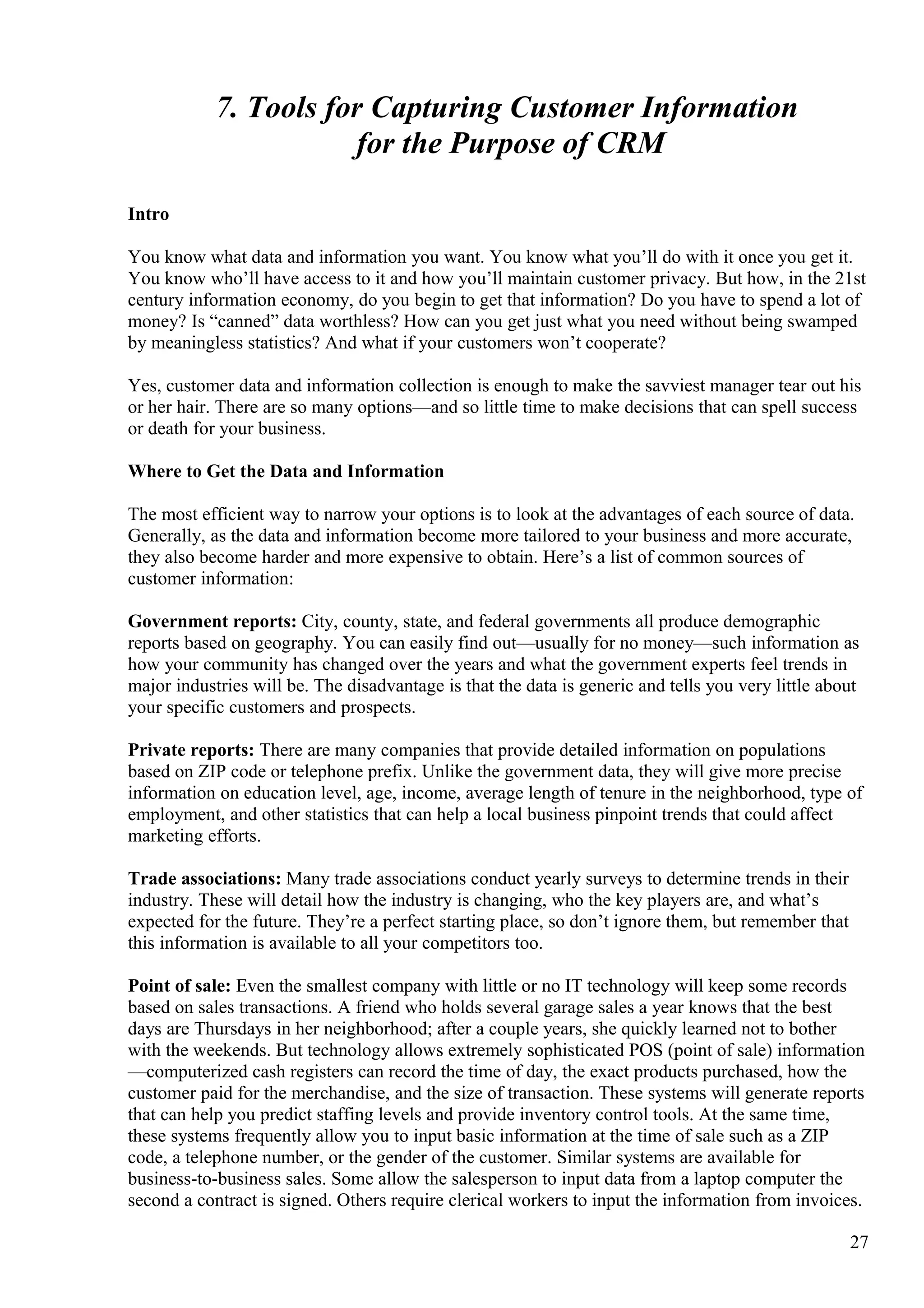 7. Tools for Capturing Customer Information
for the Purpose of CRM
Intro
You know what data and information you want. You know what you’ll do with it once you get it.
You know who’ll have access to it and how you’ll maintain customer privacy. But how, in the 21st
century information economy, do you begin to get that information? Do you have to spend a lot of
money? Is “canned” data worthless? How can you get just what you need without being swamped
by meaningless statistics? And what if your customers won’t cooperate?
Yes, customer data and information collection is enough to make the savviest manager tear out his
or her hair. There are so many options—and so little time to make decisions that can spell success
or death for your business.
Where to Get the Data and Information
The most efficient way to narrow your options is to look at the advantages of each source of data.
Generally, as the data and information become more tailored to your business and more accurate,
they also become harder and more expensive to obtain. Here’s a list of common sources of
customer information:
Government reports: City, county, state, and federal governments all produce demographic
reports based on geography. You can easily find out—usually for no money—such information as
how your community has changed over the years and what the government experts feel trends in
major industries will be. The disadvantage is that the data is generic and tells you very little about
your specific customers and prospects.
Private reports: There are many companies that provide detailed information on populations
based on ZIP code or telephone prefix. Unlike the government data, they will give more precise
information on education level, age, income, average length of tenure in the neighborhood, type of
employment, and other statistics that can help a local business pinpoint trends that could affect
marketing efforts.
Trade associations: Many trade associations conduct yearly surveys to determine trends in their
industry. These will detail how the industry is changing, who the key players are, and what’s
expected for the future. They’re a perfect starting place, so don’t ignore them, but remember that
this information is available to all your competitors too.
Point of sale: Even the smallest company with little or no IT technology will keep some records
based on sales transactions. A friend who holds several garage sales a year knows that the best
days are Thursdays in her neighborhood; after a couple years, she quickly learned not to bother
with the weekends. But technology allows extremely sophisticated POS (point of sale) information
—computerized cash registers can record the time of day, the exact products purchased, how the
customer paid for the merchandise, and the size of transaction. These systems will generate reports
that can help you predict staffing levels and provide inventory control tools. At the same time,
these systems frequently allow you to input basic information at the time of sale such as a ZIP
code, a telephone number, or the gender of the customer. Similar systems are available for
business-to-business sales. Some allow the salesperson to input data from a laptop computer the
second a contract is signed. Others require clerical workers to input the information from invoices.
27
 