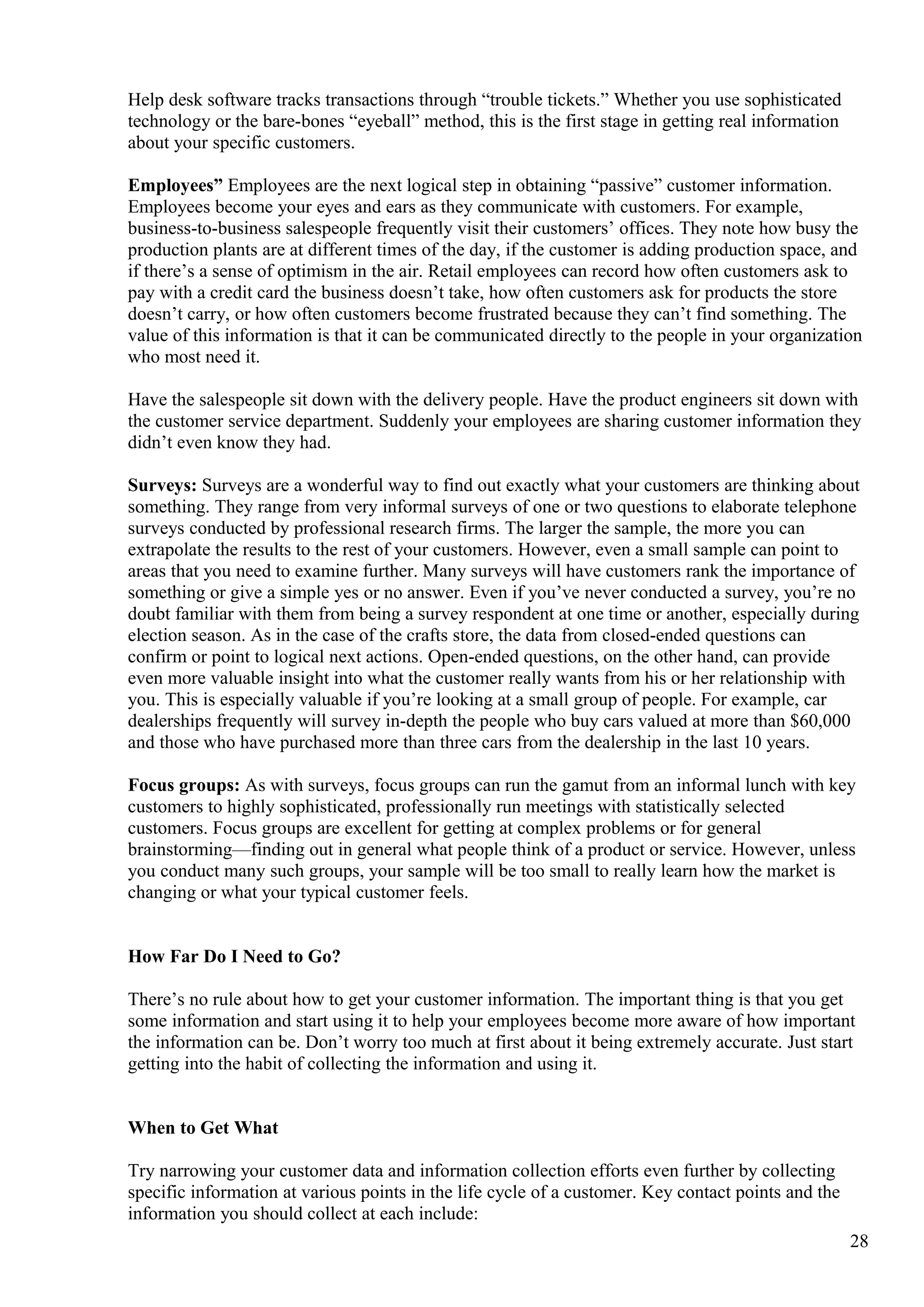 Help desk software tracks transactions through “trouble tickets.” Whether you use sophisticated
technology or the bare-bones “eyeball” method, this is the first stage in getting real information
about your specific customers.
Employees” Employees are the next logical step in obtaining “passive” customer information.
Employees become your eyes and ears as they communicate with customers. For example,
business-to-business salespeople frequently visit their customers’ offices. They note how busy the
production plants are at different times of the day, if the customer is adding production space, and
if there’s a sense of optimism in the air. Retail employees can record how often customers ask to
pay with a credit card the business doesn’t take, how often customers ask for products the store
doesn’t carry, or how often customers become frustrated because they can’t find something. The
value of this information is that it can be communicated directly to the people in your organization
who most need it.
Have the salespeople sit down with the delivery people. Have the product engineers sit down with
the customer service department. Suddenly your employees are sharing customer information they
didn’t even know they had.
Surveys: Surveys are a wonderful way to find out exactly what your customers are thinking about
something. They range from very informal surveys of one or two questions to elaborate telephone
surveys conducted by professional research firms. The larger the sample, the more you can
extrapolate the results to the rest of your customers. However, even a small sample can point to
areas that you need to examine further. Many surveys will have customers rank the importance of
something or give a simple yes or no answer. Even if you’ve never conducted a survey, you’re no
doubt familiar with them from being a survey respondent at one time or another, especially during
election season. As in the case of the crafts store, the data from closed-ended questions can
confirm or point to logical next actions. Open-ended questions, on the other hand, can provide
even more valuable insight into what the customer really wants from his or her relationship with
you. This is especially valuable if you’re looking at a small group of people. For example, car
dealerships frequently will survey in-depth the people who buy cars valued at more than $60,000
and those who have purchased more than three cars from the dealership in the last 10 years.
Focus groups: As with surveys, focus groups can run the gamut from an informal lunch with key
customers to highly sophisticated, professionally run meetings with statistically selected
customers. Focus groups are excellent for getting at complex problems or for general
brainstorming—finding out in general what people think of a product or service. However, unless
you conduct many such groups, your sample will be too small to really learn how the market is
changing or what your typical customer feels.
How Far Do I Need to Go?
There’s no rule about how to get your customer information. The important thing is that you get
some information and start using it to help your employees become more aware of how important
the information can be. Don’t worry too much at first about it being extremely accurate. Just start
getting into the habit of collecting the information and using it.
When to Get What
Try narrowing your customer data and information collection efforts even further by collecting
specific information at various points in the life cycle of a customer. Key contact points and the
information you should collect at each include:
28
 