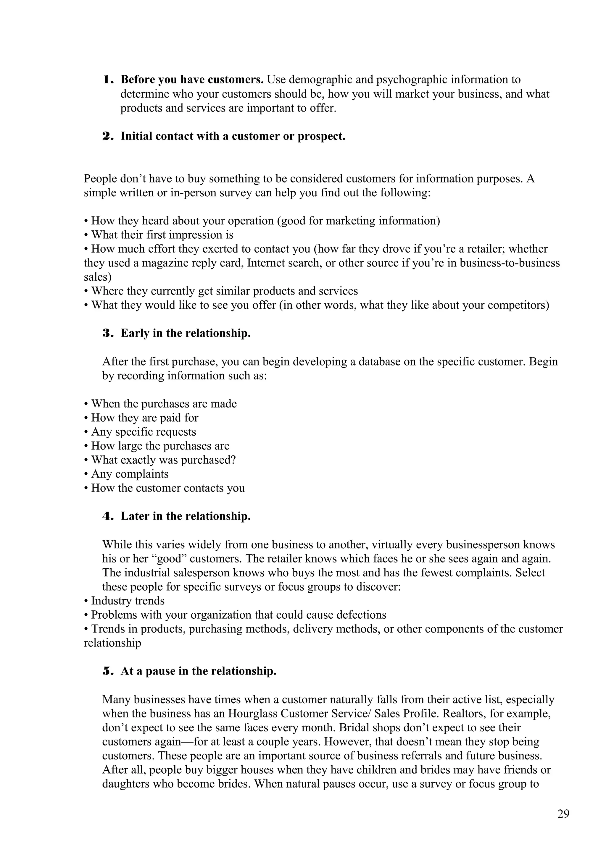 1. Before you have customers. Use demographic and psychographic information to
determine who your customers should be, how you will market your business, and what
products and services are important to offer.
2. Initial contact with a customer or prospect.
People don’t have to buy something to be considered customers for information purposes. A
simple written or in-person survey can help you find out the following:
• How they heard about your operation (good for marketing information)
• What their first impression is
• How much effort they exerted to contact you (how far they drove if you’re a retailer; whether
they used a magazine reply card, Internet search, or other source if you’re in business-to-business
sales)
• Where they currently get similar products and services
• What they would like to see you offer (in other words, what they like about your competitors)
3. Early in the relationship.
After the first purchase, you can begin developing a database on the specific customer. Begin
by recording information such as:
• When the purchases are made
• How they are paid for
• Any specific requests
• How large the purchases are
• What exactly was purchased?
• Any complaints
• How the customer contacts you
4. Later in the relationship.
While this varies widely from one business to another, virtually every businessperson knows
his or her “good” customers. The retailer knows which faces he or she sees again and again.
The industrial salesperson knows who buys the most and has the fewest complaints. Select
these people for specific surveys or focus groups to discover:
• Industry trends
• Problems with your organization that could cause defections
• Trends in products, purchasing methods, delivery methods, or other components of the customer
relationship
5. At a pause in the relationship.
Many businesses have times when a customer naturally falls from their active list, especially
when the business has an Hourglass Customer Service/ Sales Profile. Realtors, for example,
don’t expect to see the same faces every month. Bridal shops don’t expect to see their
customers again—for at least a couple years. However, that doesn’t mean they stop being
customers. These people are an important source of business referrals and future business.
After all, people buy bigger houses when they have children and brides may have friends or
daughters who become brides. When natural pauses occur, use a survey or focus group to
29
 