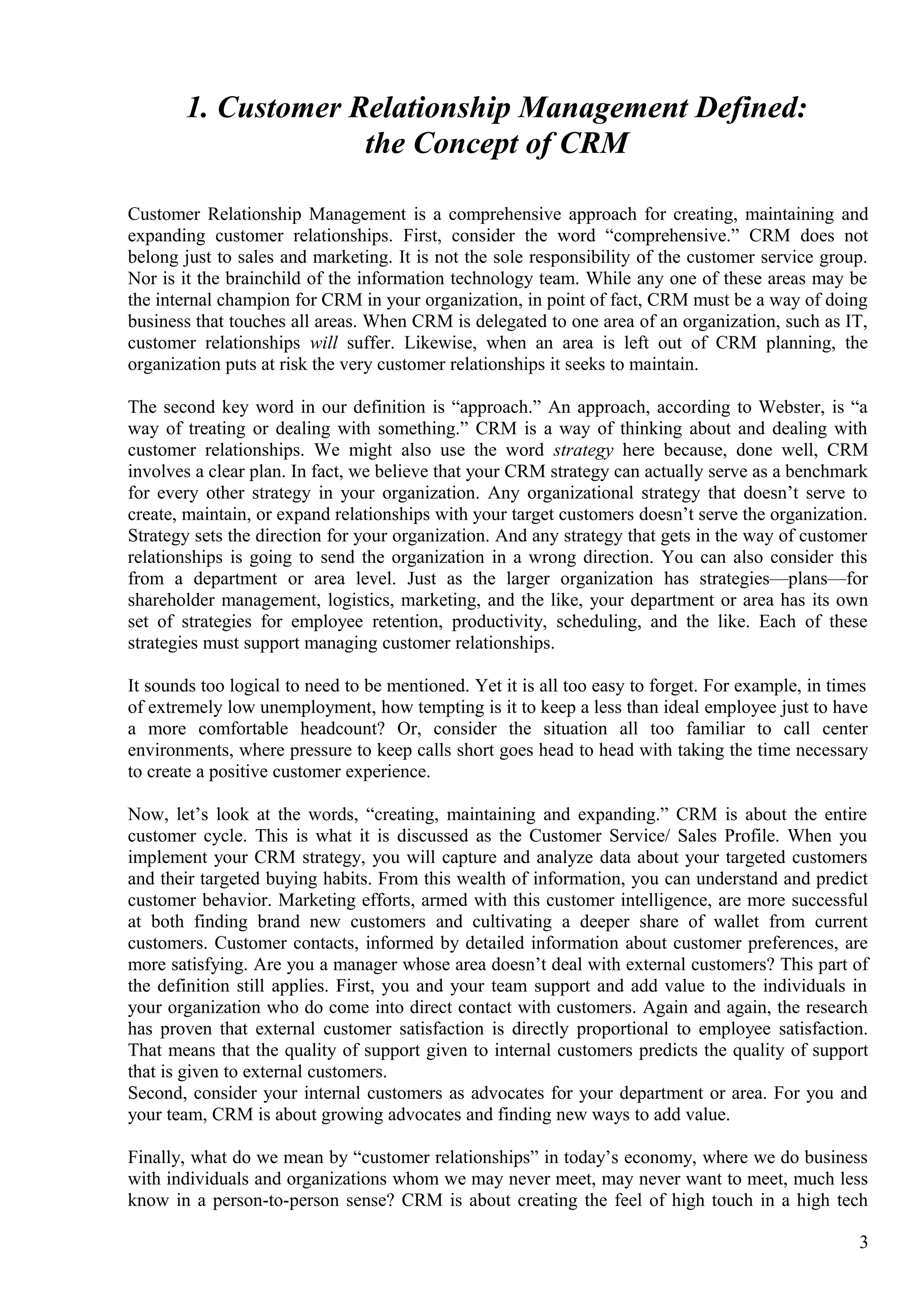 1. Customer Relationship Management Defined:
the Concept of CRM
Customer Relationship Management is a comprehensive approach for creating, maintaining and
expanding customer relationships. First, consider the word “comprehensive.” CRM does not
belong just to sales and marketing. It is not the sole responsibility of the customer service group.
Nor is it the brainchild of the information technology team. While any one of these areas may be
the internal champion for CRM in your organization, in point of fact, CRM must be a way of doing
business that touches all areas. When CRM is delegated to one area of an organization, such as IT,
customer relationships will suffer. Likewise, when an area is left out of CRM planning, the
organization puts at risk the very customer relationships it seeks to maintain.
The second key word in our definition is “approach.” An approach, according to Webster, is “a
way of treating or dealing with something.” CRM is a way of thinking about and dealing with
customer relationships. We might also use the word strategy here because, done well, CRM
involves a clear plan. In fact, we believe that your CRM strategy can actually serve as a benchmark
for every other strategy in your organization. Any organizational strategy that doesn’t serve to
create, maintain, or expand relationships with your target customers doesn’t serve the organization.
Strategy sets the direction for your organization. And any strategy that gets in the way of customer
relationships is going to send the organization in a wrong direction. You can also consider this
from a department or area level. Just as the larger organization has strategies—plans—for
shareholder management, logistics, marketing, and the like, your department or area has its own
set of strategies for employee retention, productivity, scheduling, and the like. Each of these
strategies must support managing customer relationships.
It sounds too logical to need to be mentioned. Yet it is all too easy to forget. For example, in times
of extremely low unemployment, how tempting is it to keep a less than ideal employee just to have
a more comfortable headcount? Or, consider the situation all too familiar to call center
environments, where pressure to keep calls short goes head to head with taking the time necessary
to create a positive customer experience.
Now, let’s look at the words, “creating, maintaining and expanding.” CRM is about the entire
customer cycle. This is what it is discussed as the Customer Service/ Sales Profile. When you
implement your CRM strategy, you will capture and analyze data about your targeted customers
and their targeted buying habits. From this wealth of information, you can understand and predict
customer behavior. Marketing efforts, armed with this customer intelligence, are more successful
at both finding brand new customers and cultivating a deeper share of wallet from current
customers. Customer contacts, informed by detailed information about customer preferences, are
more satisfying. Are you a manager whose area doesn’t deal with external customers? This part of
the definition still applies. First, you and your team support and add value to the individuals in
your organization who do come into direct contact with customers. Again and again, the research
has proven that external customer satisfaction is directly proportional to employee satisfaction.
That means that the quality of support given to internal customers predicts the quality of support
that is given to external customers.
Second, consider your internal customers as advocates for your department or area. For you and
your team, CRM is about growing advocates and finding new ways to add value.
Finally, what do we mean by “customer relationships” in today’s economy, where we do business
with individuals and organizations whom we may never meet, may never want to meet, much less
know in a person-to-person sense? CRM is about creating the feel of high touch in a high tech
3
 