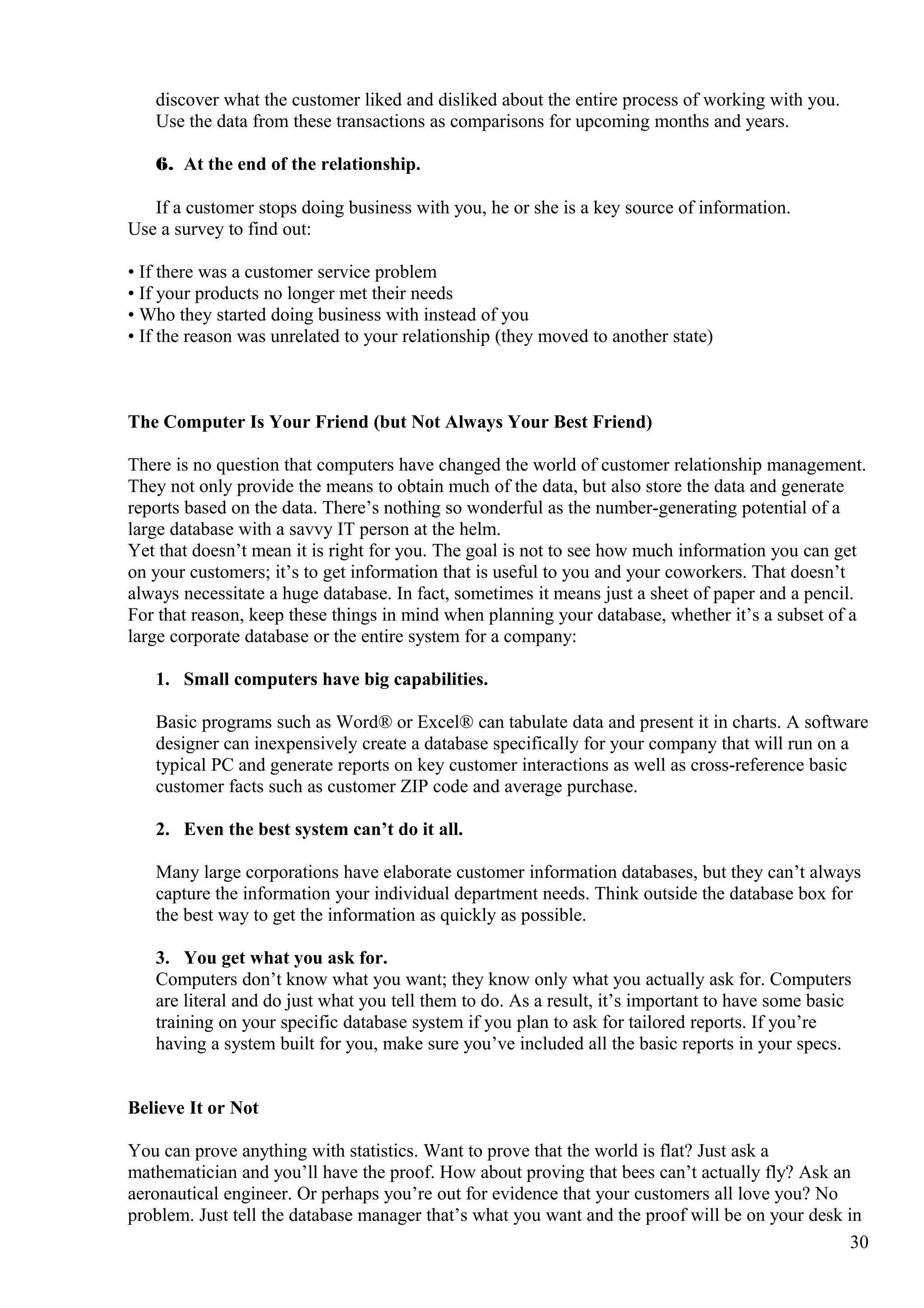 discover what the customer liked and disliked about the entire process of working with you.
Use the data from these transactions as comparisons for upcoming months and years.
6. At the end of the relationship.
If a customer stops doing business with you, he or she is a key source of information.
Use a survey to find out:
• If there was a customer service problem
• If your products no longer met their needs
• Who they started doing business with instead of you
• If the reason was unrelated to your relationship (they moved to another state)
The Computer Is Your Friend (but Not Always Your Best Friend)
There is no question that computers have changed the world of customer relationship management.
They not only provide the means to obtain much of the data, but also store the data and generate
reports based on the data. There’s nothing so wonderful as the number-generating potential of a
large database with a savvy IT person at the helm.
Yet that doesn’t mean it is right for you. The goal is not to see how much information you can get
on your customers; it’s to get information that is useful to you and your coworkers. That doesn’t
always necessitate a huge database. In fact, sometimes it means just a sheet of paper and a pencil.
For that reason, keep these things in mind when planning your database, whether it’s a subset of a
large corporate database or the entire system for a company:
1. Small computers have big capabilities.
Basic programs such as Word® or Excel® can tabulate data and present it in charts. A software
designer can inexpensively create a database specifically for your company that will run on a
typical PC and generate reports on key customer interactions as well as cross-reference basic
customer facts such as customer ZIP code and average purchase.
2. Even the best system can’t do it all.
Many large corporations have elaborate customer information databases, but they can’t always
capture the information your individual department needs. Think outside the database box for
the best way to get the information as quickly as possible.
3. You get what you ask for.
Computers don’t know what you want; they know only what you actually ask for. Computers
are literal and do just what you tell them to do. As a result, it’s important to have some basic
training on your specific database system if you plan to ask for tailored reports. If you’re
having a system built for you, make sure you’ve included all the basic reports in your specs.
Believe It or Not
You can prove anything with statistics. Want to prove that the world is flat? Just ask a
mathematician and you’ll have the proof. How about proving that bees can’t actually fly? Ask an
aeronautical engineer. Or perhaps you’re out for evidence that your customers all love you? No
problem. Just tell the database manager that’s what you want and the proof will be on your desk in
30
 