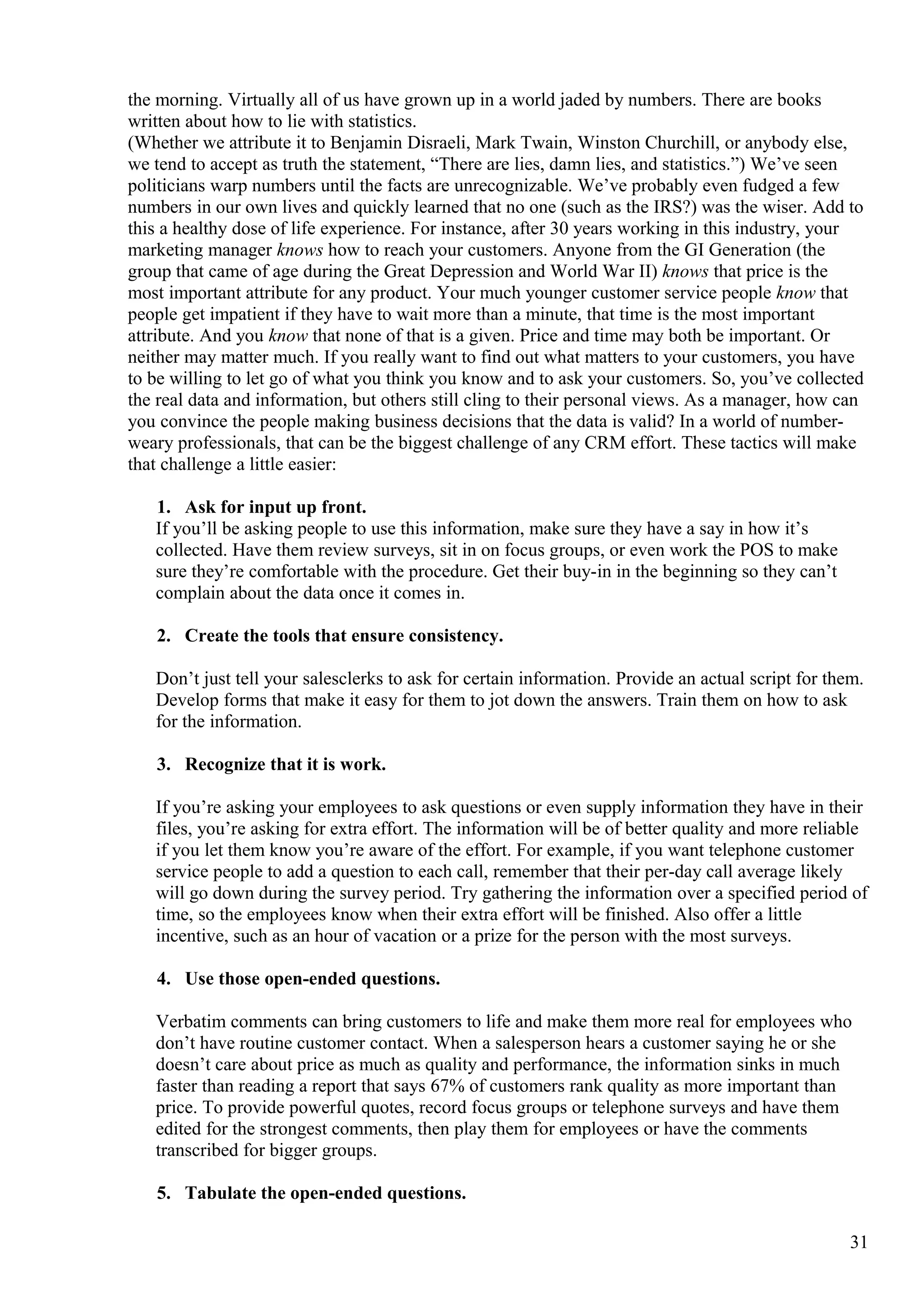 the morning. Virtually all of us have grown up in a world jaded by numbers. There are books
written about how to lie with statistics.
(Whether we attribute it to Benjamin Disraeli, Mark Twain, Winston Churchill, or anybody else,
we tend to accept as truth the statement, “There are lies, damn lies, and statistics.”) We’ve seen
politicians warp numbers until the facts are unrecognizable. We’ve probably even fudged a few
numbers in our own lives and quickly learned that no one (such as the IRS?) was the wiser. Add to
this a healthy dose of life experience. For instance, after 30 years working in this industry, your
marketing manager knows how to reach your customers. Anyone from the GI Generation (the
group that came of age during the Great Depression and World War II) knows that price is the
most important attribute for any product. Your much younger customer service people know that
people get impatient if they have to wait more than a minute, that time is the most important
attribute. And you know that none of that is a given. Price and time may both be important. Or
neither may matter much. If you really want to find out what matters to your customers, you have
to be willing to let go of what you think you know and to ask your customers. So, you’ve collected
the real data and information, but others still cling to their personal views. As a manager, how can
you convince the people making business decisions that the data is valid? In a world of number-
weary professionals, that can be the biggest challenge of any CRM effort. These tactics will make
that challenge a little easier:
1. Ask for input up front.
If you’ll be asking people to use this information, make sure they have a say in how it’s
collected. Have them review surveys, sit in on focus groups, or even work the POS to make
sure they’re comfortable with the procedure. Get their buy-in in the beginning so they can’t
complain about the data once it comes in.
2. Create the tools that ensure consistency.
Don’t just tell your salesclerks to ask for certain information. Provide an actual script for them.
Develop forms that make it easy for them to jot down the answers. Train them on how to ask
for the information.
3. Recognize that it is work.
If you’re asking your employees to ask questions or even supply information they have in their
files, you’re asking for extra effort. The information will be of better quality and more reliable
if you let them know you’re aware of the effort. For example, if you want telephone customer
service people to add a question to each call, remember that their per-day call average likely
will go down during the survey period. Try gathering the information over a specified period of
time, so the employees know when their extra effort will be finished. Also offer a little
incentive, such as an hour of vacation or a prize for the person with the most surveys.
4. Use those open-ended questions.
Verbatim comments can bring customers to life and make them more real for employees who
don’t have routine customer contact. When a salesperson hears a customer saying he or she
doesn’t care about price as much as quality and performance, the information sinks in much
faster than reading a report that says 67% of customers rank quality as more important than
price. To provide powerful quotes, record focus groups or telephone surveys and have them
edited for the strongest comments, then play them for employees or have the comments
transcribed for bigger groups.
5. Tabulate the open-ended questions.
31
 