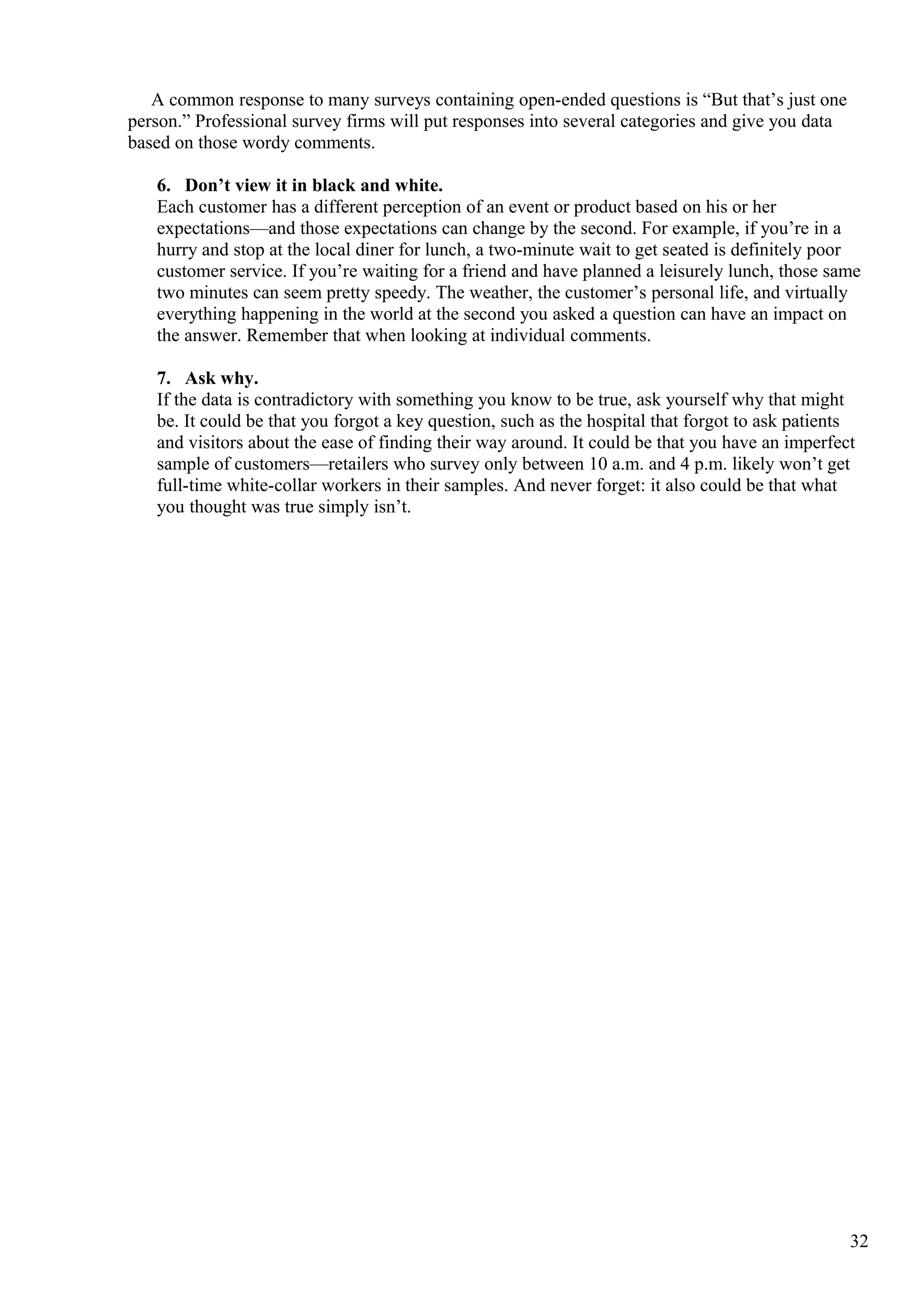 A common response to many surveys containing open-ended questions is “But that’s just one
person.” Professional survey firms will put responses into several categories and give you data
based on those wordy comments.
6. Don’t view it in black and white.
Each customer has a different perception of an event or product based on his or her
expectations—and those expectations can change by the second. For example, if you’re in a
hurry and stop at the local diner for lunch, a two-minute wait to get seated is definitely poor
customer service. If you’re waiting for a friend and have planned a leisurely lunch, those same
two minutes can seem pretty speedy. The weather, the customer’s personal life, and virtually
everything happening in the world at the second you asked a question can have an impact on
the answer. Remember that when looking at individual comments.
7. Ask why.
If the data is contradictory with something you know to be true, ask yourself why that might
be. It could be that you forgot a key question, such as the hospital that forgot to ask patients
and visitors about the ease of finding their way around. It could be that you have an imperfect
sample of customers—retailers who survey only between 10 a.m. and 4 p.m. likely won’t get
full-time white-collar workers in their samples. And never forget: it also could be that what
you thought was true simply isn’t.
32
 