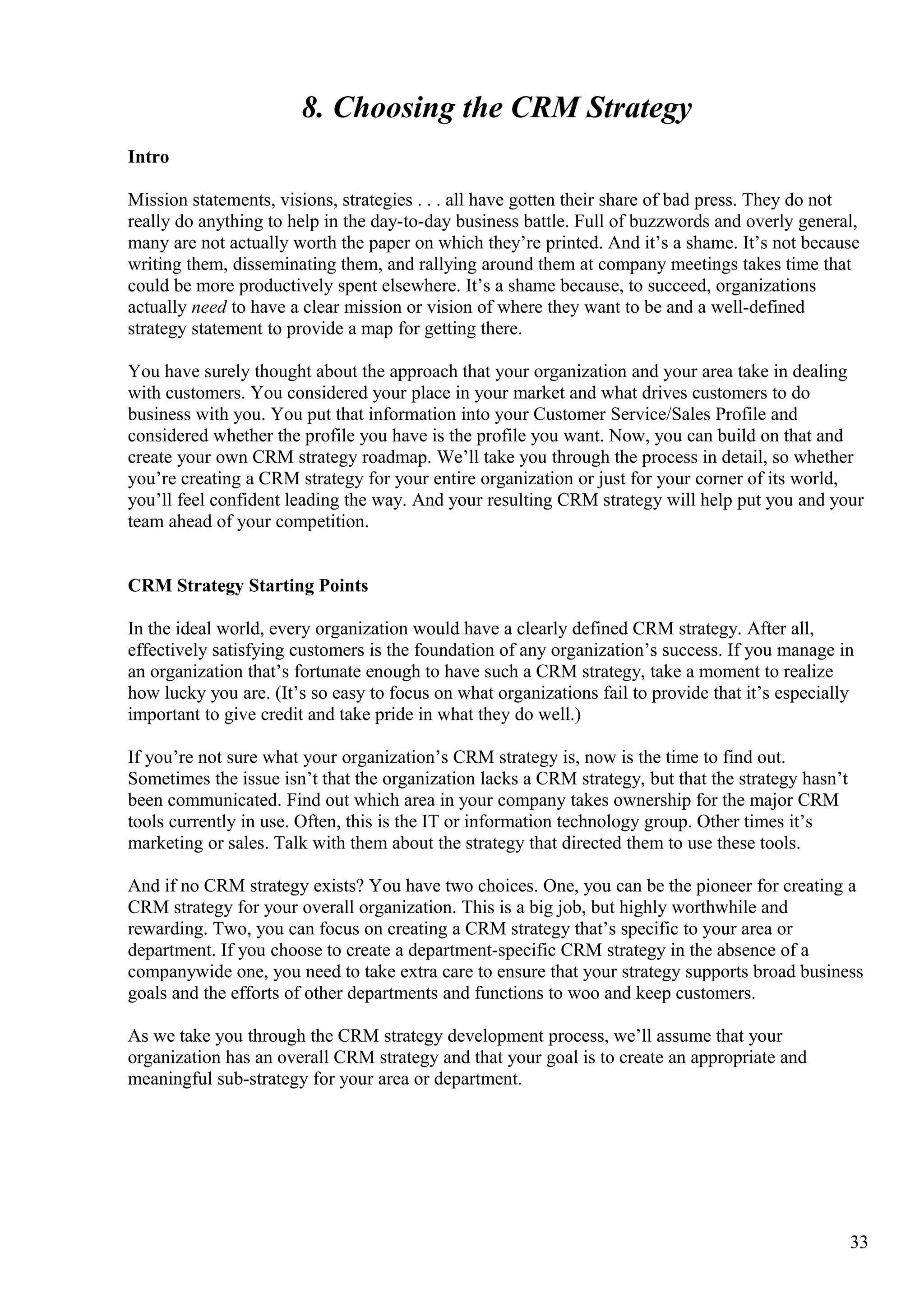 8. Choosing the CRM Strategy
Intro
Mission statements, visions, strategies . . . all have gotten their share of bad press. They do not
really do anything to help in the day-to-day business battle. Full of buzzwords and overly general,
many are not actually worth the paper on which they’re printed. And it’s a shame. It’s not because
writing them, disseminating them, and rallying around them at company meetings takes time that
could be more productively spent elsewhere. It’s a shame because, to succeed, organizations
actually need to have a clear mission or vision of where they want to be and a well-defined
strategy statement to provide a map for getting there.
You have surely thought about the approach that your organization and your area take in dealing
with customers. You considered your place in your market and what drives customers to do
business with you. You put that information into your Customer Service/Sales Profile and
considered whether the profile you have is the profile you want. Now, you can build on that and
create your own CRM strategy roadmap. We’ll take you through the process in detail, so whether
you’re creating a CRM strategy for your entire organization or just for your corner of its world,
you’ll feel confident leading the way. And your resulting CRM strategy will help put you and your
team ahead of your competition.
CRM Strategy Starting Points
In the ideal world, every organization would have a clearly defined CRM strategy. After all,
effectively satisfying customers is the foundation of any organization’s success. If you manage in
an organization that’s fortunate enough to have such a CRM strategy, take a moment to realize
how lucky you are. (It’s so easy to focus on what organizations fail to provide that it’s especially
important to give credit and take pride in what they do well.)
If you’re not sure what your organization’s CRM strategy is, now is the time to find out.
Sometimes the issue isn’t that the organization lacks a CRM strategy, but that the strategy hasn’t
been communicated. Find out which area in your company takes ownership for the major CRM
tools currently in use. Often, this is the IT or information technology group. Other times it’s
marketing or sales. Talk with them about the strategy that directed them to use these tools.
And if no CRM strategy exists? You have two choices. One, you can be the pioneer for creating a
CRM strategy for your overall organization. This is a big job, but highly worthwhile and
rewarding. Two, you can focus on creating a CRM strategy that’s specific to your area or
department. If you choose to create a department-specific CRM strategy in the absence of a
companywide one, you need to take extra care to ensure that your strategy supports broad business
goals and the efforts of other departments and functions to woo and keep customers.
As we take you through the CRM strategy development process, we’ll assume that your
organization has an overall CRM strategy and that your goal is to create an appropriate and
meaningful sub-strategy for your area or department.
33
 