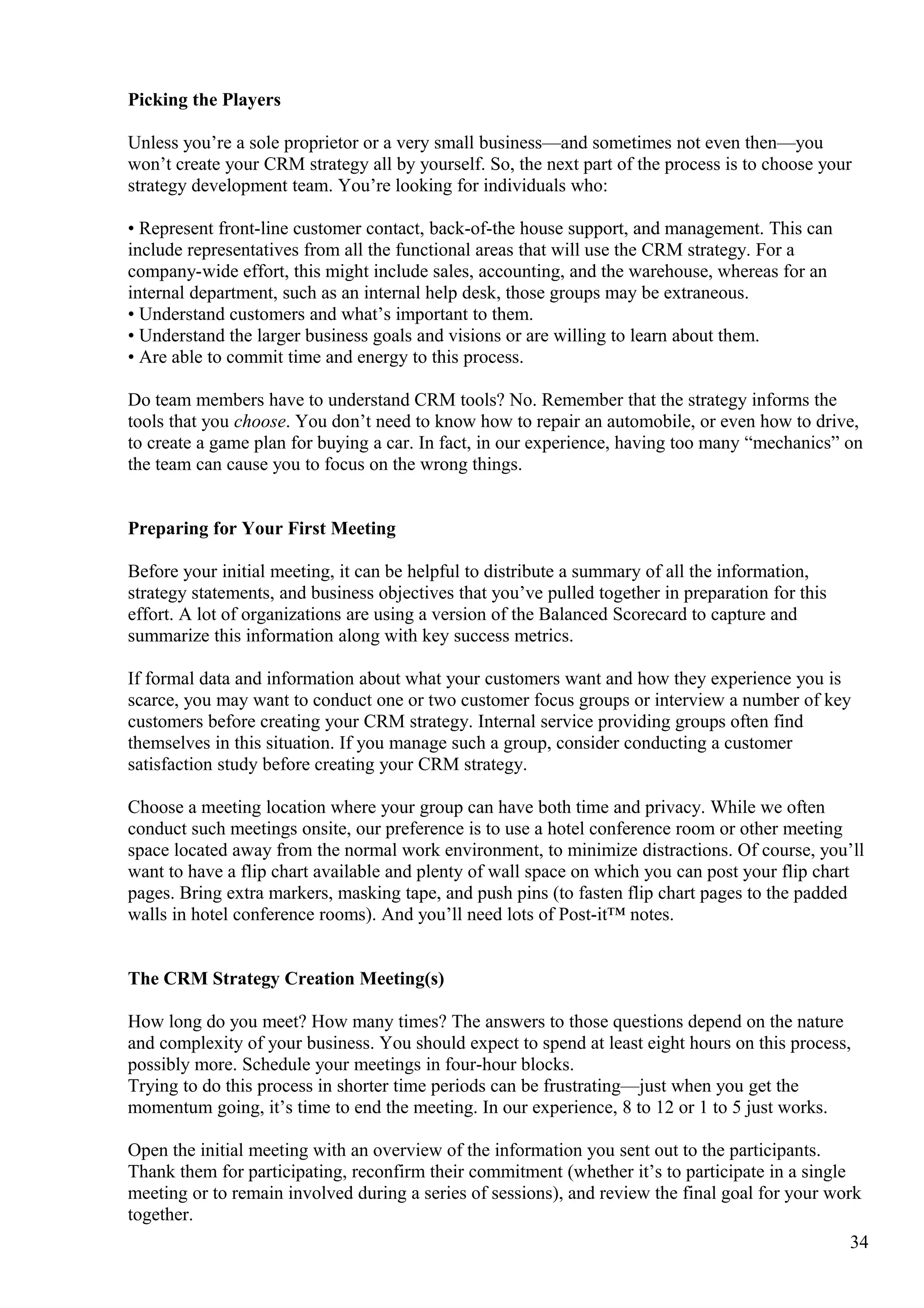 Picking the Players
Unless you’re a sole proprietor or a very small business—and sometimes not even then—you
won’t create your CRM strategy all by yourself. So, the next part of the process is to choose your
strategy development team. You’re looking for individuals who:
• Represent front-line customer contact, back-of-the house support, and management. This can
include representatives from all the functional areas that will use the CRM strategy. For a
company-wide effort, this might include sales, accounting, and the warehouse, whereas for an
internal department, such as an internal help desk, those groups may be extraneous.
• Understand customers and what’s important to them.
• Understand the larger business goals and visions or are willing to learn about them.
• Are able to commit time and energy to this process.
Do team members have to understand CRM tools? No. Remember that the strategy informs the
tools that you choose. You don’t need to know how to repair an automobile, or even how to drive,
to create a game plan for buying a car. In fact, in our experience, having too many “mechanics” on
the team can cause you to focus on the wrong things.
Preparing for Your First Meeting
Before your initial meeting, it can be helpful to distribute a summary of all the information,
strategy statements, and business objectives that you’ve pulled together in preparation for this
effort. A lot of organizations are using a version of the Balanced Scorecard to capture and
summarize this information along with key success metrics.
If formal data and information about what your customers want and how they experience you is
scarce, you may want to conduct one or two customer focus groups or interview a number of key
customers before creating your CRM strategy. Internal service providing groups often find
themselves in this situation. If you manage such a group, consider conducting a customer
satisfaction study before creating your CRM strategy.
Choose a meeting location where your group can have both time and privacy. While we often
conduct such meetings onsite, our preference is to use a hotel conference room or other meeting
space located away from the normal work environment, to minimize distractions. Of course, you’ll
want to have a flip chart available and plenty of wall space on which you can post your flip chart
pages. Bring extra markers, masking tape, and push pins (to fasten flip chart pages to the padded
walls in hotel conference rooms). And you’ll need lots of Post-it™ notes.
The CRM Strategy Creation Meeting(s)
How long do you meet? How many times? The answers to those questions depend on the nature
and complexity of your business. You should expect to spend at least eight hours on this process,
possibly more. Schedule your meetings in four-hour blocks.
Trying to do this process in shorter time periods can be frustrating—just when you get the
momentum going, it’s time to end the meeting. In our experience, 8 to 12 or 1 to 5 just works.
Open the initial meeting with an overview of the information you sent out to the participants.
Thank them for participating, reconfirm their commitment (whether it’s to participate in a single
meeting or to remain involved during a series of sessions), and review the final goal for your work
together.
34
 
