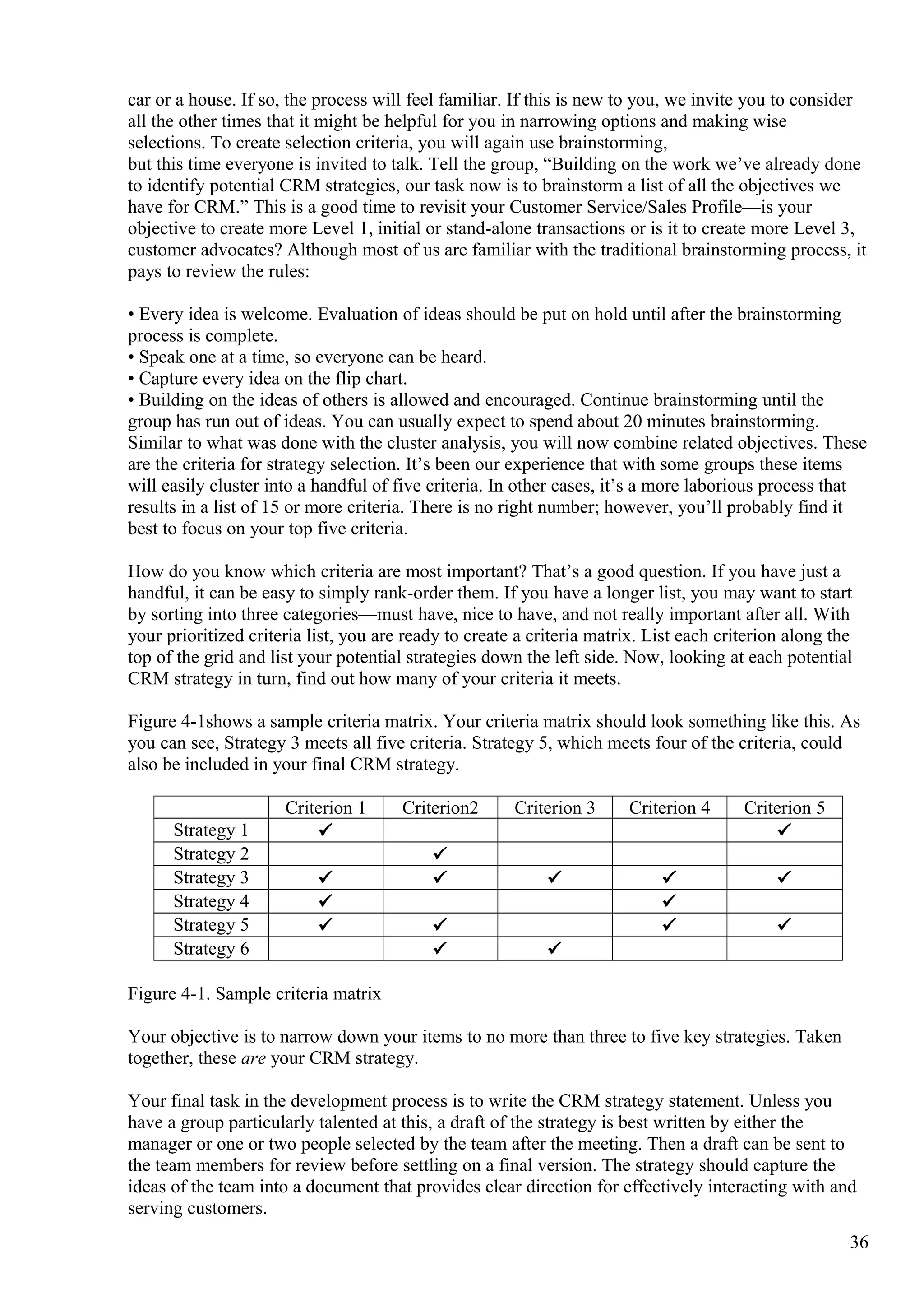 car or a house. If so, the process will feel familiar. If this is new to you, we invite you to consider
all the other times that it might be helpful for you in narrowing options and making wise
selections. To create selection criteria, you will again use brainstorming,
but this time everyone is invited to talk. Tell the group, “Building on the work we’ve already done
to identify potential CRM strategies, our task now is to brainstorm a list of all the objectives we
have for CRM.” This is a good time to revisit your Customer Service/Sales Profile—is your
objective to create more Level 1, initial or stand-alone transactions or is it to create more Level 3,
customer advocates? Although most of us are familiar with the traditional brainstorming process, it
pays to review the rules:
• Every idea is welcome. Evaluation of ideas should be put on hold until after the brainstorming
process is complete.
• Speak one at a time, so everyone can be heard.
• Capture every idea on the flip chart.
• Building on the ideas of others is allowed and encouraged. Continue brainstorming until the
group has run out of ideas. You can usually expect to spend about 20 minutes brainstorming.
Similar to what was done with the cluster analysis, you will now combine related objectives. These
are the criteria for strategy selection. It’s been our experience that with some groups these items
will easily cluster into a handful of five criteria. In other cases, it’s a more laborious process that
results in a list of 15 or more criteria. There is no right number; however, you’ll probably find it
best to focus on your top five criteria.
How do you know which criteria are most important? That’s a good question. If you have just a
handful, it can be easy to simply rank-order them. If you have a longer list, you may want to start
by sorting into three categories—must have, nice to have, and not really important after all. With
your prioritized criteria list, you are ready to create a criteria matrix. List each criterion along the
top of the grid and list your potential strategies down the left side. Now, looking at each potential
CRM strategy in turn, find out how many of your criteria it meets.
Figure 4-1shows a sample criteria matrix. Your criteria matrix should look something like this. As
you can see, Strategy 3 meets all five criteria. Strategy 5, which meets four of the criteria, could
also be included in your final CRM strategy.
Criterion 1 Criterion2 Criterion 3 Criterion 4 Criterion 5
Strategy 1 P P
Strategy 2 P
Strategy 3 P P P P P
Strategy 4 P P
Strategy 5 P P P P
Strategy 6 P P
Figure 4-1. Sample criteria matrix
Your objective is to narrow down your items to no more than three to five key strategies. Taken
together, these are your CRM strategy.
Your final task in the development process is to write the CRM strategy statement. Unless you
have a group particularly talented at this, a draft of the strategy is best written by either the
manager or one or two people selected by the team after the meeting. Then a draft can be sent to
the team members for review before settling on a final version. The strategy should capture the
ideas of the team into a document that provides clear direction for effectively interacting with and
serving customers.
36
 