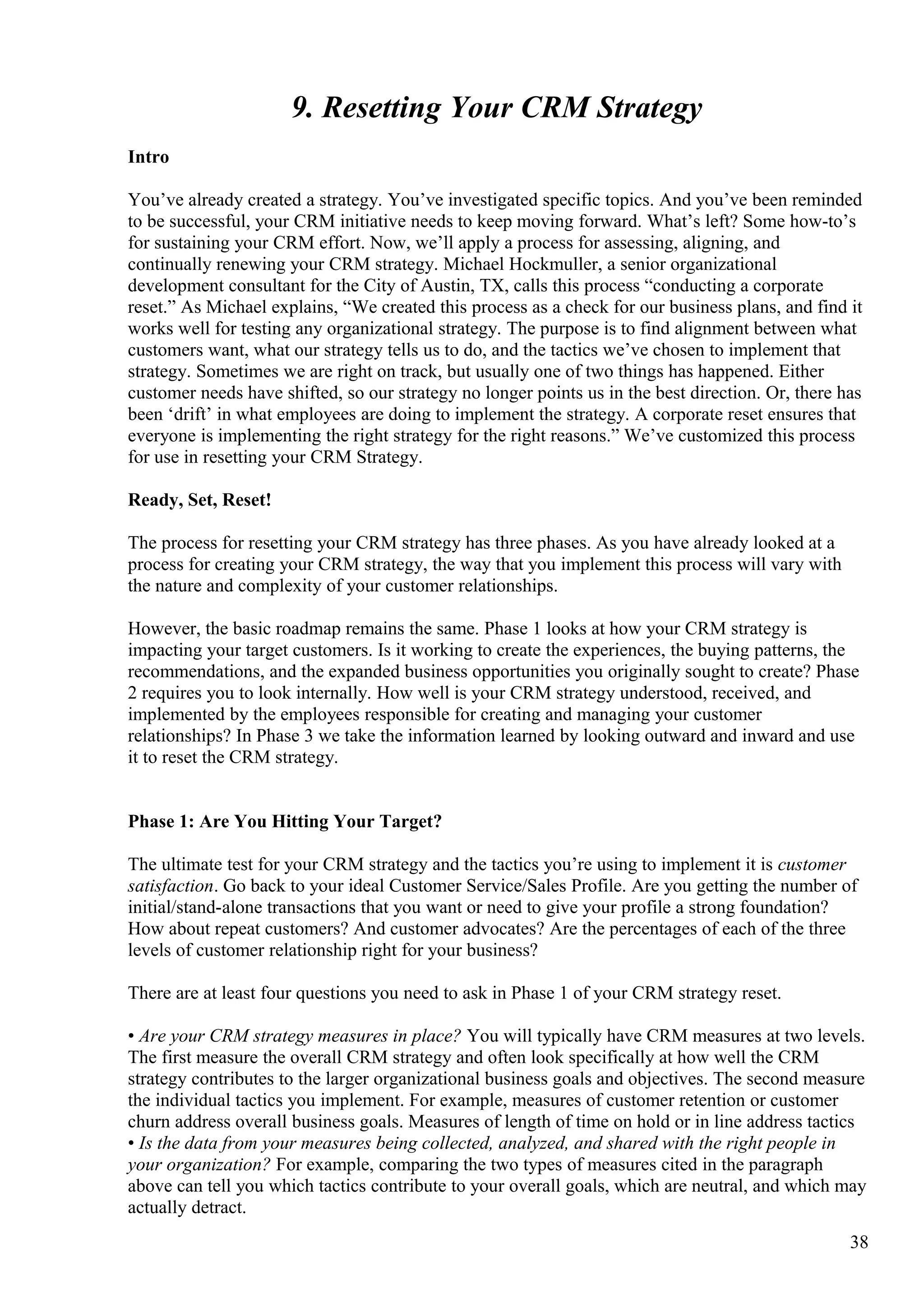 9. Resetting Your CRM Strategy
Intro
You’ve already created a strategy. You’ve investigated specific topics. And you’ve been reminded
to be successful, your CRM initiative needs to keep moving forward. What’s left? Some how-to’s
for sustaining your CRM effort. Now, we’ll apply a process for assessing, aligning, and
continually renewing your CRM strategy. Michael Hockmuller, a senior organizational
development consultant for the City of Austin, TX, calls this process “conducting a corporate
reset.” As Michael explains, “We created this process as a check for our business plans, and find it
works well for testing any organizational strategy. The purpose is to find alignment between what
customers want, what our strategy tells us to do, and the tactics we’ve chosen to implement that
strategy. Sometimes we are right on track, but usually one of two things has happened. Either
customer needs have shifted, so our strategy no longer points us in the best direction. Or, there has
been ‘drift’ in what employees are doing to implement the strategy. A corporate reset ensures that
everyone is implementing the right strategy for the right reasons.” We’ve customized this process
for use in resetting your CRM Strategy.
Ready, Set, Reset!
The process for resetting your CRM strategy has three phases. As you have already looked at a
process for creating your CRM strategy, the way that you implement this process will vary with
the nature and complexity of your customer relationships.
However, the basic roadmap remains the same. Phase 1 looks at how your CRM strategy is
impacting your target customers. Is it working to create the experiences, the buying patterns, the
recommendations, and the expanded business opportunities you originally sought to create? Phase
2 requires you to look internally. How well is your CRM strategy understood, received, and
implemented by the employees responsible for creating and managing your customer
relationships? In Phase 3 we take the information learned by looking outward and inward and use
it to reset the CRM strategy.
Phase 1: Are You Hitting Your Target?
The ultimate test for your CRM strategy and the tactics you’re using to implement it is customer
satisfaction. Go back to your ideal Customer Service/Sales Profile. Are you getting the number of
initial/stand-alone transactions that you want or need to give your profile a strong foundation?
How about repeat customers? And customer advocates? Are the percentages of each of the three
levels of customer relationship right for your business?
There are at least four questions you need to ask in Phase 1 of your CRM strategy reset.
• Are your CRM strategy measures in place? You will typically have CRM measures at two levels.
The first measure the overall CRM strategy and often look specifically at how well the CRM
strategy contributes to the larger organizational business goals and objectives. The second measure
the individual tactics you implement. For example, measures of customer retention or customer
churn address overall business goals. Measures of length of time on hold or in line address tactics
• Is the data from your measures being collected, analyzed, and shared with the right people in
your organization? For example, comparing the two types of measures cited in the paragraph
above can tell you which tactics contribute to your overall goals, which are neutral, and which may
actually detract.
38
 
