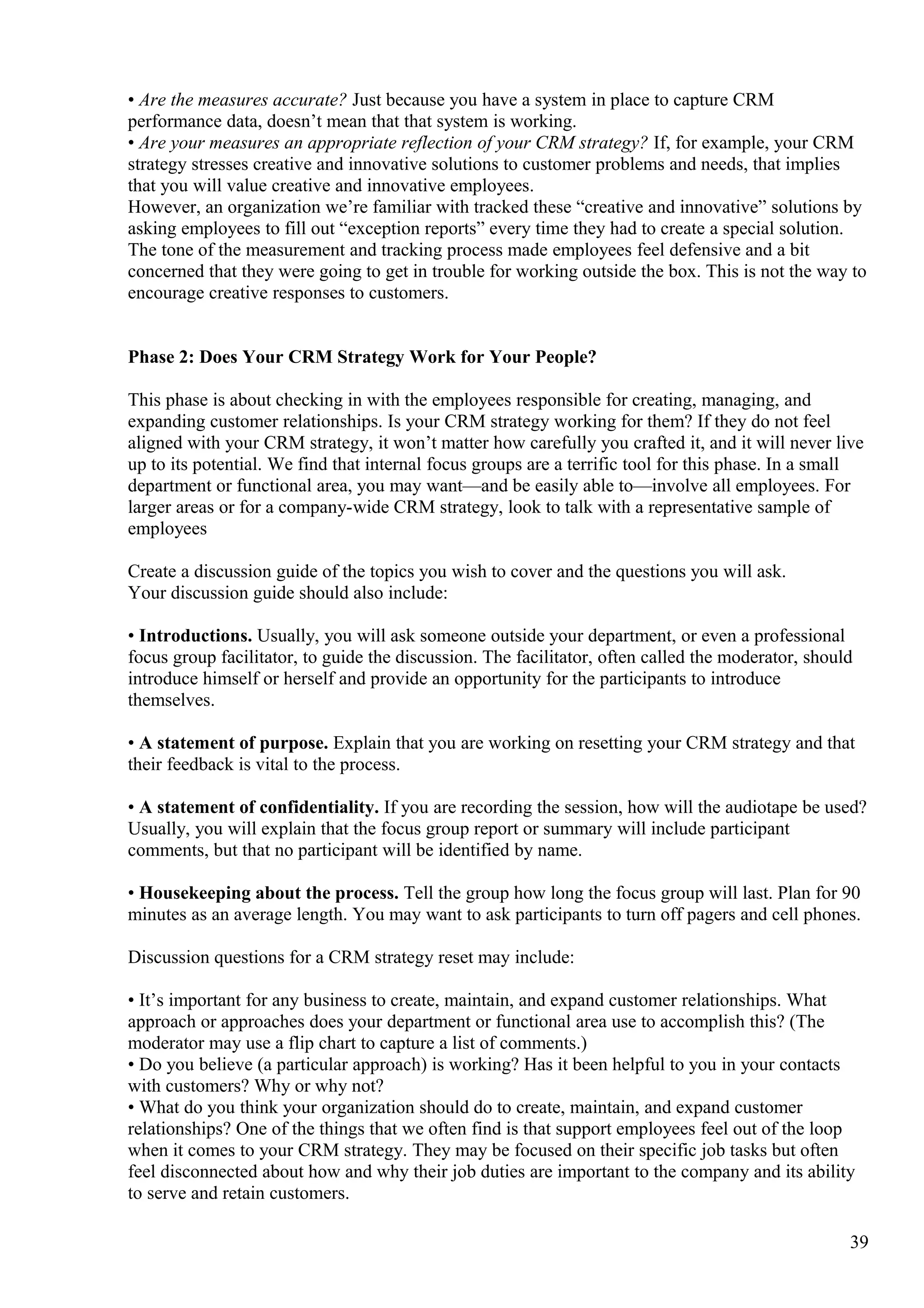 • Are the measures accurate? Just because you have a system in place to capture CRM
performance data, doesn’t mean that that system is working.
• Are your measures an appropriate reflection of your CRM strategy? If, for example, your CRM
strategy stresses creative and innovative solutions to customer problems and needs, that implies
that you will value creative and innovative employees.
However, an organization we’re familiar with tracked these “creative and innovative” solutions by
asking employees to fill out “exception reports” every time they had to create a special solution.
The tone of the measurement and tracking process made employees feel defensive and a bit
concerned that they were going to get in trouble for working outside the box. This is not the way to
encourage creative responses to customers.
Phase 2: Does Your CRM Strategy Work for Your People?
This phase is about checking in with the employees responsible for creating, managing, and
expanding customer relationships. Is your CRM strategy working for them? If they do not feel
aligned with your CRM strategy, it won’t matter how carefully you crafted it, and it will never live
up to its potential. We find that internal focus groups are a terrific tool for this phase. In a small
department or functional area, you may want—and be easily able to—involve all employees. For
larger areas or for a company-wide CRM strategy, look to talk with a representative sample of
employees
Create a discussion guide of the topics you wish to cover and the questions you will ask.
Your discussion guide should also include:
• Introductions. Usually, you will ask someone outside your department, or even a professional
focus group facilitator, to guide the discussion. The facilitator, often called the moderator, should
introduce himself or herself and provide an opportunity for the participants to introduce
themselves.
• A statement of purpose. Explain that you are working on resetting your CRM strategy and that
their feedback is vital to the process.
• A statement of confidentiality. If you are recording the session, how will the audiotape be used?
Usually, you will explain that the focus group report or summary will include participant
comments, but that no participant will be identified by name.
• Housekeeping about the process. Tell the group how long the focus group will last. Plan for 90
minutes as an average length. You may want to ask participants to turn off pagers and cell phones.
Discussion questions for a CRM strategy reset may include:
• It’s important for any business to create, maintain, and expand customer relationships. What
approach or approaches does your department or functional area use to accomplish this? (The
moderator may use a flip chart to capture a list of comments.)
• Do you believe (a particular approach) is working? Has it been helpful to you in your contacts
with customers? Why or why not?
• What do you think your organization should do to create, maintain, and expand customer
relationships? One of the things that we often find is that support employees feel out of the loop
when it comes to your CRM strategy. They may be focused on their specific job tasks but often
feel disconnected about how and why their job duties are important to the company and its ability
to serve and retain customers.
39
 