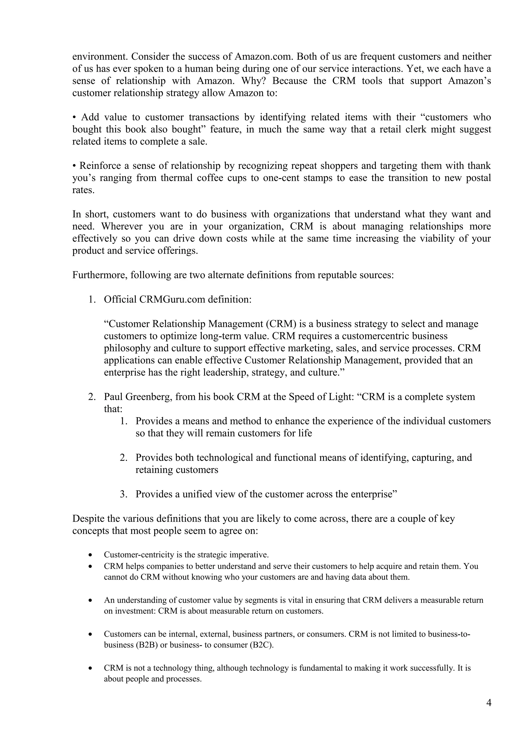 environment. Consider the success of Amazon.com. Both of us are frequent customers and neither
of us has ever spoken to a human being during one of our service interactions. Yet, we each have a
sense of relationship with Amazon. Why? Because the CRM tools that support Amazon’s
customer relationship strategy allow Amazon to:
• Add value to customer transactions by identifying related items with their “customers who
bought this book also bought” feature, in much the same way that a retail clerk might suggest
related items to complete a sale.
• Reinforce a sense of relationship by recognizing repeat shoppers and targeting them with thank
you’s ranging from thermal coffee cups to one-cent stamps to ease the transition to new postal
rates.
In short, customers want to do business with organizations that understand what they want and
need. Wherever you are in your organization, CRM is about managing relationships more
effectively so you can drive down costs while at the same time increasing the viability of your
product and service offerings.
Furthermore, following are two alternate definitions from reputable sources:
1. Official CRMGuru.com definition:
“Customer Relationship Management (CRM) is a business strategy to select and manage
customers to optimize long-term value. CRM requires a customercentric business
philosophy and culture to support effective marketing, sales, and service processes. CRM
applications can enable effective Customer Relationship Management, provided that an
enterprise has the right leadership, strategy, and culture.”
2. Paul Greenberg, from his book CRM at the Speed of Light: “CRM is a complete system
that:
1. Provides a means and method to enhance the experience of the individual customers
so that they will remain customers for life
2. Provides both technological and functional means of identifying, capturing, and
retaining customers
3. Provides a unified view of the customer across the enterprise”
Despite the various definitions that you are likely to come across, there are a couple of key
concepts that most people seem to agree on:
• Customer-centricity is the strategic imperative.
• CRM helps companies to better understand and serve their customers to help acquire and retain them. You
cannot do CRM without knowing who your customers are and having data about them.
• An understanding of customer value by segments is vital in ensuring that CRM delivers a measurable return
on investment: CRM is about measurable return on customers.
• Customers can be internal, external, business partners, or consumers. CRM is not limited to business-to-
business (B2B) or business- to consumer (B2C).
• CRM is not a technology thing, although technology is fundamental to making it work successfully. It is
about people and processes.
4
 