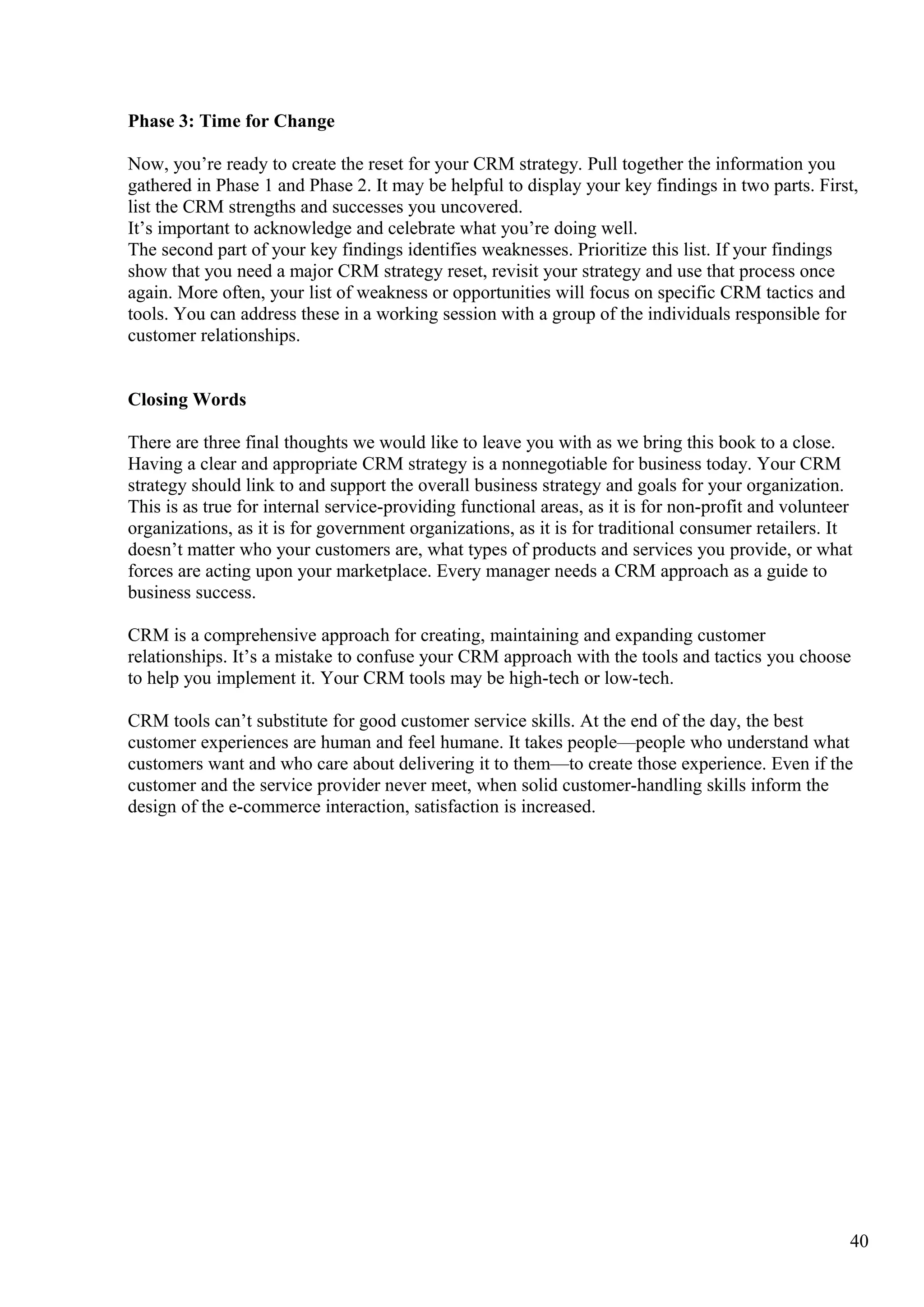 Phase 3: Time for Change
Now, you’re ready to create the reset for your CRM strategy. Pull together the information you
gathered in Phase 1 and Phase 2. It may be helpful to display your key findings in two parts. First,
list the CRM strengths and successes you uncovered.
It’s important to acknowledge and celebrate what you’re doing well.
The second part of your key findings identifies weaknesses. Prioritize this list. If your findings
show that you need a major CRM strategy reset, revisit your strategy and use that process once
again. More often, your list of weakness or opportunities will focus on specific CRM tactics and
tools. You can address these in a working session with a group of the individuals responsible for
customer relationships.
Closing Words
There are three final thoughts we would like to leave you with as we bring this book to a close.
Having a clear and appropriate CRM strategy is a nonnegotiable for business today. Your CRM
strategy should link to and support the overall business strategy and goals for your organization.
This is as true for internal service-providing functional areas, as it is for non-profit and volunteer
organizations, as it is for government organizations, as it is for traditional consumer retailers. It
doesn’t matter who your customers are, what types of products and services you provide, or what
forces are acting upon your marketplace. Every manager needs a CRM approach as a guide to
business success.
CRM is a comprehensive approach for creating, maintaining and expanding customer
relationships. It’s a mistake to confuse your CRM approach with the tools and tactics you choose
to help you implement it. Your CRM tools may be high-tech or low-tech.
CRM tools can’t substitute for good customer service skills. At the end of the day, the best
customer experiences are human and feel humane. It takes people—people who understand what
customers want and who care about delivering it to them—to create those experience. Even if the
customer and the service provider never meet, when solid customer-handling skills inform the
design of the e-commerce interaction, satisfaction is increased.
40
 