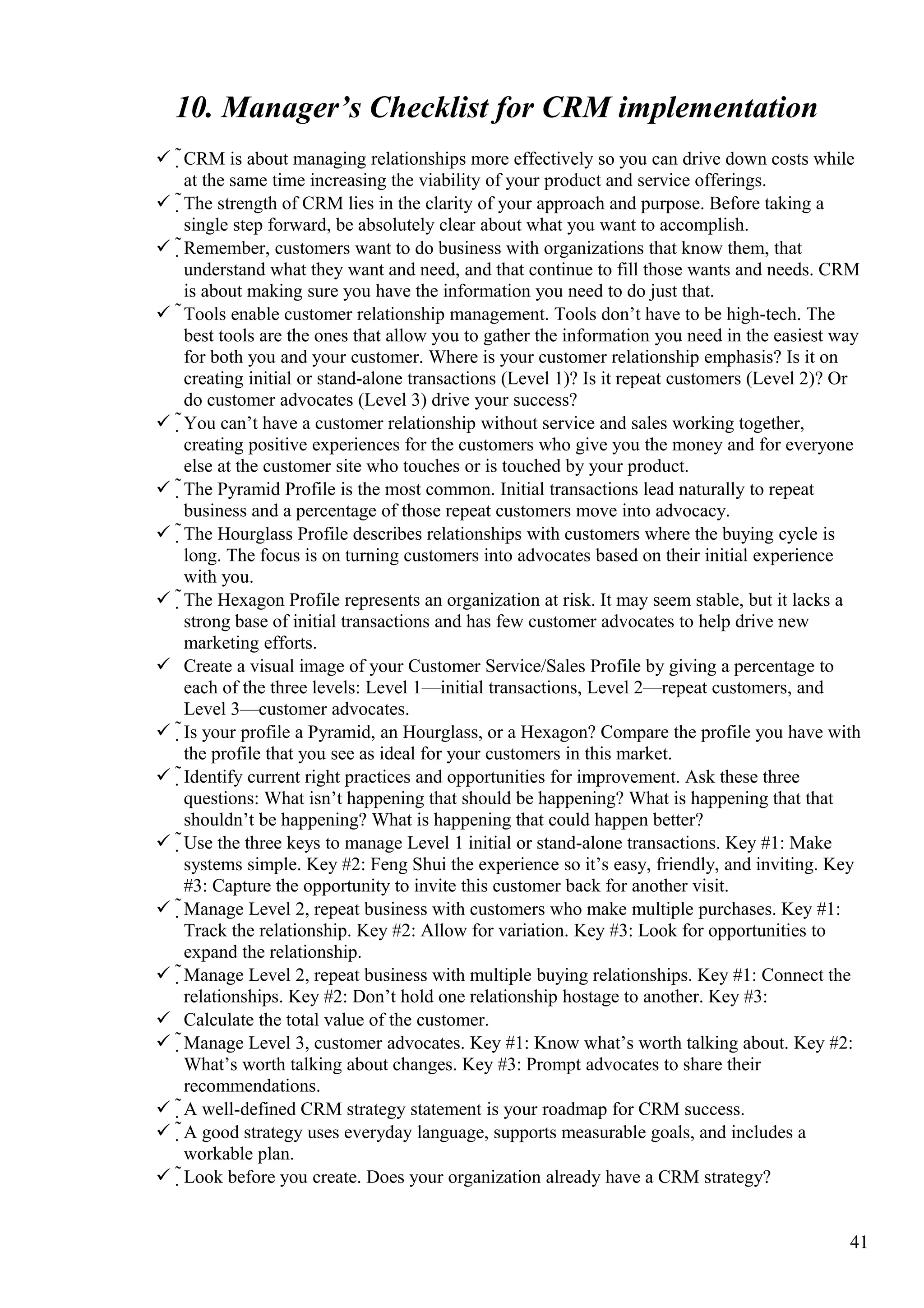 10. Manager’s Checklist for CRM implementation
 CRM is about managing relationships more effectively so you can drive down costs while
at the same time increasing the viability of your product and service offerings.
 The strength of CRM lies in the clarity of your approach and purpose. Before taking a
single step forward, be absolutely clear about what you want to accomplish.
 Remember, customers want to do business with organizations that know them, that
understand what they want and need, and that continue to fill those wants and needs. CRM
is about making sure you have the information you need to do just that.
 Tools enable customer relationship management. Tools don’t have to be high-tech. The
best tools are the ones that allow you to gather the information you need in the easiest way
for both you and your customer. Where is your customer relationship emphasis? Is it on
creating initial or stand-alone transactions (Level 1)? Is it repeat customers (Level 2)? Or
do customer advocates (Level 3) drive your success?
 You can’t have a customer relationship without service and sales working together,
creating positive experiences for the customers who give you the money and for everyone
else at the customer site who touches or is touched by your product.
 The Pyramid Profile is the most common. Initial transactions lead naturally to repeat
business and a percentage of those repeat customers move into advocacy.
 The Hourglass Profile describes relationships with customers where the buying cycle is
long. The focus is on turning customers into advocates based on their initial experience
with you.
 The Hexagon Profile represents an organization at risk. It may seem stable, but it lacks a
strong base of initial transactions and has few customer advocates to help drive new
marketing efforts.
 Create a visual image of your Customer Service/Sales Profile by giving a percentage to
each of the three levels: Level 1—initial transactions, Level 2—repeat customers, and
Level 3—customer advocates.
 Is your profile a Pyramid, an Hourglass, or a Hexagon? Compare the profile you have with
the profile that you see as ideal for your customers in this market.
 Identify current right practices and opportunities for improvement. Ask these three
questions: What isn’t happening that should be happening? What is happening that that
shouldn’t be happening? What is happening that could happen better?
 Use the three keys to manage Level 1 initial or stand-alone transactions. Key #1: Make
systems simple. Key #2: Feng Shui the experience so it’s easy, friendly, and inviting. Key
#3: Capture the opportunity to invite this customer back for another visit.
 Manage Level 2, repeat business with customers who make multiple purchases. Key #1:
Track the relationship. Key #2: Allow for variation. Key #3: Look for opportunities to
expand the relationship.
 Manage Level 2, repeat business with multiple buying relationships. Key #1: Connect the
relationships. Key #2: Don’t hold one relationship hostage to another. Key #3:
 Calculate the total value of the customer.
 Manage Level 3, customer advocates. Key #1: Know what’s worth talking about. Key #2:
What’s worth talking about changes. Key #3: Prompt advocates to share their
recommendations.
 A well-defined CRM strategy statement is your roadmap for CRM success.
 A good strategy uses everyday language, supports measurable goals, and includes a
workable plan.
 Look before you create. Does your organization already have a CRM strategy?
41
 