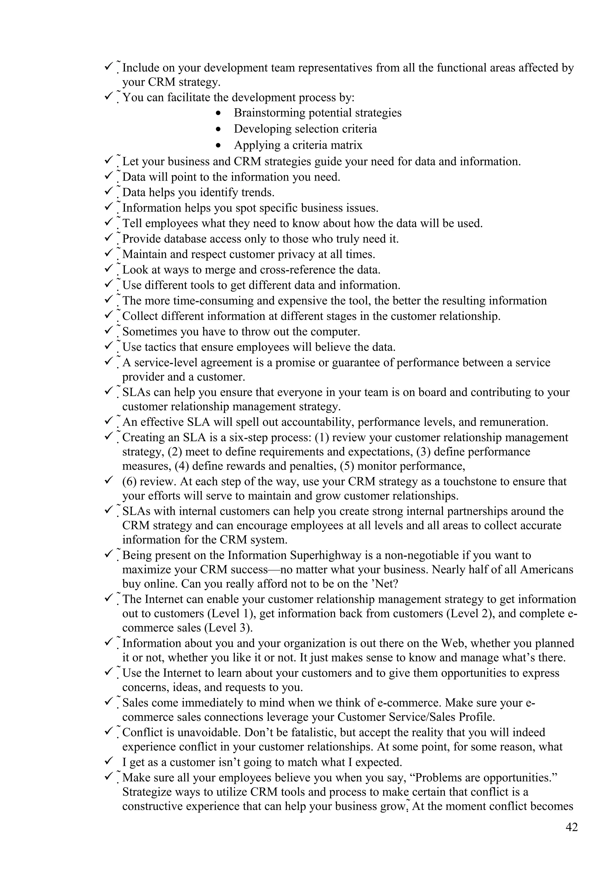  Include on your development team representatives from all the functional areas affected by
your CRM strategy.
 You can facilitate the development process by:
• Brainstorming potential strategies
• Developing selection criteria
• Applying a criteria matrix
 Let your business and CRM strategies guide your need for data and information.
 Data will point to the information you need.
 Data helps you identify trends.
 Information helps you spot specific business issues.
 Tell employees what they need to know about how the data will be used.
 Provide database access only to those who truly need it.
 Maintain and respect customer privacy at all times.
 Look at ways to merge and cross-reference the data.
 Use different tools to get different data and information.
 The more time-consuming and expensive the tool, the better the resulting information
 Collect different information at different stages in the customer relationship.
 Sometimes you have to throw out the computer.
 Use tactics that ensure employees will believe the data.
 A service-level agreement is a promise or guarantee of performance between a service
provider and a customer.
 SLAs can help you ensure that everyone in your team is on board and contributing to your
customer relationship management strategy.
 An effective SLA will spell out accountability, performance levels, and remuneration.
 Creating an SLA is a six-step process: (1) review your customer relationship management
strategy, (2) meet to define requirements and expectations, (3) define performance
measures, (4) define rewards and penalties, (5) monitor performance,
 (6) review. At each step of the way, use your CRM strategy as a touchstone to ensure that
your efforts will serve to maintain and grow customer relationships.
 SLAs with internal customers can help you create strong internal partnerships around the
CRM strategy and can encourage employees at all levels and all areas to collect accurate
information for the CRM system.
 Being present on the Information Superhighway is a non-negotiable if you want to
maximize your CRM success—no matter what your business. Nearly half of all Americans
buy online. Can you really afford not to be on the ’Net?
 The Internet can enable your customer relationship management strategy to get information
out to customers (Level 1), get information back from customers (Level 2), and complete e-
commerce sales (Level 3).
 Information about you and your organization is out there on the Web, whether you planned
it or not, whether you like it or not. It just makes sense to know and manage what’s there.
 Use the Internet to learn about your customers and to give them opportunities to express
concerns, ideas, and requests to you.
 Sales come immediately to mind when we think of e-commerce. Make sure your e-
commerce sales connections leverage your Customer Service/Sales Profile.
 Conflict is unavoidable. Don’t be fatalistic, but accept the reality that you will indeed
experience conflict in your customer relationships. At some point, for some reason, what
 I get as a customer isn’t going to match what I expected.
 Make sure all your employees believe you when you say, “Problems are opportunities.”
Strategize ways to utilize CRM tools and process to make certain that conflict is a
constructive experience that can help your business grow. At the moment conflict becomes
42
 