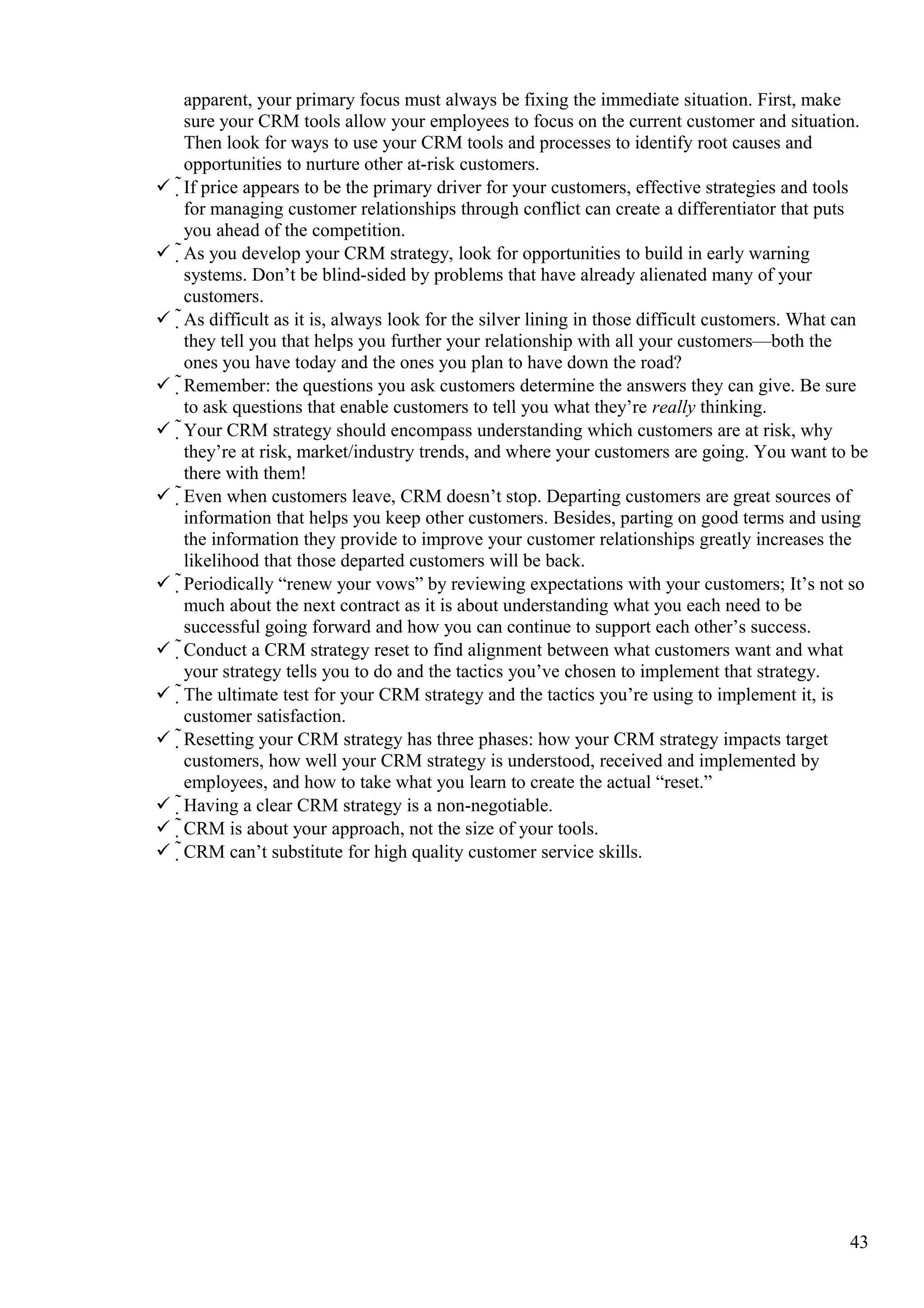 apparent, your primary focus must always be fixing the immediate situation. First, make
sure your CRM tools allow your employees to focus on the current customer and situation.
Then look for ways to use your CRM tools and processes to identify root causes and
opportunities to nurture other at-risk customers.
 If price appears to be the primary driver for your customers, effective strategies and tools
for managing customer relationships through conflict can create a differentiator that puts
you ahead of the competition.
 As you develop your CRM strategy, look for opportunities to build in early warning
systems. Don’t be blind-sided by problems that have already alienated many of your
customers.
 As difficult as it is, always look for the silver lining in those difficult customers. What can
they tell you that helps you further your relationship with all your customers—both the
ones you have today and the ones you plan to have down the road?
 Remember: the questions you ask customers determine the answers they can give. Be sure
to ask questions that enable customers to tell you what they’re really thinking.
 Your CRM strategy should encompass understanding which customers are at risk, why
they’re at risk, market/industry trends, and where your customers are going. You want to be
there with them!
 Even when customers leave, CRM doesn’t stop. Departing customers are great sources of
information that helps you keep other customers. Besides, parting on good terms and using
the information they provide to improve your customer relationships greatly increases the
likelihood that those departed customers will be back.
 Periodically “renew your vows” by reviewing expectations with your customers; It’s not so
much about the next contract as it is about understanding what you each need to be
successful going forward and how you can continue to support each other’s success.
 Conduct a CRM strategy reset to find alignment between what customers want and what
your strategy tells you to do and the tactics you’ve chosen to implement that strategy.
 The ultimate test for your CRM strategy and the tactics you’re using to implement it, is
customer satisfaction.
 Resetting your CRM strategy has three phases: how your CRM strategy impacts target
customers, how well your CRM strategy is understood, received and implemented by
employees, and how to take what you learn to create the actual “reset.”
 Having a clear CRM strategy is a non-negotiable.
 CRM is about your approach, not the size of your tools.
 CRM can’t substitute for high quality customer service skills.
43
 