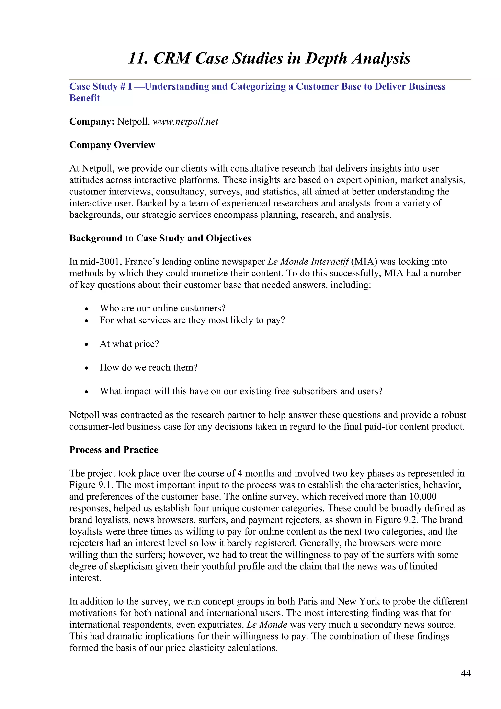 11. CRM Case Studies in Depth Analysis
Case Study # I —Understanding and Categorizing a Customer Base to Deliver Business
Benefit
Company: Netpoll, www.netpoll.net
Company Overview
At Netpoll, we provide our clients with consultative research that delivers insights into user
attitudes across interactive platforms. These insights are based on expert opinion, market analysis,
customer interviews, consultancy, surveys, and statistics, all aimed at better understanding the
interactive user. Backed by a team of experienced researchers and analysts from a variety of
backgrounds, our strategic services encompass planning, research, and analysis.
Background to Case Study and Objectives
In mid-2001, France’s leading online newspaper Le Monde Interactif (MIA) was looking into
methods by which they could monetize their content. To do this successfully, MIA had a number
of key questions about their customer base that needed answers, including:
• Who are our online customers?
• For what services are they most likely to pay?
• At what price?
• How do we reach them?
• What impact will this have on our existing free subscribers and users?
Netpoll was contracted as the research partner to help answer these questions and provide a robust
consumer-led business case for any decisions taken in regard to the final paid-for content product.
Process and Practice
The project took place over the course of 4 months and involved two key phases as represented in
Figure 9.1. The most important input to the process was to establish the characteristics, behavior,
and preferences of the customer base. The online survey, which received more than 10,000
responses, helped us establish four unique customer categories. These could be broadly defined as
brand loyalists, news browsers, surfers, and payment rejecters, as shown in Figure 9.2. The brand
loyalists were three times as willing to pay for online content as the next two categories, and the
rejecters had an interest level so low it barely registered. Generally, the browsers were more
willing than the surfers; however, we had to treat the willingness to pay of the surfers with some
degree of skepticism given their youthful profile and the claim that the news was of limited
interest.
In addition to the survey, we ran concept groups in both Paris and New York to probe the different
motivations for both national and international users. The most interesting finding was that for
international respondents, even expatriates, Le Monde was very much a secondary news source.
This had dramatic implications for their willingness to pay. The combination of these findings
formed the basis of our price elasticity calculations.
44
 