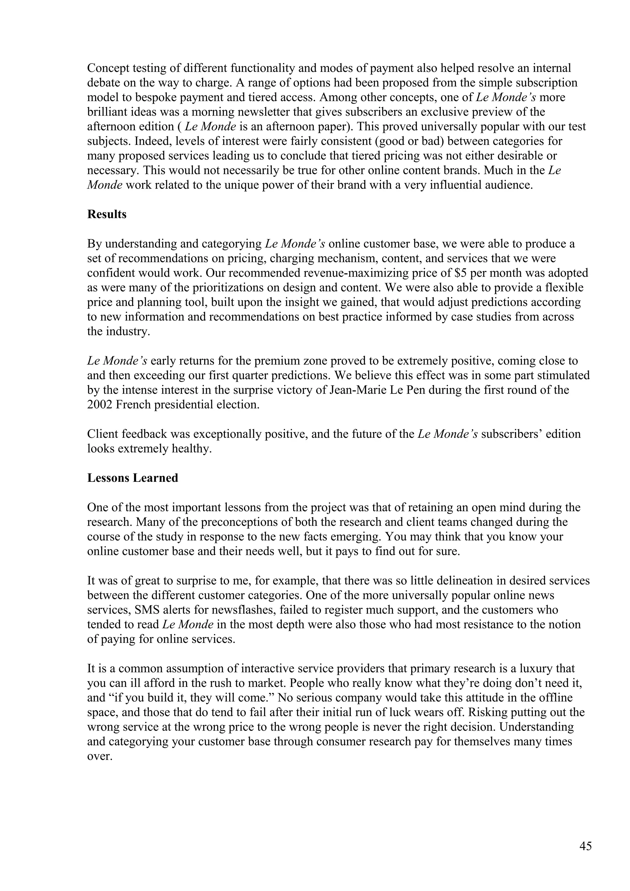 Concept testing of different functionality and modes of payment also helped resolve an internal
debate on the way to charge. A range of options had been proposed from the simple subscription
model to bespoke payment and tiered access. Among other concepts, one of Le Monde’s more
brilliant ideas was a morning newsletter that gives subscribers an exclusive preview of the
afternoon edition ( Le Monde is an afternoon paper). This proved universally popular with our test
subjects. Indeed, levels of interest were fairly consistent (good or bad) between categories for
many proposed services leading us to conclude that tiered pricing was not either desirable or
necessary. This would not necessarily be true for other online content brands. Much in the Le
Monde work related to the unique power of their brand with a very influential audience.
Results
By understanding and categorying Le Monde’s online customer base, we were able to produce a
set of recommendations on pricing, charging mechanism, content, and services that we were
confident would work. Our recommended revenue-maximizing price of $5 per month was adopted
as were many of the prioritizations on design and content. We were also able to provide a flexible
price and planning tool, built upon the insight we gained, that would adjust predictions according
to new information and recommendations on best practice informed by case studies from across
the industry.
Le Monde’s early returns for the premium zone proved to be extremely positive, coming close to
and then exceeding our first quarter predictions. We believe this effect was in some part stimulated
by the intense interest in the surprise victory of Jean-Marie Le Pen during the first round of the
2002 French presidential election.
Client feedback was exceptionally positive, and the future of the Le Monde’s subscribers’ edition
looks extremely healthy.
Lessons Learned
One of the most important lessons from the project was that of retaining an open mind during the
research. Many of the preconceptions of both the research and client teams changed during the
course of the study in response to the new facts emerging. You may think that you know your
online customer base and their needs well, but it pays to find out for sure.
It was of great to surprise to me, for example, that there was so little delineation in desired services
between the different customer categories. One of the more universally popular online news
services, SMS alerts for newsflashes, failed to register much support, and the customers who
tended to read Le Monde in the most depth were also those who had most resistance to the notion
of paying for online services.
It is a common assumption of interactive service providers that primary research is a luxury that
you can ill afford in the rush to market. People who really know what they’re doing don’t need it,
and “if you build it, they will come.” No serious company would take this attitude in the offline
space, and those that do tend to fail after their initial run of luck wears off. Risking putting out the
wrong service at the wrong price to the wrong people is never the right decision. Understanding
and categorying your customer base through consumer research pay for themselves many times
over.
45
 