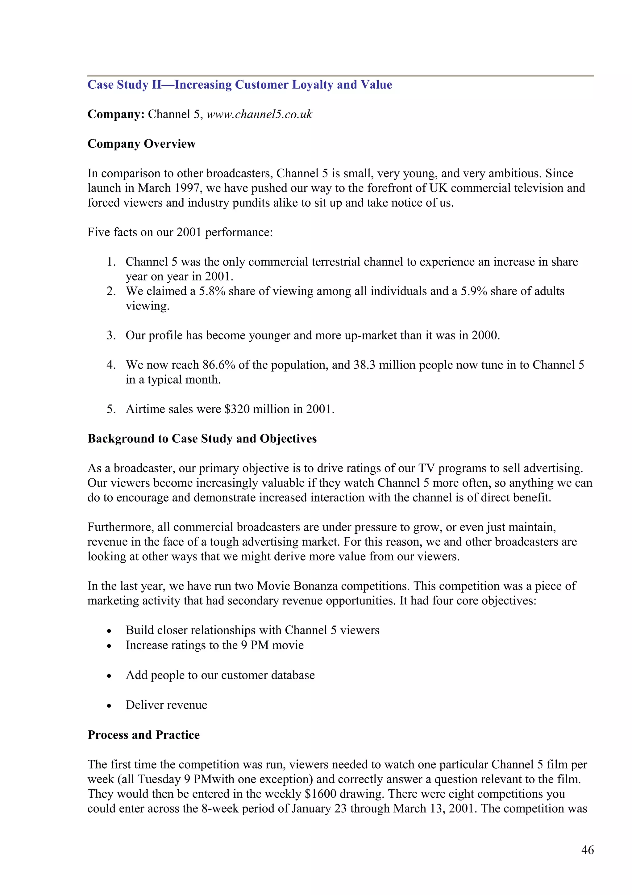 Case Study II—Increasing Customer Loyalty and Value
Company: Channel 5, www.channel5.co.uk
Company Overview
In comparison to other broadcasters, Channel 5 is small, very young, and very ambitious. Since
launch in March 1997, we have pushed our way to the forefront of UK commercial television and
forced viewers and industry pundits alike to sit up and take notice of us.
Five facts on our 2001 performance:
1. Channel 5 was the only commercial terrestrial channel to experience an increase in share
year on year in 2001.
2. We claimed a 5.8% share of viewing among all individuals and a 5.9% share of adults
viewing.
3. Our profile has become younger and more up-market than it was in 2000.
4. We now reach 86.6% of the population, and 38.3 million people now tune in to Channel 5
in a typical month.
5. Airtime sales were $320 million in 2001.
Background to Case Study and Objectives
As a broadcaster, our primary objective is to drive ratings of our TV programs to sell advertising.
Our viewers become increasingly valuable if they watch Channel 5 more often, so anything we can
do to encourage and demonstrate increased interaction with the channel is of direct benefit.
Furthermore, all commercial broadcasters are under pressure to grow, or even just maintain,
revenue in the face of a tough advertising market. For this reason, we and other broadcasters are
looking at other ways that we might derive more value from our viewers.
In the last year, we have run two Movie Bonanza competitions. This competition was a piece of
marketing activity that had secondary revenue opportunities. It had four core objectives:
• Build closer relationships with Channel 5 viewers
• Increase ratings to the 9 PM movie
• Add people to our customer database
• Deliver revenue
Process and Practice
The first time the competition was run, viewers needed to watch one particular Channel 5 film per
week (all Tuesday 9 PMwith one exception) and correctly answer a question relevant to the film.
They would then be entered in the weekly $1600 drawing. There were eight competitions you
could enter across the 8-week period of January 23 through March 13, 2001. The competition was
46
 