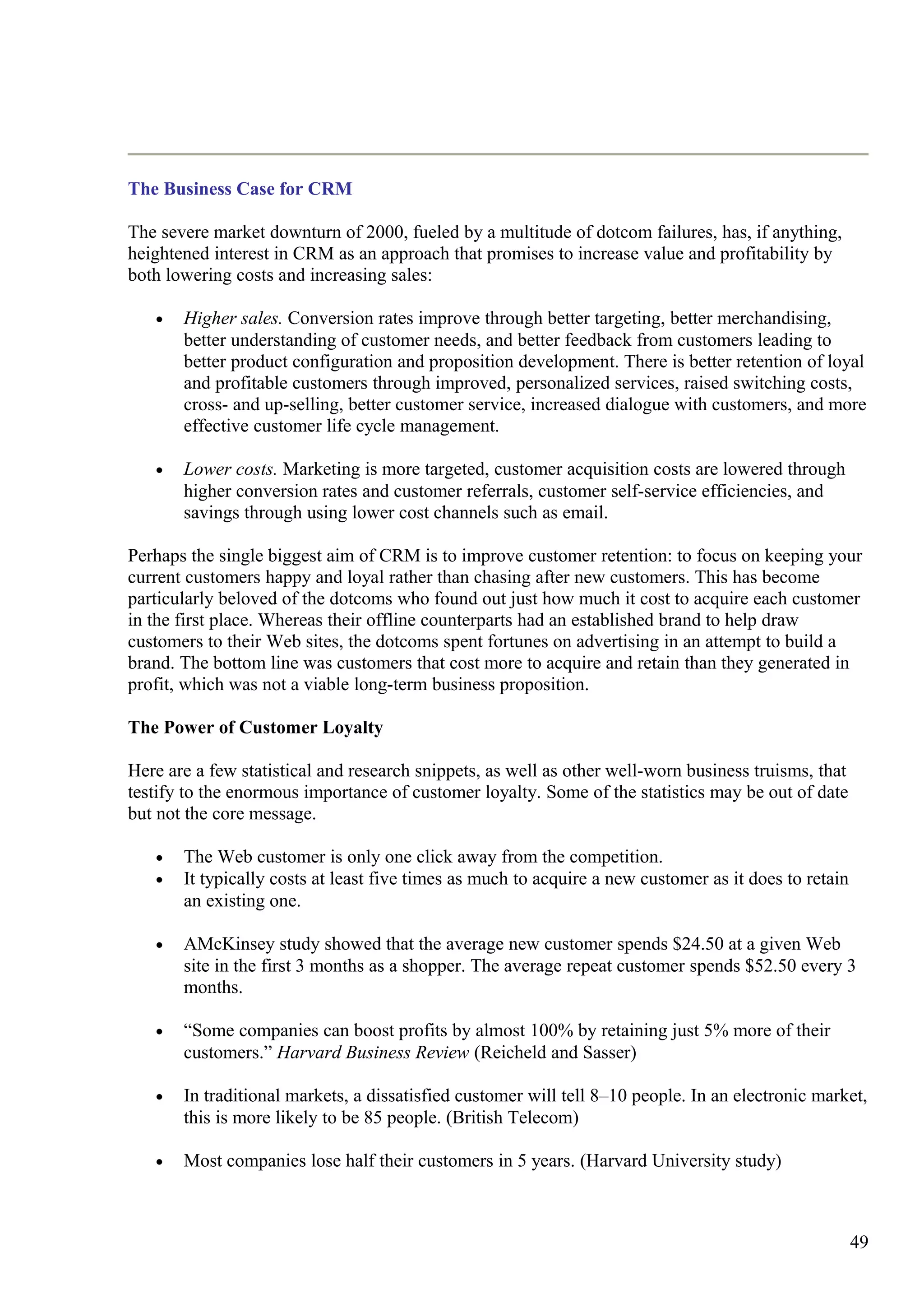 The Business Case for CRM
The severe market downturn of 2000, fueled by a multitude of dotcom failures, has, if anything,
heightened interest in CRM as an approach that promises to increase value and profitability by
both lowering costs and increasing sales:
• Higher sales. Conversion rates improve through better targeting, better merchandising,
better understanding of customer needs, and better feedback from customers leading to
better product configuration and proposition development. There is better retention of loyal
and profitable customers through improved, personalized services, raised switching costs,
cross- and up-selling, better customer service, increased dialogue with customers, and more
effective customer life cycle management.
• Lower costs. Marketing is more targeted, customer acquisition costs are lowered through
higher conversion rates and customer referrals, customer self-service efficiencies, and
savings through using lower cost channels such as email.
Perhaps the single biggest aim of CRM is to improve customer retention: to focus on keeping your
current customers happy and loyal rather than chasing after new customers. This has become
particularly beloved of the dotcoms who found out just how much it cost to acquire each customer
in the first place. Whereas their offline counterparts had an established brand to help draw
customers to their Web sites, the dotcoms spent fortunes on advertising in an attempt to build a
brand. The bottom line was customers that cost more to acquire and retain than they generated in
profit, which was not a viable long-term business proposition.
The Power of Customer Loyalty
Here are a few statistical and research snippets, as well as other well-worn business truisms, that
testify to the enormous importance of customer loyalty. Some of the statistics may be out of date
but not the core message.
• The Web customer is only one click away from the competition.
• It typically costs at least five times as much to acquire a new customer as it does to retain
an existing one.
• AMcKinsey study showed that the average new customer spends $24.50 at a given Web
site in the first 3 months as a shopper. The average repeat customer spends $52.50 every 3
months.
• “Some companies can boost profits by almost 100% by retaining just 5% more of their
customers.” Harvard Business Review (Reicheld and Sasser)
• In traditional markets, a dissatisfied customer will tell 8–10 people. In an electronic market,
this is more likely to be 85 people. (British Telecom)
• Most companies lose half their customers in 5 years. (Harvard University study)
49
 