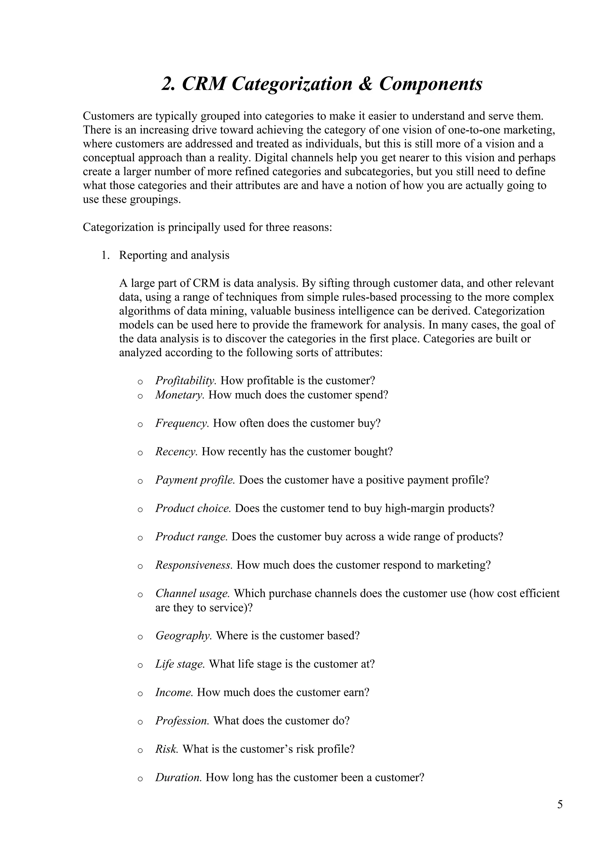 2. CRM Categorization & Components
Customers are typically grouped into categories to make it easier to understand and serve them.
There is an increasing drive toward achieving the category of one vision of one-to-one marketing,
where customers are addressed and treated as individuals, but this is still more of a vision and a
conceptual approach than a reality. Digital channels help you get nearer to this vision and perhaps
create a larger number of more refined categories and subcategories, but you still need to define
what those categories and their attributes are and have a notion of how you are actually going to
use these groupings.
Categorization is principally used for three reasons:
1. Reporting and analysis
A large part of CRM is data analysis. By sifting through customer data, and other relevant
data, using a range of techniques from simple rules-based processing to the more complex
algorithms of data mining, valuable business intelligence can be derived. Categorization
models can be used here to provide the framework for analysis. In many cases, the goal of
the data analysis is to discover the categories in the first place. Categories are built or
analyzed according to the following sorts of attributes:
o Profitability. How profitable is the customer?
o Monetary. How much does the customer spend?
o Frequency. How often does the customer buy?
o Recency. How recently has the customer bought?
o Payment profile. Does the customer have a positive payment profile?
o Product choice. Does the customer tend to buy high-margin products?
o Product range. Does the customer buy across a wide range of products?
o Responsiveness. How much does the customer respond to marketing?
o Channel usage. Which purchase channels does the customer use (how cost efficient
are they to service)?
o Geography. Where is the customer based?
o Life stage. What life stage is the customer at?
o Income. How much does the customer earn?
o Profession. What does the customer do?
o Risk. What is the customer’s risk profile?
o Duration. How long has the customer been a customer?
5
 