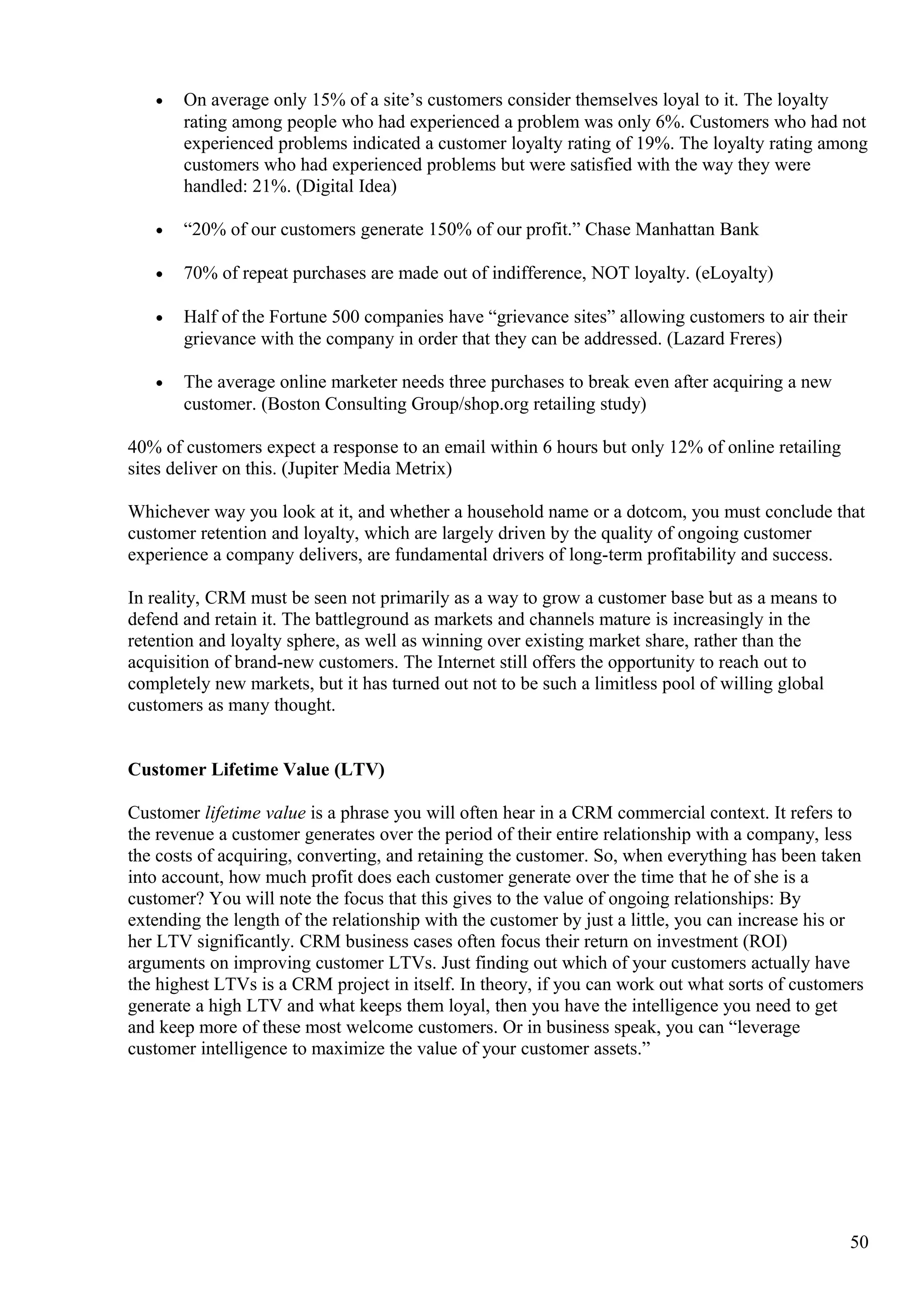 • On average only 15% of a site’s customers consider themselves loyal to it. The loyalty
rating among people who had experienced a problem was only 6%. Customers who had not
experienced problems indicated a customer loyalty rating of 19%. The loyalty rating among
customers who had experienced problems but were satisfied with the way they were
handled: 21%. (Digital Idea)
• “20% of our customers generate 150% of our profit.” Chase Manhattan Bank
• 70% of repeat purchases are made out of indifference, NOT loyalty. (eLoyalty)
• Half of the Fortune 500 companies have “grievance sites” allowing customers to air their
grievance with the company in order that they can be addressed. (Lazard Freres)
• The average online marketer needs three purchases to break even after acquiring a new
customer. (Boston Consulting Group/shop.org retailing study)
40% of customers expect a response to an email within 6 hours but only 12% of online retailing
sites deliver on this. (Jupiter Media Metrix)
Whichever way you look at it, and whether a household name or a dotcom, you must conclude that
customer retention and loyalty, which are largely driven by the quality of ongoing customer
experience a company delivers, are fundamental drivers of long-term profitability and success.
In reality, CRM must be seen not primarily as a way to grow a customer base but as a means to
defend and retain it. The battleground as markets and channels mature is increasingly in the
retention and loyalty sphere, as well as winning over existing market share, rather than the
acquisition of brand-new customers. The Internet still offers the opportunity to reach out to
completely new markets, but it has turned out not to be such a limitless pool of willing global
customers as many thought.
Customer Lifetime Value (LTV)
Customer lifetime value is a phrase you will often hear in a CRM commercial context. It refers to
the revenue a customer generates over the period of their entire relationship with a company, less
the costs of acquiring, converting, and retaining the customer. So, when everything has been taken
into account, how much profit does each customer generate over the time that he of she is a
customer? You will note the focus that this gives to the value of ongoing relationships: By
extending the length of the relationship with the customer by just a little, you can increase his or
her LTV significantly. CRM business cases often focus their return on investment (ROI)
arguments on improving customer LTVs. Just finding out which of your customers actually have
the highest LTVs is a CRM project in itself. In theory, if you can work out what sorts of customers
generate a high LTV and what keeps them loyal, then you have the intelligence you need to get
and keep more of these most welcome customers. Or in business speak, you can “leverage
customer intelligence to maximize the value of your customer assets.”
50
 