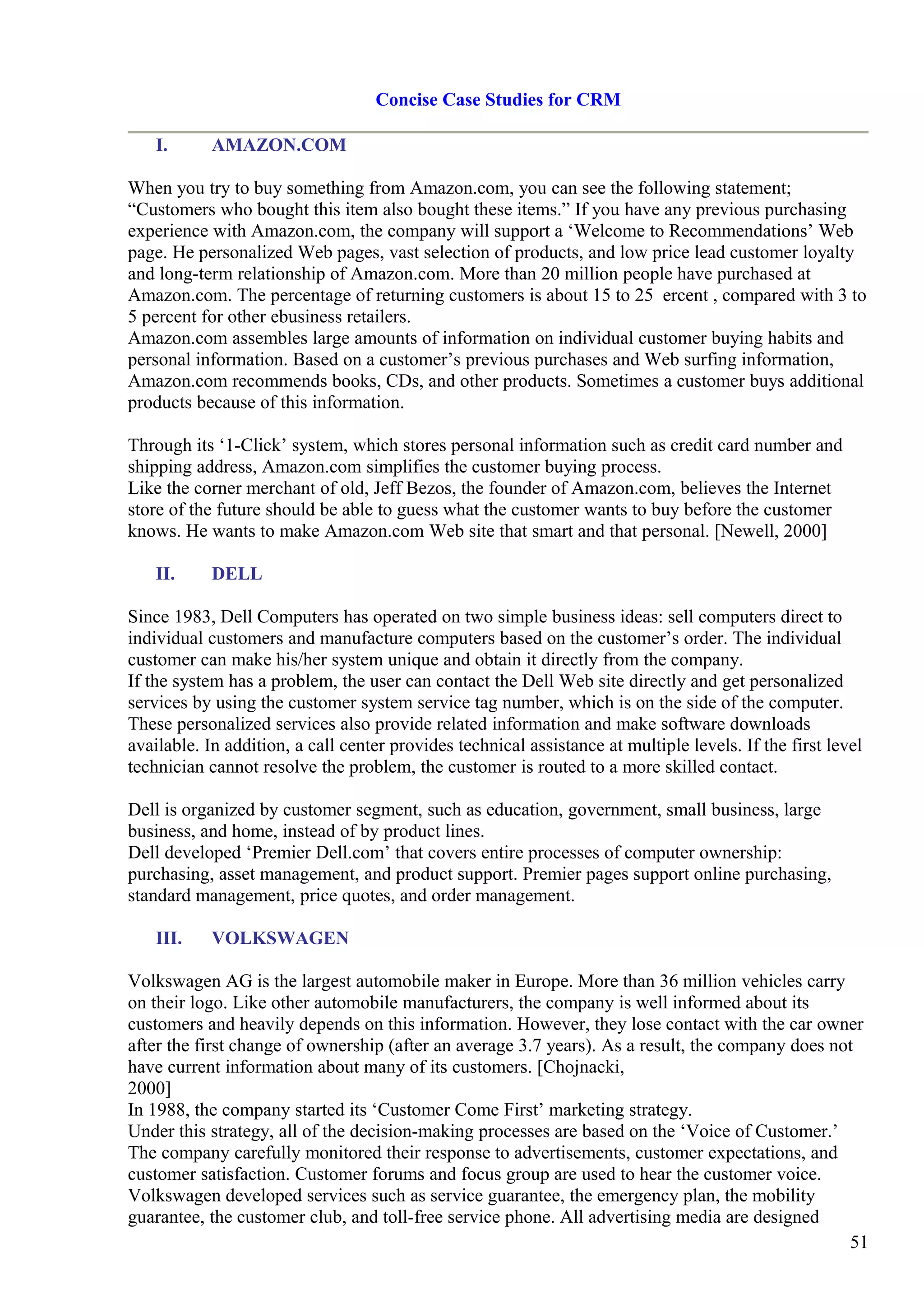 Concise Case Studies for CRM
I. AMAZON.COM
When you try to buy something from Amazon.com, you can see the following statement;
“Customers who bought this item also bought these items.” If you have any previous purchasing
experience with Amazon.com, the company will support a ‘Welcome to Recommendations’ Web
page. He personalized Web pages, vast selection of products, and low price lead customer loyalty
and long-term relationship of Amazon.com. More than 20 million people have purchased at
Amazon.com. The percentage of returning customers is about 15 to 25 ercent , compared with 3 to
5 percent for other ebusiness retailers.
Amazon.com assembles large amounts of information on individual customer buying habits and
personal information. Based on a customer’s previous purchases and Web surfing information,
Amazon.com recommends books, CDs, and other products. Sometimes a customer buys additional
products because of this information.
Through its ‘1-Click’ system, which stores personal information such as credit card number and
shipping address, Amazon.com simplifies the customer buying process.
Like the corner merchant of old, Jeff Bezos, the founder of Amazon.com, believes the Internet
store of the future should be able to guess what the customer wants to buy before the customer
knows. He wants to make Amazon.com Web site that smart and that personal. [Newell, 2000]
II. DELL
Since 1983, Dell Computers has operated on two simple business ideas: sell computers direct to
individual customers and manufacture computers based on the customer’s order. The individual
customer can make his/her system unique and obtain it directly from the company.
If the system has a problem, the user can contact the Dell Web site directly and get personalized
services by using the customer system service tag number, which is on the side of the computer.
These personalized services also provide related information and make software downloads
available. In addition, a call center provides technical assistance at multiple levels. If the first level
technician cannot resolve the problem, the customer is routed to a more skilled contact.
Dell is organized by customer segment, such as education, government, small business, large
business, and home, instead of by product lines.
Dell developed ‘Premier Dell.com’ that covers entire processes of computer ownership:
purchasing, asset management, and product support. Premier pages support online purchasing,
standard management, price quotes, and order management.
III. VOLKSWAGEN
Volkswagen AG is the largest automobile maker in Europe. More than 36 million vehicles carry
on their logo. Like other automobile manufacturers, the company is well informed about its
customers and heavily depends on this information. However, they lose contact with the car owner
after the first change of ownership (after an average 3.7 years). As a result, the company does not
have current information about many of its customers. [Chojnacki,
2000]
In 1988, the company started its ‘Customer Come First’ marketing strategy.
Under this strategy, all of the decision-making processes are based on the ‘Voice of Customer.’
The company carefully monitored their response to advertisements, customer expectations, and
customer satisfaction. Customer forums and focus group are used to hear the customer voice.
Volkswagen developed services such as service guarantee, the emergency plan, the mobility
guarantee, the customer club, and toll-free service phone. All advertising media are designed
51
 