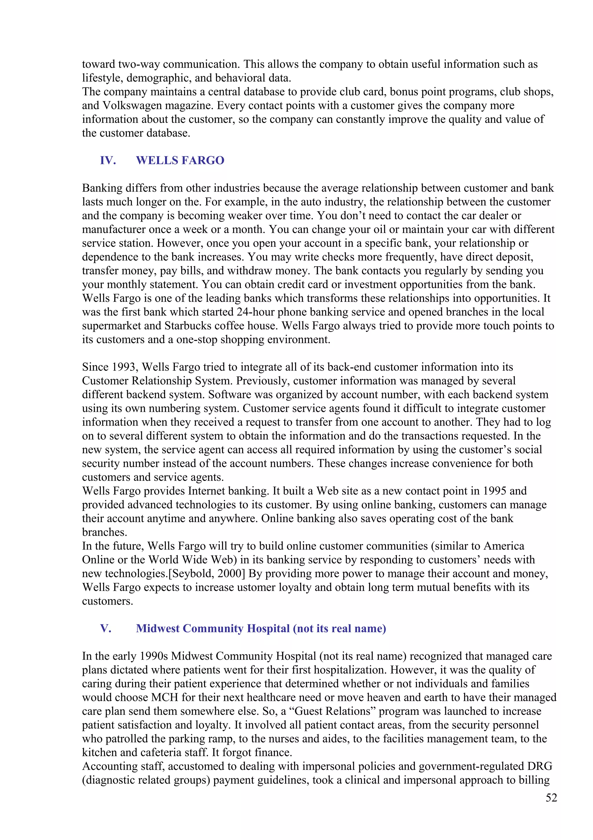 toward two-way communication. This allows the company to obtain useful information such as
lifestyle, demographic, and behavioral data.
The company maintains a central database to provide club card, bonus point programs, club shops,
and Volkswagen magazine. Every contact points with a customer gives the company more
information about the customer, so the company can constantly improve the quality and value of
the customer database.
IV. WELLS FARGO
Banking differs from other industries because the average relationship between customer and bank
lasts much longer on the. For example, in the auto industry, the relationship between the customer
and the company is becoming weaker over time. You don’t need to contact the car dealer or
manufacturer once a week or a month. You can change your oil or maintain your car with different
service station. However, once you open your account in a specific bank, your relationship or
dependence to the bank increases. You may write checks more frequently, have direct deposit,
transfer money, pay bills, and withdraw money. The bank contacts you regularly by sending you
your monthly statement. You can obtain credit card or investment opportunities from the bank.
Wells Fargo is one of the leading banks which transforms these relationships into opportunities. It
was the first bank which started 24-hour phone banking service and opened branches in the local
supermarket and Starbucks coffee house. Wells Fargo always tried to provide more touch points to
its customers and a one-stop shopping environment.
Since 1993, Wells Fargo tried to integrate all of its back-end customer information into its
Customer Relationship System. Previously, customer information was managed by several
different backend system. Software was organized by account number, with each backend system
using its own numbering system. Customer service agents found it difficult to integrate customer
information when they received a request to transfer from one account to another. They had to log
on to several different system to obtain the information and do the transactions requested. In the
new system, the service agent can access all required information by using the customer’s social
security number instead of the account numbers. These changes increase convenience for both
customers and service agents.
Wells Fargo provides Internet banking. It built a Web site as a new contact point in 1995 and
provided advanced technologies to its customer. By using online banking, customers can manage
their account anytime and anywhere. Online banking also saves operating cost of the bank
branches.
In the future, Wells Fargo will try to build online customer communities (similar to America
Online or the World Wide Web) in its banking service by responding to customers’ needs with
new technologies.[Seybold, 2000] By providing more power to manage their account and money,
Wells Fargo expects to increase ustomer loyalty and obtain long term mutual benefits with its
customers.
V. Midwest Community Hospital (not its real name)
In the early 1990s Midwest Community Hospital (not its real name) recognized that managed care
plans dictated where patients went for their first hospitalization. However, it was the quality of
caring during their patient experience that determined whether or not individuals and families
would choose MCH for their next healthcare need or move heaven and earth to have their managed
care plan send them somewhere else. So, a “Guest Relations” program was launched to increase
patient satisfaction and loyalty. It involved all patient contact areas, from the security personnel
who patrolled the parking ramp, to the nurses and aides, to the facilities management team, to the
kitchen and cafeteria staff. It forgot finance.
Accounting staff, accustomed to dealing with impersonal policies and government-regulated DRG
(diagnostic related groups) payment guidelines, took a clinical and impersonal approach to billing
52
 