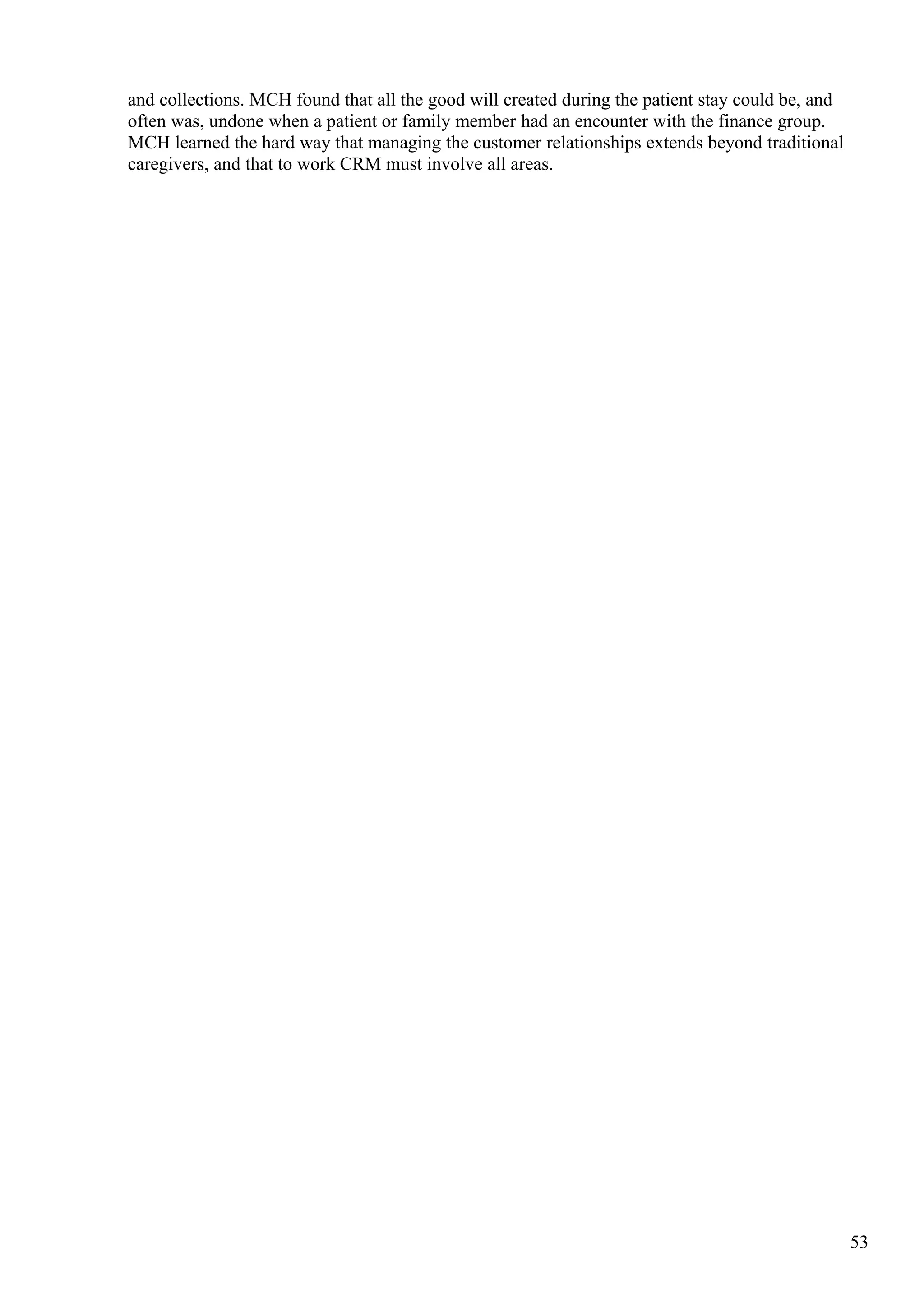and collections. MCH found that all the good will created during the patient stay could be, and
often was, undone when a patient or family member had an encounter with the finance group.
MCH learned the hard way that managing the customer relationships extends beyond traditional
caregivers, and that to work CRM must involve all areas.
53
 