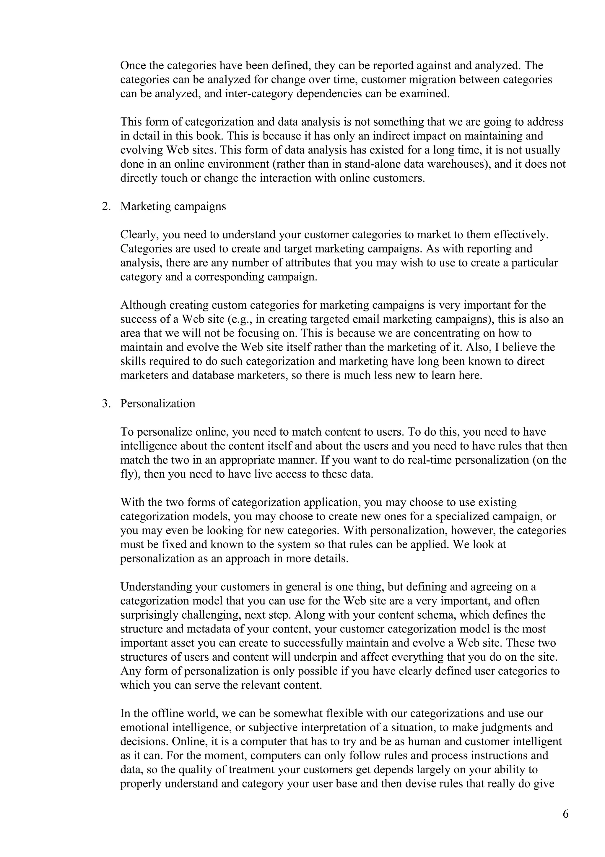 Once the categories have been defined, they can be reported against and analyzed. The
categories can be analyzed for change over time, customer migration between categories
can be analyzed, and inter-category dependencies can be examined.
This form of categorization and data analysis is not something that we are going to address
in detail in this book. This is because it has only an indirect impact on maintaining and
evolving Web sites. This form of data analysis has existed for a long time, it is not usually
done in an online environment (rather than in stand-alone data warehouses), and it does not
directly touch or change the interaction with online customers.
2. Marketing campaigns
Clearly, you need to understand your customer categories to market to them effectively.
Categories are used to create and target marketing campaigns. As with reporting and
analysis, there are any number of attributes that you may wish to use to create a particular
category and a corresponding campaign.
Although creating custom categories for marketing campaigns is very important for the
success of a Web site (e.g., in creating targeted email marketing campaigns), this is also an
area that we will not be focusing on. This is because we are concentrating on how to
maintain and evolve the Web site itself rather than the marketing of it. Also, I believe the
skills required to do such categorization and marketing have long been known to direct
marketers and database marketers, so there is much less new to learn here.
3. Personalization
To personalize online, you need to match content to users. To do this, you need to have
intelligence about the content itself and about the users and you need to have rules that then
match the two in an appropriate manner. If you want to do real-time personalization (on the
fly), then you need to have live access to these data.
With the two forms of categorization application, you may choose to use existing
categorization models, you may choose to create new ones for a specialized campaign, or
you may even be looking for new categories. With personalization, however, the categories
must be fixed and known to the system so that rules can be applied. We look at
personalization as an approach in more details.
Understanding your customers in general is one thing, but defining and agreeing on a
categorization model that you can use for the Web site are a very important, and often
surprisingly challenging, next step. Along with your content schema, which defines the
structure and metadata of your content, your customer categorization model is the most
important asset you can create to successfully maintain and evolve a Web site. These two
structures of users and content will underpin and affect everything that you do on the site.
Any form of personalization is only possible if you have clearly defined user categories to
which you can serve the relevant content.
In the offline world, we can be somewhat flexible with our categorizations and use our
emotional intelligence, or subjective interpretation of a situation, to make judgments and
decisions. Online, it is a computer that has to try and be as human and customer intelligent
as it can. For the moment, computers can only follow rules and process instructions and
data, so the quality of treatment your customers get depends largely on your ability to
properly understand and category your user base and then devise rules that really do give
6
 