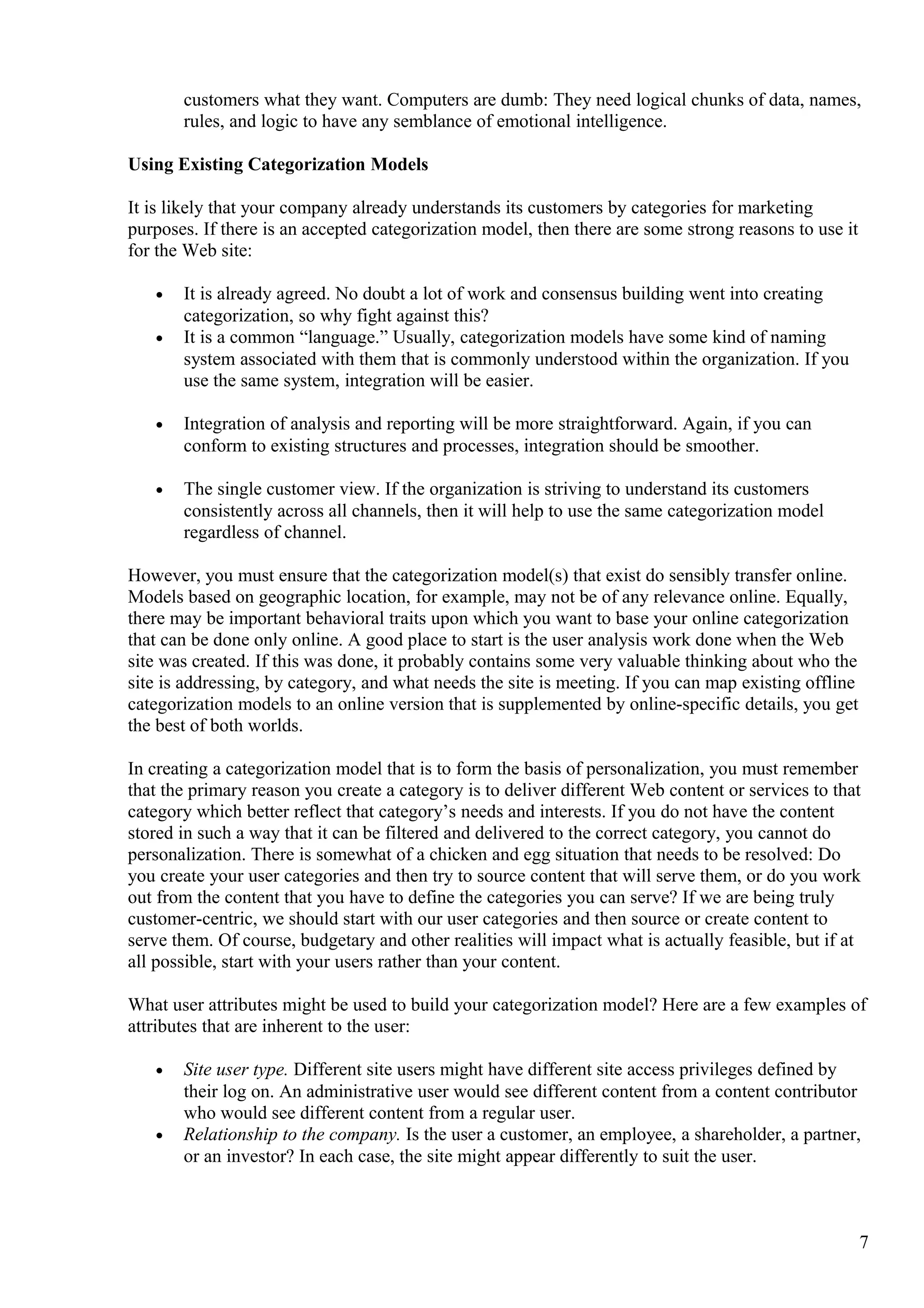 customers what they want. Computers are dumb: They need logical chunks of data, names,
rules, and logic to have any semblance of emotional intelligence.
Using Existing Categorization Models
It is likely that your company already understands its customers by categories for marketing
purposes. If there is an accepted categorization model, then there are some strong reasons to use it
for the Web site:
• It is already agreed. No doubt a lot of work and consensus building went into creating
categorization, so why fight against this?
• It is a common “language.” Usually, categorization models have some kind of naming
system associated with them that is commonly understood within the organization. If you
use the same system, integration will be easier.
• Integration of analysis and reporting will be more straightforward. Again, if you can
conform to existing structures and processes, integration should be smoother.
• The single customer view. If the organization is striving to understand its customers
consistently across all channels, then it will help to use the same categorization model
regardless of channel.
However, you must ensure that the categorization model(s) that exist do sensibly transfer online.
Models based on geographic location, for example, may not be of any relevance online. Equally,
there may be important behavioral traits upon which you want to base your online categorization
that can be done only online. A good place to start is the user analysis work done when the Web
site was created. If this was done, it probably contains some very valuable thinking about who the
site is addressing, by category, and what needs the site is meeting. If you can map existing offline
categorization models to an online version that is supplemented by online-specific details, you get
the best of both worlds.
In creating a categorization model that is to form the basis of personalization, you must remember
that the primary reason you create a category is to deliver different Web content or services to that
category which better reflect that category’s needs and interests. If you do not have the content
stored in such a way that it can be filtered and delivered to the correct category, you cannot do
personalization. There is somewhat of a chicken and egg situation that needs to be resolved: Do
you create your user categories and then try to source content that will serve them, or do you work
out from the content that you have to define the categories you can serve? If we are being truly
customer-centric, we should start with our user categories and then source or create content to
serve them. Of course, budgetary and other realities will impact what is actually feasible, but if at
all possible, start with your users rather than your content.
What user attributes might be used to build your categorization model? Here are a few examples of
attributes that are inherent to the user:
• Site user type. Different site users might have different site access privileges defined by
their log on. An administrative user would see different content from a content contributor
who would see different content from a regular user.
• Relationship to the company. Is the user a customer, an employee, a shareholder, a partner,
or an investor? In each case, the site might appear differently to suit the user.
7
 
