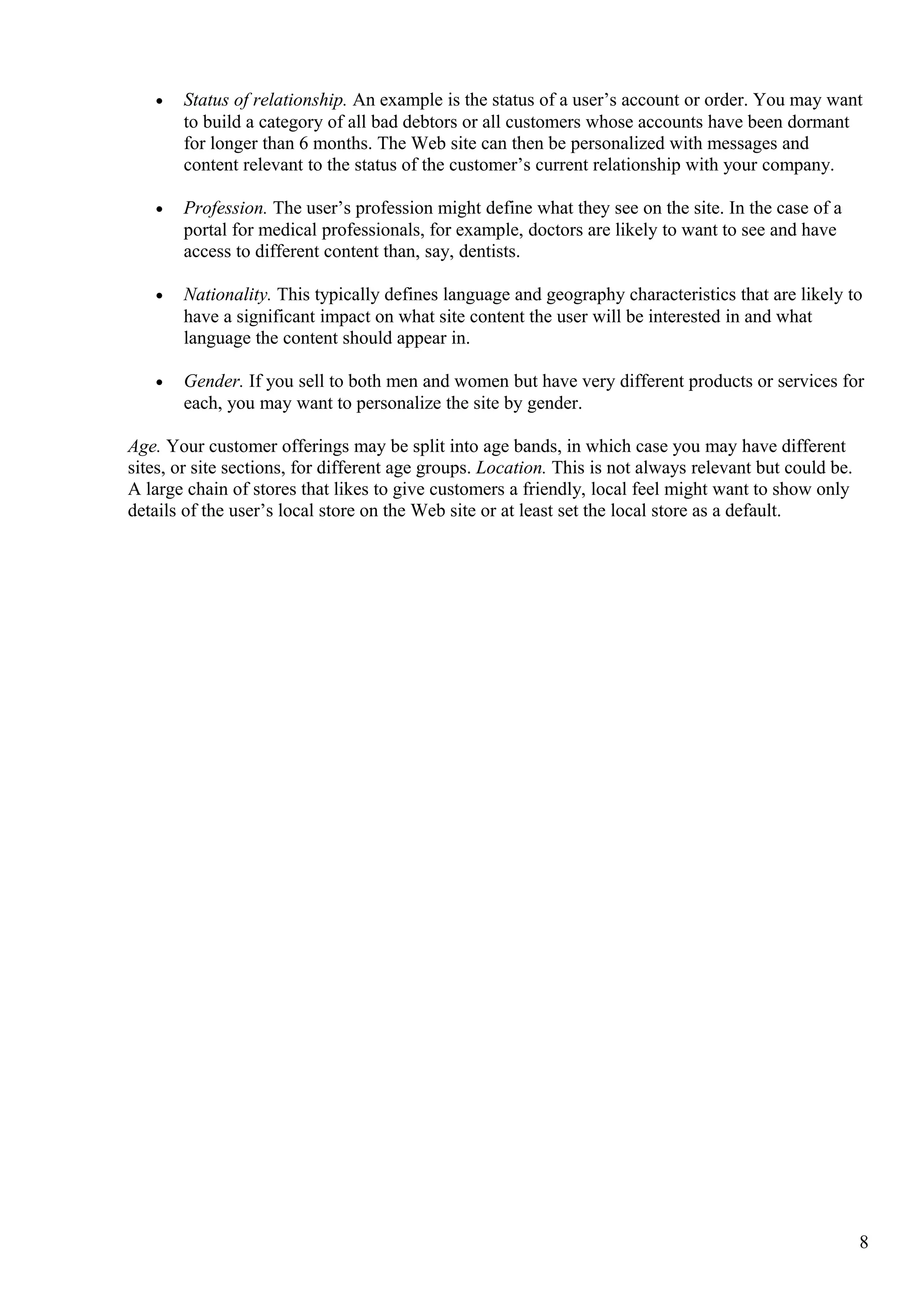 • Status of relationship. An example is the status of a user’s account or order. You may want
to build a category of all bad debtors or all customers whose accounts have been dormant
for longer than 6 months. The Web site can then be personalized with messages and
content relevant to the status of the customer’s current relationship with your company.
• Profession. The user’s profession might define what they see on the site. In the case of a
portal for medical professionals, for example, doctors are likely to want to see and have
access to different content than, say, dentists.
• Nationality. This typically defines language and geography characteristics that are likely to
have a significant impact on what site content the user will be interested in and what
language the content should appear in.
• Gender. If you sell to both men and women but have very different products or services for
each, you may want to personalize the site by gender.
Age. Your customer offerings may be split into age bands, in which case you may have different
sites, or site sections, for different age groups. Location. This is not always relevant but could be.
A large chain of stores that likes to give customers a friendly, local feel might want to show only
details of the user’s local store on the Web site or at least set the local store as a default.
8
 