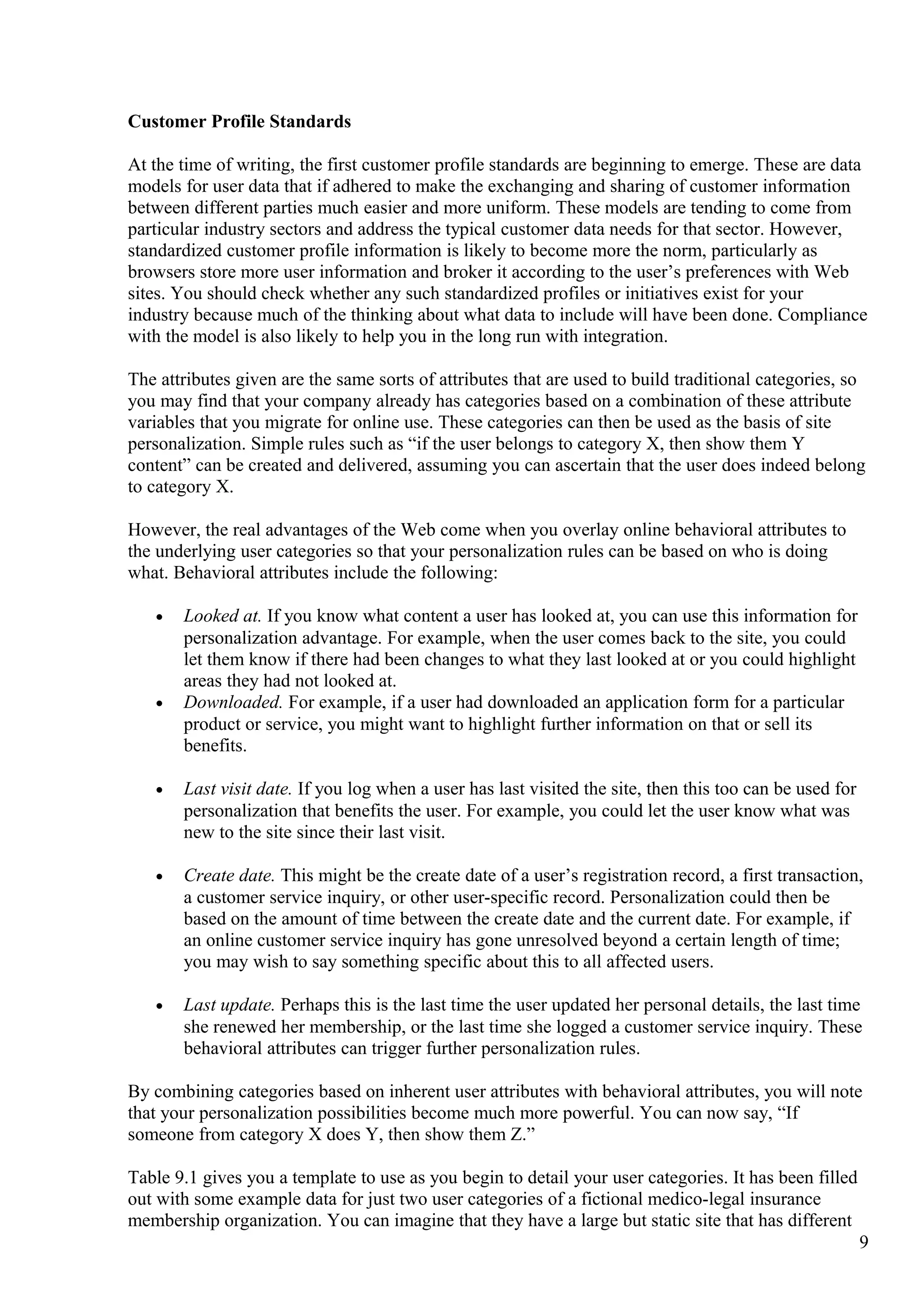 Customer Profile Standards
At the time of writing, the first customer profile standards are beginning to emerge. These are data
models for user data that if adhered to make the exchanging and sharing of customer information
between different parties much easier and more uniform. These models are tending to come from
particular industry sectors and address the typical customer data needs for that sector. However,
standardized customer profile information is likely to become more the norm, particularly as
browsers store more user information and broker it according to the user’s preferences with Web
sites. You should check whether any such standardized profiles or initiatives exist for your
industry because much of the thinking about what data to include will have been done. Compliance
with the model is also likely to help you in the long run with integration.
The attributes given are the same sorts of attributes that are used to build traditional categories, so
you may find that your company already has categories based on a combination of these attribute
variables that you migrate for online use. These categories can then be used as the basis of site
personalization. Simple rules such as “if the user belongs to category X, then show them Y
content” can be created and delivered, assuming you can ascertain that the user does indeed belong
to category X.
However, the real advantages of the Web come when you overlay online behavioral attributes to
the underlying user categories so that your personalization rules can be based on who is doing
what. Behavioral attributes include the following:
• Looked at. If you know what content a user has looked at, you can use this information for
personalization advantage. For example, when the user comes back to the site, you could
let them know if there had been changes to what they last looked at or you could highlight
areas they had not looked at.
• Downloaded. For example, if a user had downloaded an application form for a particular
product or service, you might want to highlight further information on that or sell its
benefits.
• Last visit date. If you log when a user has last visited the site, then this too can be used for
personalization that benefits the user. For example, you could let the user know what was
new to the site since their last visit.
• Create date. This might be the create date of a user’s registration record, a first transaction,
a customer service inquiry, or other user-specific record. Personalization could then be
based on the amount of time between the create date and the current date. For example, if
an online customer service inquiry has gone unresolved beyond a certain length of time;
you may wish to say something specific about this to all affected users.
• Last update. Perhaps this is the last time the user updated her personal details, the last time
she renewed her membership, or the last time she logged a customer service inquiry. These
behavioral attributes can trigger further personalization rules.
By combining categories based on inherent user attributes with behavioral attributes, you will note
that your personalization possibilities become much more powerful. You can now say, “If
someone from category X does Y, then show them Z.”
Table 9.1 gives you a template to use as you begin to detail your user categories. It has been filled
out with some example data for just two user categories of a fictional medico-legal insurance
membership organization. You can imagine that they have a large but static site that has different
9
 