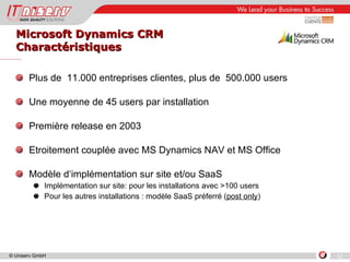 Microsoft Dynamics CRM Charactéristiques Plus de  11.000 entreprises clientes, plus de  500.000 users Une moyenne de 45 users par installation Première release en 2003 Etroitement couplée avec MS Dynamics NAV et MS Office Modèle d‘implémentation sur site et/ou SaaS Implémentation sur site: pour les installations avec >100 users Pour les autres installations : modèle SaaS préferré ( post only ) 
