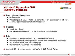 Microsoft Dynamics CRM UNISERV PLUG-IN Description de la solution DQ connector Validation postale (OE-post (IPF)) et recherche de pré-existence (mailRetrieval) Aucune programmation dans le CRM nécessaire Support 1er niveau : Uniserv 2nd niveau : infinitas GmbH, Hannover (partenaire d‘intégration) Prix Licences logicielles standards pour OE-post et mailRetrieval Discount pour mailRetrieval pour petit compte avec volume limité d‘adresses  Prix Standard SaaS pour  post autres pays DQ connector: 5.500 Euro  + maintenance Outlook 2010: batch version intégrée à  DQ Batch Suite 