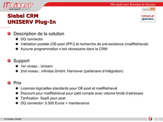 Siebel CRM UNISERV Plug-In Description de la solution DQ connector Validation postale (OE-post (IPF)) et recherche de pré-existence (mailRetrieval) Aucune programmation n‘est nécessaire dans le CRM Support 1er niveau : Uniserv 2nd niveau : infinitas GmbH, Hannover (partenaire d‘intégration) Prix Licences logicielles standards pour OE-post et mailRetrieval Discount pour mailRetrieval pour petit compte avec volume limité d‘adresses  Tarification  SaaS pour post  DQ connector: 5.500 Euros + maintenance 