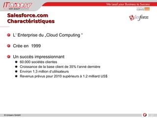 Salesforce.com Charactéristiques L‘ Enterprise du „Cloud Computing “ Crée en  1999 Un succès impressionnant 60.000 sociétés clientes  Croissance de la base client de 35% l‘anné dernière Environ 1.3 million d‘utilisateurs Revenus prévus pour 2010 supérieurs à 1.2 milliard US$ 