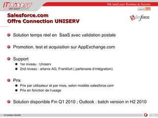 Salesforce.com Offre Connection UNISERV Solution temps réel en  SaaS avec validation postale Promotion, test et acquisition sur AppExchange.com Support 1er niveau : Uniserv 2nd niveau : arlanis AG, Frankfurt ( partenaire d‘intégration) Prix Prix par utilisateur et par mois, selon modèle salesforce.com Prix en fonction de l‘usage Solution disponible Fin Q1 2010 ; Outlook : batch version in H2 2010 