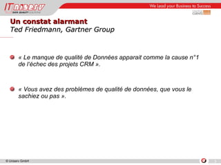 Un constat alarmant  Ted Friedmann, Gartner Group « Le manque de qualité de Données apparait comme la cause n°1  de l‘échec des projets CRM ». « Vous avez des problèmes de qualité de données, que vous le sachiez ou pas ». 