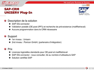 SAP-CRM UNISERV Plug-In Description de la solution SAP DQ connector Validation postale (OE-post (IPF)) et recherche de pré-existence (mailRetrieval) Aucune programmation dans le CRM nécessaire Support 1er niveau : Uniserv 2nd niveau : Paricon GmbH, (partenaire d‘intégration) Prix Licences logicielles standards pour OE-post et mailRetrieval SAP DQ connector : nous consulter, lié au nombre d‘utilisateurs SAP Solution certifiée SAP 