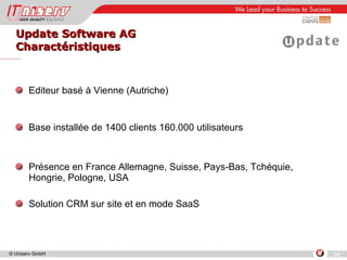 Update Software AG Charactéristiques Editeur basé à Vienne (Autriche) Base installée de 1400 clients 160.000 utilisateurs Présence en France Allemagne, Suisse, Pays-Bas, Tchéquie, Hongrie, Pologne, USA Solution CRM sur site et en mode SaaS 